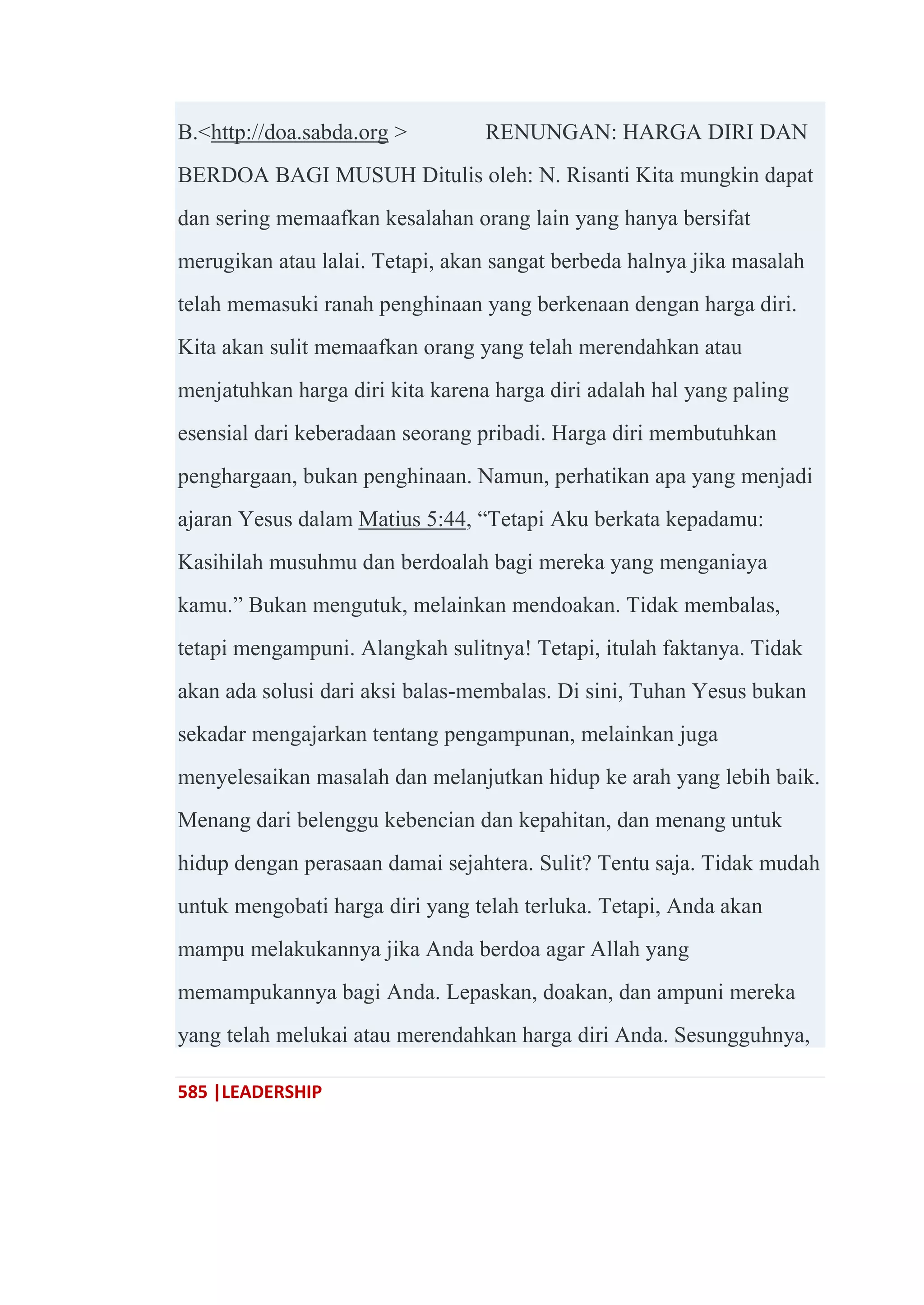 585 |LEADERSHIP
B.<http://doa.sabda.org > RENUNGAN: HARGA DIRI DAN
BERDOA BAGI MUSUH Ditulis oleh: N. Risanti Kita mungkin dapat
dan sering memaafkan kesalahan orang lain yang hanya bersifat
merugikan atau lalai. Tetapi, akan sangat berbeda halnya jika masalah
telah memasuki ranah penghinaan yang berkenaan dengan harga diri.
Kita akan sulit memaafkan orang yang telah merendahkan atau
menjatuhkan harga diri kita karena harga diri adalah hal yang paling
esensial dari keberadaan seorang pribadi. Harga diri membutuhkan
penghargaan, bukan penghinaan. Namun, perhatikan apa yang menjadi
ajaran Yesus dalam Matius 5:44, ―Tetapi Aku berkata kepadamu:
Kasihilah musuhmu dan berdoalah bagi mereka yang menganiaya
kamu.‖ Bukan mengutuk, melainkan mendoakan. Tidak membalas,
tetapi mengampuni. Alangkah sulitnya! Tetapi, itulah faktanya. Tidak
akan ada solusi dari aksi balas-membalas. Di sini, Tuhan Yesus bukan
sekadar mengajarkan tentang pengampunan, melainkan juga
menyelesaikan masalah dan melanjutkan hidup ke arah yang lebih baik.
Menang dari belenggu kebencian dan kepahitan, dan menang untuk
hidup dengan perasaan damai sejahtera. Sulit? Tentu saja. Tidak mudah
untuk mengobati harga diri yang telah terluka. Tetapi, Anda akan
mampu melakukannya jika Anda berdoa agar Allah yang
memampukannya bagi Anda. Lepaskan, doakan, dan ampuni mereka
yang telah melukai atau merendahkan harga diri Anda. Sesungguhnya,
 