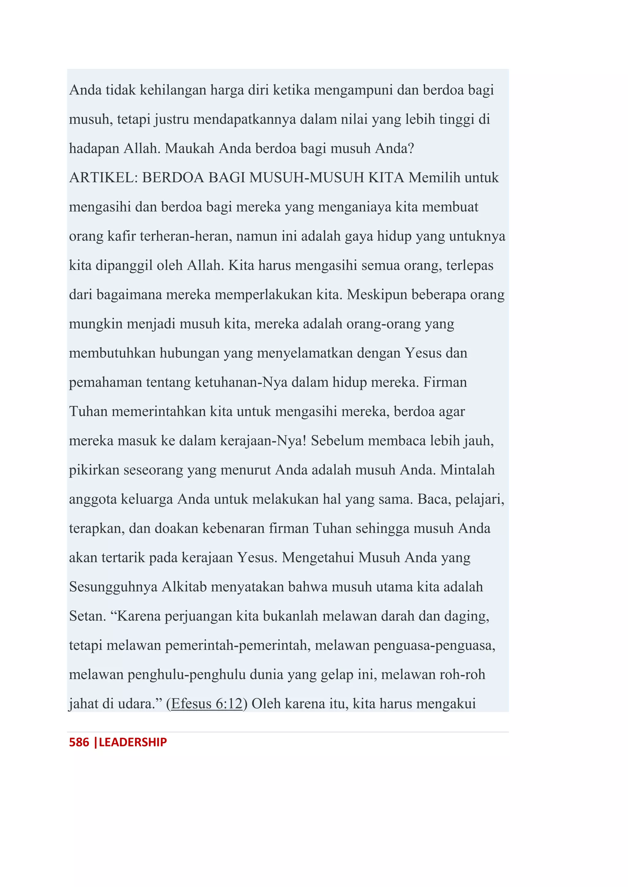 586 |LEADERSHIP
Anda tidak kehilangan harga diri ketika mengampuni dan berdoa bagi
musuh, tetapi justru mendapatkannya dalam nilai yang lebih tinggi di
hadapan Allah. Maukah Anda berdoa bagi musuh Anda?
ARTIKEL: BERDOA BAGI MUSUH-MUSUH KITA Memilih untuk
mengasihi dan berdoa bagi mereka yang menganiaya kita membuat
orang kafir terheran-heran, namun ini adalah gaya hidup yang untuknya
kita dipanggil oleh Allah. Kita harus mengasihi semua orang, terlepas
dari bagaimana mereka memperlakukan kita. Meskipun beberapa orang
mungkin menjadi musuh kita, mereka adalah orang-orang yang
membutuhkan hubungan yang menyelamatkan dengan Yesus dan
pemahaman tentang ketuhanan-Nya dalam hidup mereka. Firman
Tuhan memerintahkan kita untuk mengasihi mereka, berdoa agar
mereka masuk ke dalam kerajaan-Nya! Sebelum membaca lebih jauh,
pikirkan seseorang yang menurut Anda adalah musuh Anda. Mintalah
anggota keluarga Anda untuk melakukan hal yang sama. Baca, pelajari,
terapkan, dan doakan kebenaran firman Tuhan sehingga musuh Anda
akan tertarik pada kerajaan Yesus. Mengetahui Musuh Anda yang
Sesungguhnya Alkitab menyatakan bahwa musuh utama kita adalah
Setan. ―Karena perjuangan kita bukanlah melawan darah dan daging,
tetapi melawan pemerintah-pemerintah, melawan penguasa-penguasa,
melawan penghulu-penghulu dunia yang gelap ini, melawan roh-roh
jahat di udara.‖ (Efesus 6:12) Oleh karena itu, kita harus mengakui
 