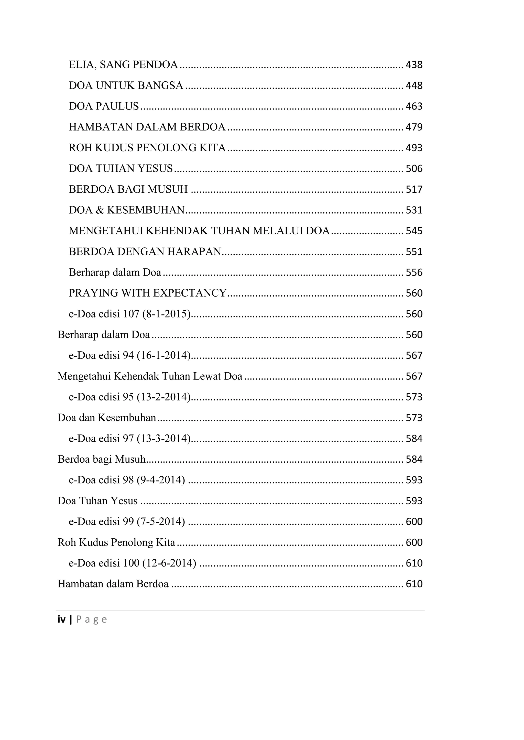 iv | P a g e
ELIA, SANG PENDOA................................................................................ 438
DOA UNTUK BANGSA.............................................................................. 448
DOA PAULUS.............................................................................................. 463
HAMBATAN DALAM BERDOA............................................................... 479
ROH KUDUS PENOLONG KITA............................................................... 493
DOA TUHAN YESUS.................................................................................. 506
BERDOA BAGI MUSUH ............................................................................ 517
DOA & KESEMBUHAN.............................................................................. 531
MENGETAHUI KEHENDAK TUHAN MELALUI DOA.......................... 545
BERDOA DENGAN HARAPAN................................................................. 551
Berharap dalam Doa...................................................................................... 556
PRAYING WITH EXPECTANCY............................................................... 560
e-Doa edisi 107 (8-1-2015)............................................................................ 560
Berharap dalam Doa.......................................................................................... 560
e-Doa edisi 94 (16-1-2014)............................................................................ 567
Mengetahui Kehendak Tuhan Lewat Doa......................................................... 567
e-Doa edisi 95 (13-2-2014)............................................................................ 573
Doa dan Kesembuhan........................................................................................ 573
e-Doa edisi 97 (13-3-2014)............................................................................ 584
Berdoa bagi Musuh............................................................................................ 584
e-Doa edisi 98 (9-4-2014) ............................................................................. 593
Doa Tuhan Yesus .............................................................................................. 593
e-Doa edisi 99 (7-5-2014) ............................................................................. 600
Roh Kudus Penolong Kita................................................................................. 600
e-Doa edisi 100 (12-6-2014) ......................................................................... 610
Hambatan dalam Berdoa ................................................................................... 610
 