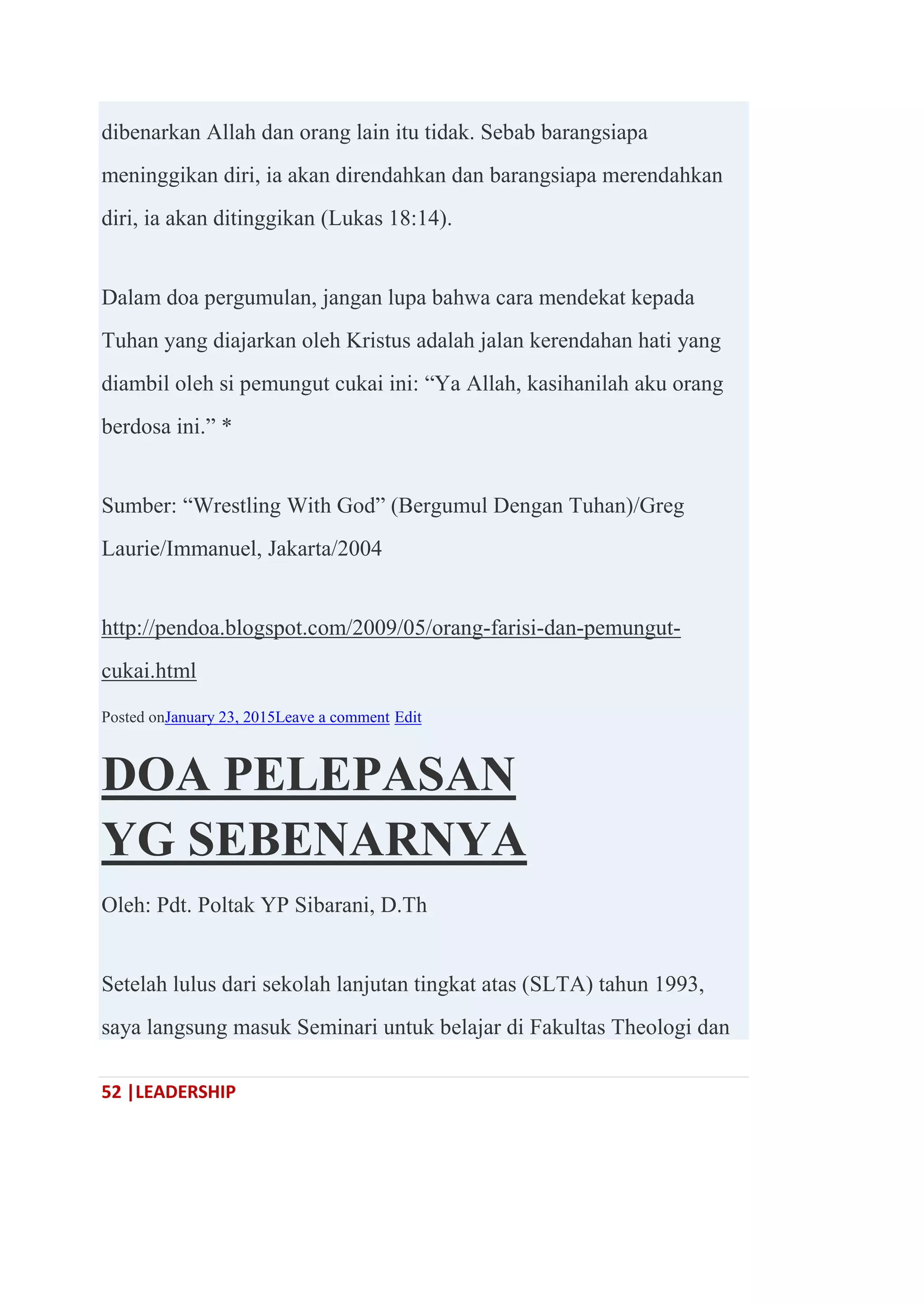 52 |LEADERSHIP
dibenarkan Allah dan orang lain itu tidak. Sebab barangsiapa
meninggikan diri, ia akan direndahkan dan barangsiapa merendahkan
diri, ia akan ditinggikan (Lukas 18:14).
Dalam doa pergumulan, jangan lupa bahwa cara mendekat kepada
Tuhan yang diajarkan oleh Kristus adalah jalan kerendahan hati yang
diambil oleh si pemungut cukai ini: ―Ya Allah, kasihanilah aku orang
berdosa ini.‖ *
Sumber: ―Wrestling With God‖ (Bergumul Dengan Tuhan)/Greg
Laurie/Immanuel, Jakarta/2004
http://pendoa.blogspot.com/2009/05/orang-farisi-dan-pemungut-
cukai.html
Posted onJanuary 23, 2015Leave a comment Edit
DOA PELEPASAN
YG SEBENARNYA
Oleh: Pdt. Poltak YP Sibarani, D.Th
Setelah lulus dari sekolah lanjutan tingkat atas (SLTA) tahun 1993,
saya langsung masuk Seminari untuk belajar di Fakultas Theologi dan
 