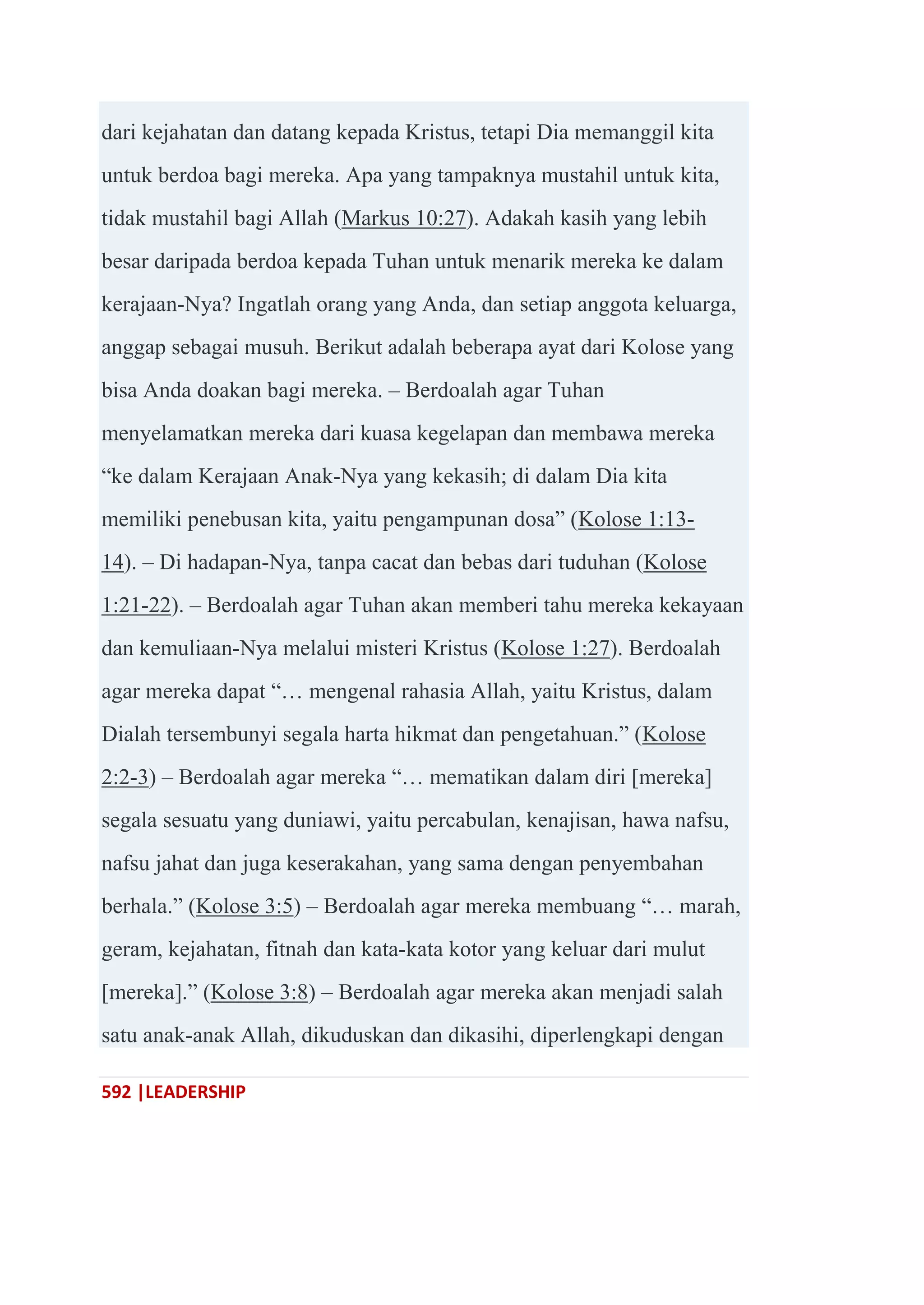 592 |LEADERSHIP
dari kejahatan dan datang kepada Kristus, tetapi Dia memanggil kita
untuk berdoa bagi mereka. Apa yang tampaknya mustahil untuk kita,
tidak mustahil bagi Allah (Markus 10:27). Adakah kasih yang lebih
besar daripada berdoa kepada Tuhan untuk menarik mereka ke dalam
kerajaan-Nya? Ingatlah orang yang Anda, dan setiap anggota keluarga,
anggap sebagai musuh. Berikut adalah beberapa ayat dari Kolose yang
bisa Anda doakan bagi mereka. – Berdoalah agar Tuhan
menyelamatkan mereka dari kuasa kegelapan dan membawa mereka
―ke dalam Kerajaan Anak-Nya yang kekasih; di dalam Dia kita
memiliki penebusan kita, yaitu pengampunan dosa‖ (Kolose 1:13-
14). – Di hadapan-Nya, tanpa cacat dan bebas dari tuduhan (Kolose
1:21-22). – Berdoalah agar Tuhan akan memberi tahu mereka kekayaan
dan kemuliaan-Nya melalui misteri Kristus (Kolose 1:27). Berdoalah
agar mereka dapat ―… mengenal rahasia Allah, yaitu Kristus, dalam
Dialah tersembunyi segala harta hikmat dan pengetahuan.‖ (Kolose
2:2-3) – Berdoalah agar mereka ―… mematikan dalam diri [mereka]
segala sesuatu yang duniawi, yaitu percabulan, kenajisan, hawa nafsu,
nafsu jahat dan juga keserakahan, yang sama dengan penyembahan
berhala.‖ (Kolose 3:5) – Berdoalah agar mereka membuang ―… marah,
geram, kejahatan, fitnah dan kata-kata kotor yang keluar dari mulut
[mereka].‖ (Kolose 3:8) – Berdoalah agar mereka akan menjadi salah
satu anak-anak Allah, dikuduskan dan dikasihi, diperlengkapi dengan
 