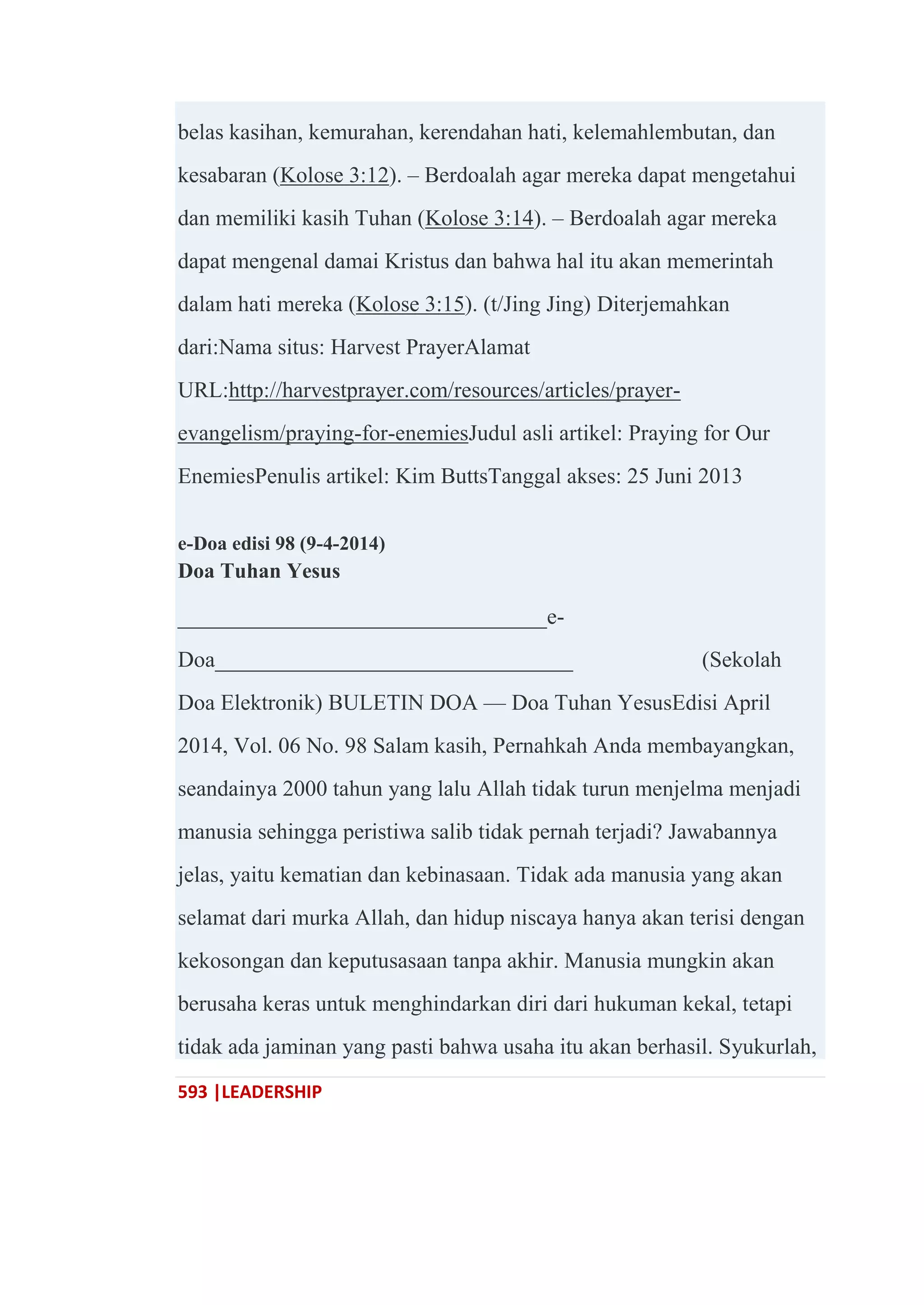 593 |LEADERSHIP
belas kasihan, kemurahan, kerendahan hati, kelemahlembutan, dan
kesabaran (Kolose 3:12). – Berdoalah agar mereka dapat mengetahui
dan memiliki kasih Tuhan (Kolose 3:14). – Berdoalah agar mereka
dapat mengenal damai Kristus dan bahwa hal itu akan memerintah
dalam hati mereka (Kolose 3:15). (t/Jing Jing) Diterjemahkan
dari:Nama situs: Harvest PrayerAlamat
URL:http://harvestprayer.com/resources/articles/prayer-
evangelism/praying-for-enemiesJudul asli artikel: Praying for Our
EnemiesPenulis artikel: Kim ButtsTanggal akses: 25 Juni 2013
e-Doa edisi 98 (9-4-2014)
Doa Tuhan Yesus
_________________________________e-
Doa________________________________ (Sekolah
Doa Elektronik) BULETIN DOA — Doa Tuhan YesusEdisi April
2014, Vol. 06 No. 98 Salam kasih, Pernahkah Anda membayangkan,
seandainya 2000 tahun yang lalu Allah tidak turun menjelma menjadi
manusia sehingga peristiwa salib tidak pernah terjadi? Jawabannya
jelas, yaitu kematian dan kebinasaan. Tidak ada manusia yang akan
selamat dari murka Allah, dan hidup niscaya hanya akan terisi dengan
kekosongan dan keputusasaan tanpa akhir. Manusia mungkin akan
berusaha keras untuk menghindarkan diri dari hukuman kekal, tetapi
tidak ada jaminan yang pasti bahwa usaha itu akan berhasil. Syukurlah,
 