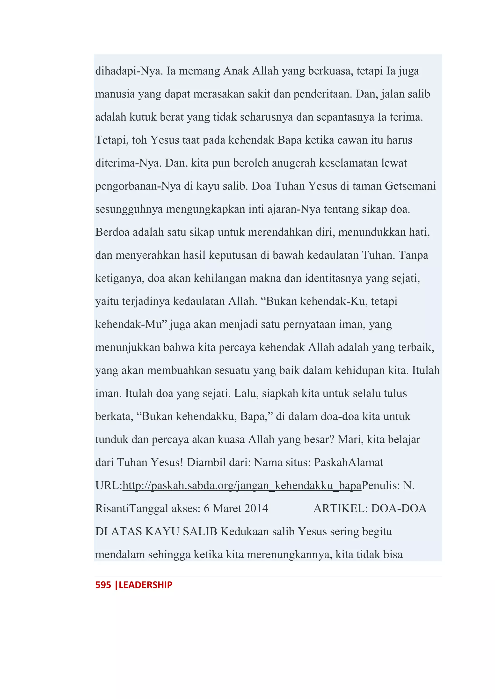 595 |LEADERSHIP
dihadapi-Nya. Ia memang Anak Allah yang berkuasa, tetapi Ia juga
manusia yang dapat merasakan sakit dan penderitaan. Dan, jalan salib
adalah kutuk berat yang tidak seharusnya dan sepantasnya Ia terima.
Tetapi, toh Yesus taat pada kehendak Bapa ketika cawan itu harus
diterima-Nya. Dan, kita pun beroleh anugerah keselamatan lewat
pengorbanan-Nya di kayu salib. Doa Tuhan Yesus di taman Getsemani
sesungguhnya mengungkapkan inti ajaran-Nya tentang sikap doa.
Berdoa adalah satu sikap untuk merendahkan diri, menundukkan hati,
dan menyerahkan hasil keputusan di bawah kedaulatan Tuhan. Tanpa
ketiganya, doa akan kehilangan makna dan identitasnya yang sejati,
yaitu terjadinya kedaulatan Allah. ―Bukan kehendak-Ku, tetapi
kehendak-Mu‖ juga akan menjadi satu pernyataan iman, yang
menunjukkan bahwa kita percaya kehendak Allah adalah yang terbaik,
yang akan membuahkan sesuatu yang baik dalam kehidupan kita. Itulah
iman. Itulah doa yang sejati. Lalu, siapkah kita untuk selalu tulus
berkata, ―Bukan kehendakku, Bapa,‖ di dalam doa-doa kita untuk
tunduk dan percaya akan kuasa Allah yang besar? Mari, kita belajar
dari Tuhan Yesus! Diambil dari: Nama situs: PaskahAlamat
URL:http://paskah.sabda.org/jangan_kehendakku_bapaPenulis: N.
RisantiTanggal akses: 6 Maret 2014 ARTIKEL: DOA-DOA
DI ATAS KAYU SALIB Kedukaan salib Yesus sering begitu
mendalam sehingga ketika kita merenungkannya, kita tidak bisa
 