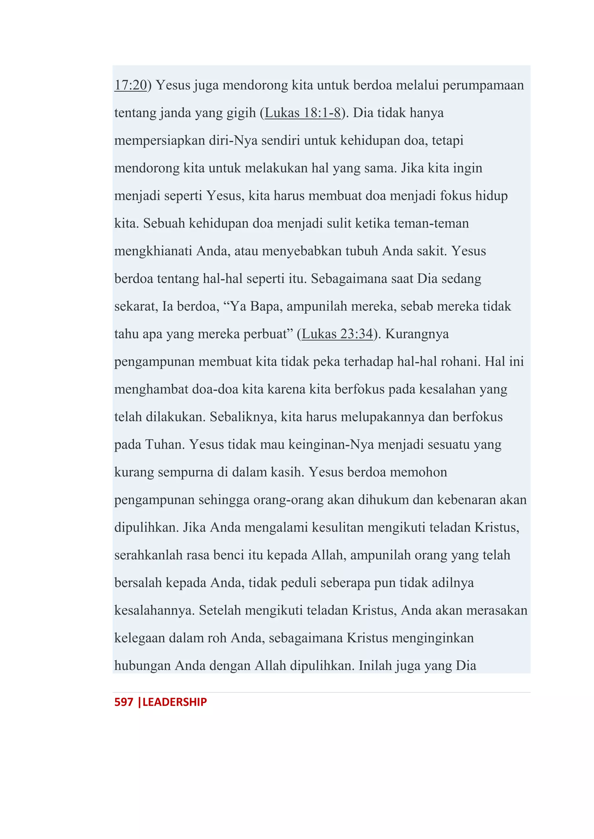 597 |LEADERSHIP
17:20) Yesus juga mendorong kita untuk berdoa melalui perumpamaan
tentang janda yang gigih (Lukas 18:1-8). Dia tidak hanya
mempersiapkan diri-Nya sendiri untuk kehidupan doa, tetapi
mendorong kita untuk melakukan hal yang sama. Jika kita ingin
menjadi seperti Yesus, kita harus membuat doa menjadi fokus hidup
kita. Sebuah kehidupan doa menjadi sulit ketika teman-teman
mengkhianati Anda, atau menyebabkan tubuh Anda sakit. Yesus
berdoa tentang hal-hal seperti itu. Sebagaimana saat Dia sedang
sekarat, Ia berdoa, ―Ya Bapa, ampunilah mereka, sebab mereka tidak
tahu apa yang mereka perbuat‖ (Lukas 23:34). Kurangnya
pengampunan membuat kita tidak peka terhadap hal-hal rohani. Hal ini
menghambat doa-doa kita karena kita berfokus pada kesalahan yang
telah dilakukan. Sebaliknya, kita harus melupakannya dan berfokus
pada Tuhan. Yesus tidak mau keinginan-Nya menjadi sesuatu yang
kurang sempurna di dalam kasih. Yesus berdoa memohon
pengampunan sehingga orang-orang akan dihukum dan kebenaran akan
dipulihkan. Jika Anda mengalami kesulitan mengikuti teladan Kristus,
serahkanlah rasa benci itu kepada Allah, ampunilah orang yang telah
bersalah kepada Anda, tidak peduli seberapa pun tidak adilnya
kesalahannya. Setelah mengikuti teladan Kristus, Anda akan merasakan
kelegaan dalam roh Anda, sebagaimana Kristus menginginkan
hubungan Anda dengan Allah dipulihkan. Inilah juga yang Dia
 