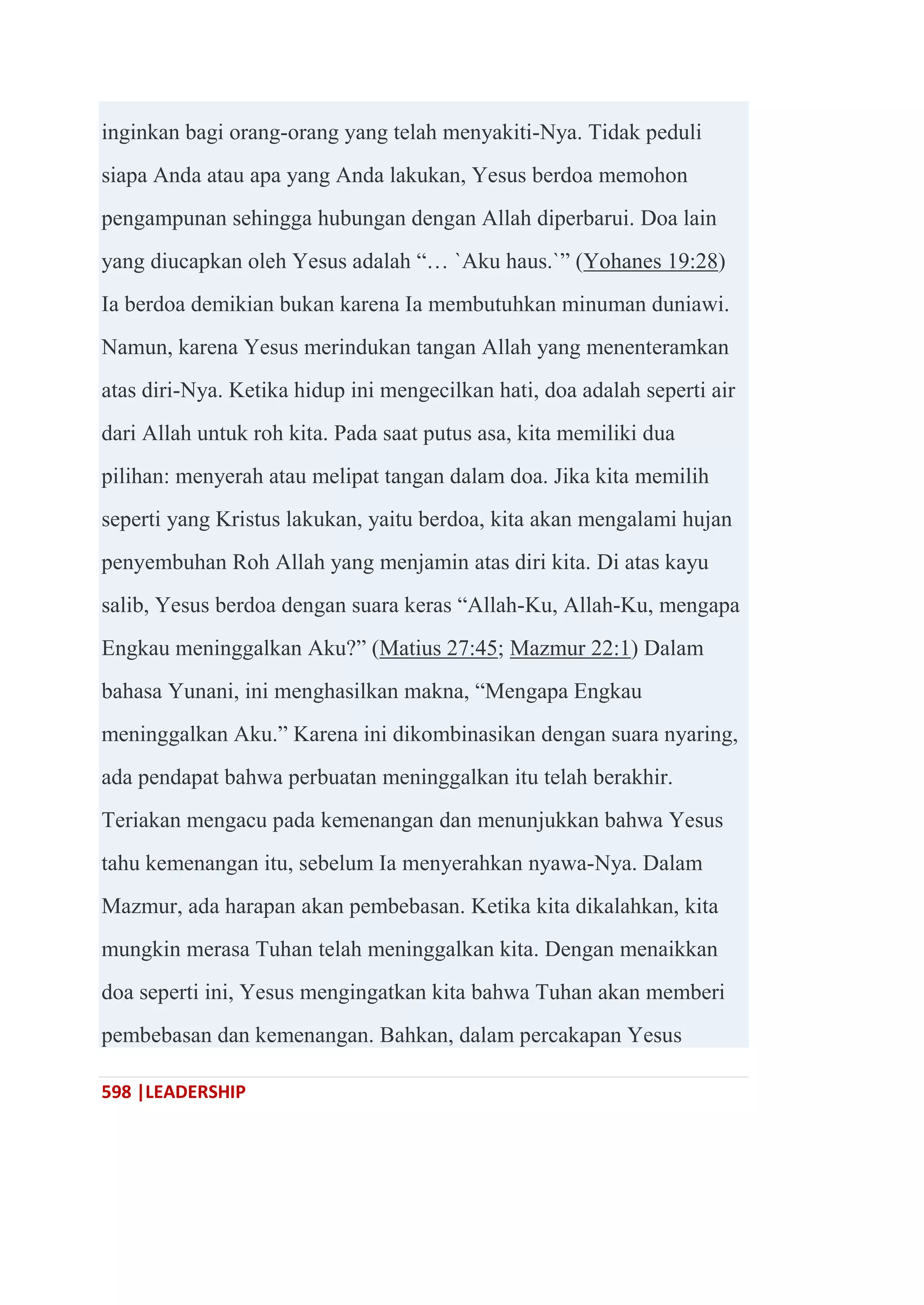 598 |LEADERSHIP
inginkan bagi orang-orang yang telah menyakiti-Nya. Tidak peduli
siapa Anda atau apa yang Anda lakukan, Yesus berdoa memohon
pengampunan sehingga hubungan dengan Allah diperbarui. Doa lain
yang diucapkan oleh Yesus adalah ―… `Aku haus.`‖ (Yohanes 19:28)
Ia berdoa demikian bukan karena Ia membutuhkan minuman duniawi.
Namun, karena Yesus merindukan tangan Allah yang menenteramkan
atas diri-Nya. Ketika hidup ini mengecilkan hati, doa adalah seperti air
dari Allah untuk roh kita. Pada saat putus asa, kita memiliki dua
pilihan: menyerah atau melipat tangan dalam doa. Jika kita memilih
seperti yang Kristus lakukan, yaitu berdoa, kita akan mengalami hujan
penyembuhan Roh Allah yang menjamin atas diri kita. Di atas kayu
salib, Yesus berdoa dengan suara keras ―Allah-Ku, Allah-Ku, mengapa
Engkau meninggalkan Aku?‖ (Matius 27:45; Mazmur 22:1) Dalam
bahasa Yunani, ini menghasilkan makna, ―Mengapa Engkau
meninggalkan Aku.‖ Karena ini dikombinasikan dengan suara nyaring,
ada pendapat bahwa perbuatan meninggalkan itu telah berakhir.
Teriakan mengacu pada kemenangan dan menunjukkan bahwa Yesus
tahu kemenangan itu, sebelum Ia menyerahkan nyawa-Nya. Dalam
Mazmur, ada harapan akan pembebasan. Ketika kita dikalahkan, kita
mungkin merasa Tuhan telah meninggalkan kita. Dengan menaikkan
doa seperti ini, Yesus mengingatkan kita bahwa Tuhan akan memberi
pembebasan dan kemenangan. Bahkan, dalam percakapan Yesus
 