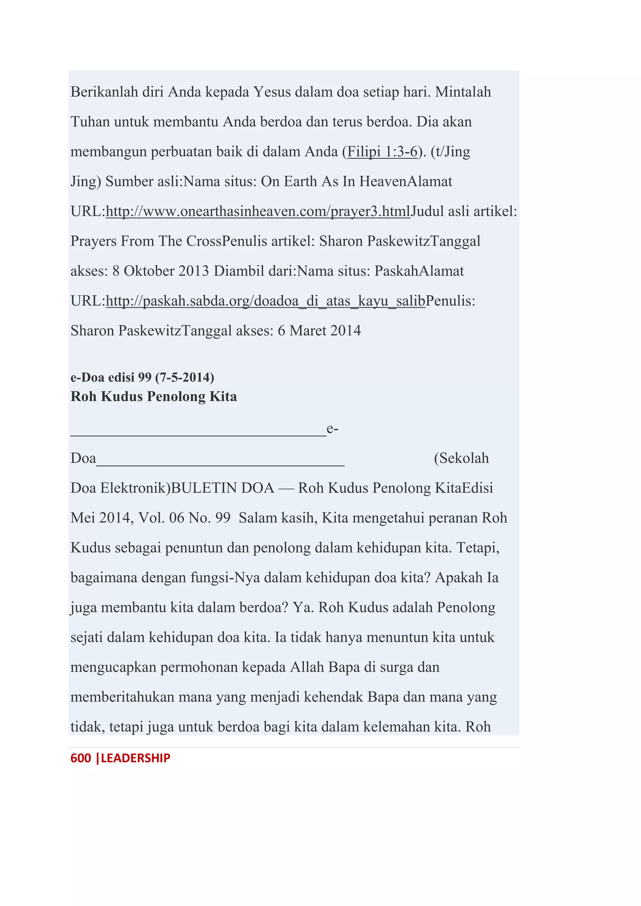 600 |LEADERSHIP
Berikanlah diri Anda kepada Yesus dalam doa setiap hari. Mintalah
Tuhan untuk membantu Anda berdoa dan terus berdoa. Dia akan
membangun perbuatan baik di dalam Anda (Filipi 1:3-6). (t/Jing
Jing) Sumber asli:Nama situs: On Earth As In HeavenAlamat
URL:http://www.onearthasinheaven.com/prayer3.htmlJudul asli artikel:
Prayers From The CrossPenulis artikel: Sharon PaskewitzTanggal
akses: 8 Oktober 2013 Diambil dari:Nama situs: PaskahAlamat
URL:http://paskah.sabda.org/doadoa_di_atas_kayu_salibPenulis:
Sharon PaskewitzTanggal akses: 6 Maret 2014
e-Doa edisi 99 (7-5-2014)
Roh Kudus Penolong Kita
_________________________________e-
Doa________________________________ (Sekolah
Doa Elektronik)BULETIN DOA — Roh Kudus Penolong KitaEdisi
Mei 2014, Vol. 06 No. 99 Salam kasih, Kita mengetahui peranan Roh
Kudus sebagai penuntun dan penolong dalam kehidupan kita. Tetapi,
bagaimana dengan fungsi-Nya dalam kehidupan doa kita? Apakah Ia
juga membantu kita dalam berdoa? Ya. Roh Kudus adalah Penolong
sejati dalam kehidupan doa kita. Ia tidak hanya menuntun kita untuk
mengucapkan permohonan kepada Allah Bapa di surga dan
memberitahukan mana yang menjadi kehendak Bapa dan mana yang
tidak, tetapi juga untuk berdoa bagi kita dalam kelemahan kita. Roh
 