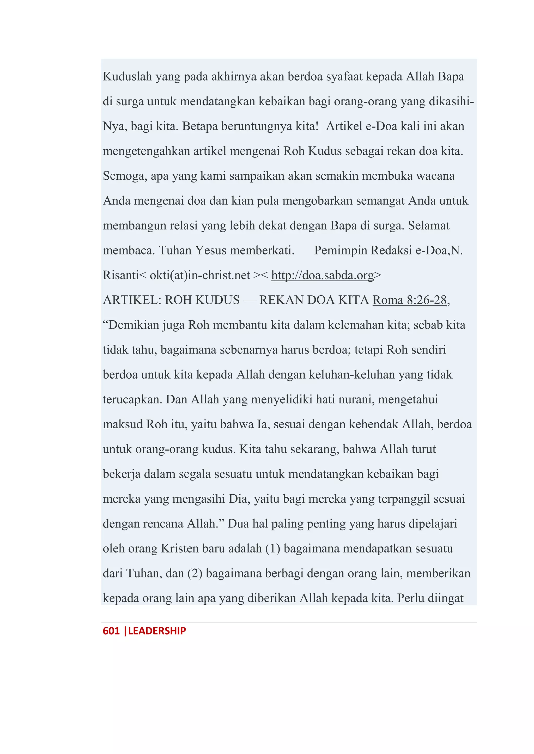 601 |LEADERSHIP
Kuduslah yang pada akhirnya akan berdoa syafaat kepada Allah Bapa
di surga untuk mendatangkan kebaikan bagi orang-orang yang dikasihi-
Nya, bagi kita. Betapa beruntungnya kita! Artikel e-Doa kali ini akan
mengetengahkan artikel mengenai Roh Kudus sebagai rekan doa kita.
Semoga, apa yang kami sampaikan akan semakin membuka wacana
Anda mengenai doa dan kian pula mengobarkan semangat Anda untuk
membangun relasi yang lebih dekat dengan Bapa di surga. Selamat
membaca. Tuhan Yesus memberkati. Pemimpin Redaksi e-Doa,N.
Risanti< okti(at)in-christ.net >< http://doa.sabda.org>
ARTIKEL: ROH KUDUS — REKAN DOA KITA Roma 8:26-28,
―Demikian juga Roh membantu kita dalam kelemahan kita; sebab kita
tidak tahu, bagaimana sebenarnya harus berdoa; tetapi Roh sendiri
berdoa untuk kita kepada Allah dengan keluhan-keluhan yang tidak
terucapkan. Dan Allah yang menyelidiki hati nurani, mengetahui
maksud Roh itu, yaitu bahwa Ia, sesuai dengan kehendak Allah, berdoa
untuk orang-orang kudus. Kita tahu sekarang, bahwa Allah turut
bekerja dalam segala sesuatu untuk mendatangkan kebaikan bagi
mereka yang mengasihi Dia, yaitu bagi mereka yang terpanggil sesuai
dengan rencana Allah.‖ Dua hal paling penting yang harus dipelajari
oleh orang Kristen baru adalah (1) bagaimana mendapatkan sesuatu
dari Tuhan, dan (2) bagaimana berbagi dengan orang lain, memberikan
kepada orang lain apa yang diberikan Allah kepada kita. Perlu diingat
 