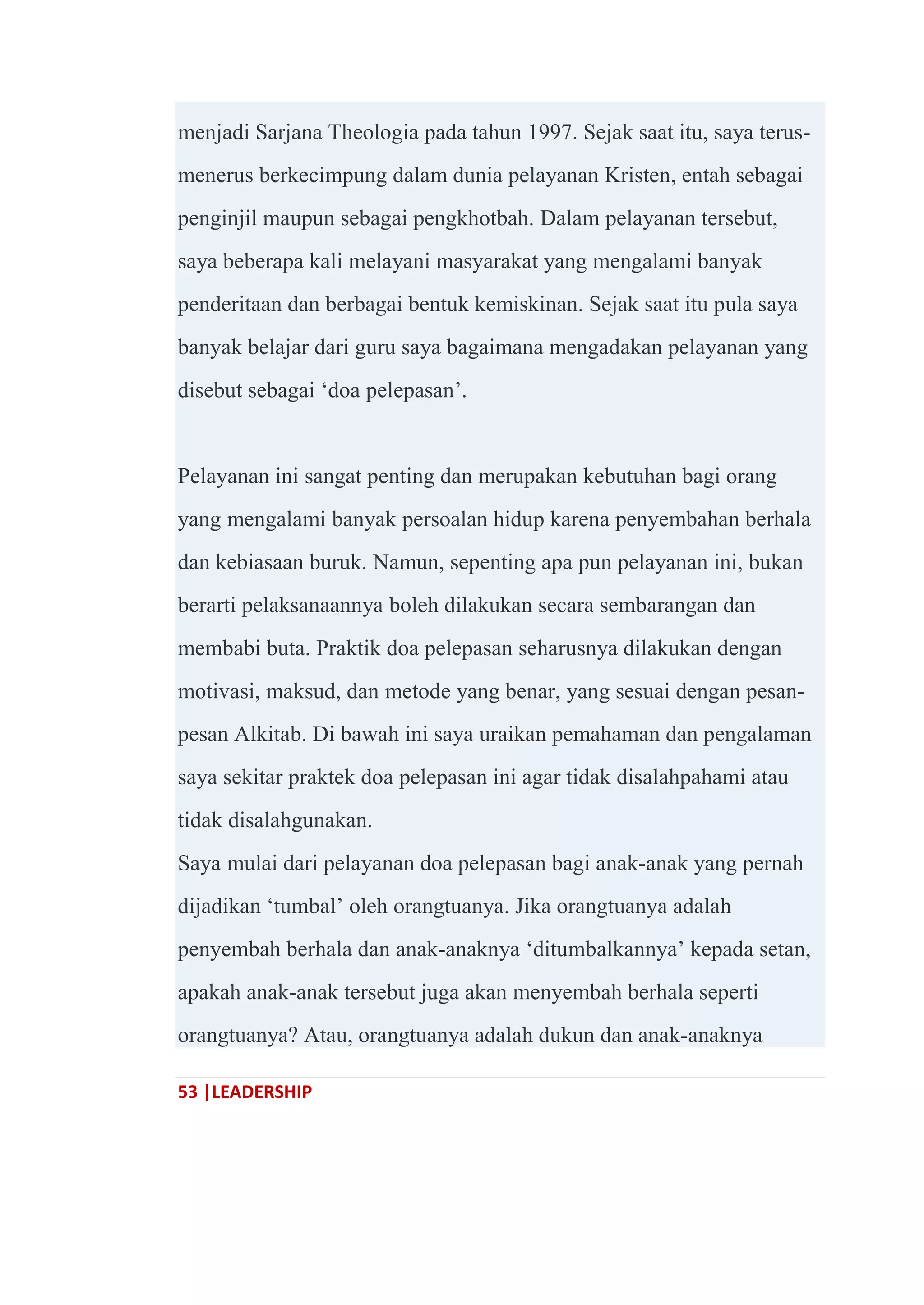 53 |LEADERSHIP
menjadi Sarjana Theologia pada tahun 1997. Sejak saat itu, saya terus-
menerus berkecimpung dalam dunia pelayanan Kristen, entah sebagai
penginjil maupun sebagai pengkhotbah. Dalam pelayanan tersebut,
saya beberapa kali melayani masyarakat yang mengalami banyak
penderitaan dan berbagai bentuk kemiskinan. Sejak saat itu pula saya
banyak belajar dari guru saya bagaimana mengadakan pelayanan yang
disebut sebagai ‗doa pelepasan‘.
Pelayanan ini sangat penting dan merupakan kebutuhan bagi orang
yang mengalami banyak persoalan hidup karena penyembahan berhala
dan kebiasaan buruk. Namun, sepenting apa pun pelayanan ini, bukan
berarti pelaksanaannya boleh dilakukan secara sembarangan dan
membabi buta. Praktik doa pelepasan seharusnya dilakukan dengan
motivasi, maksud, dan metode yang benar, yang sesuai dengan pesan-
pesan Alkitab. Di bawah ini saya uraikan pemahaman dan pengalaman
saya sekitar praktek doa pelepasan ini agar tidak disalahpahami atau
tidak disalahgunakan.
Saya mulai dari pelayanan doa pelepasan bagi anak-anak yang pernah
dijadikan ‗tumbal‘ oleh orangtuanya. Jika orangtuanya adalah
penyembah berhala dan anak-anaknya ‗ditumbalkannya‘ kepada setan,
apakah anak-anak tersebut juga akan menyembah berhala seperti
orangtuanya? Atau, orangtuanya adalah dukun dan anak-anaknya
 