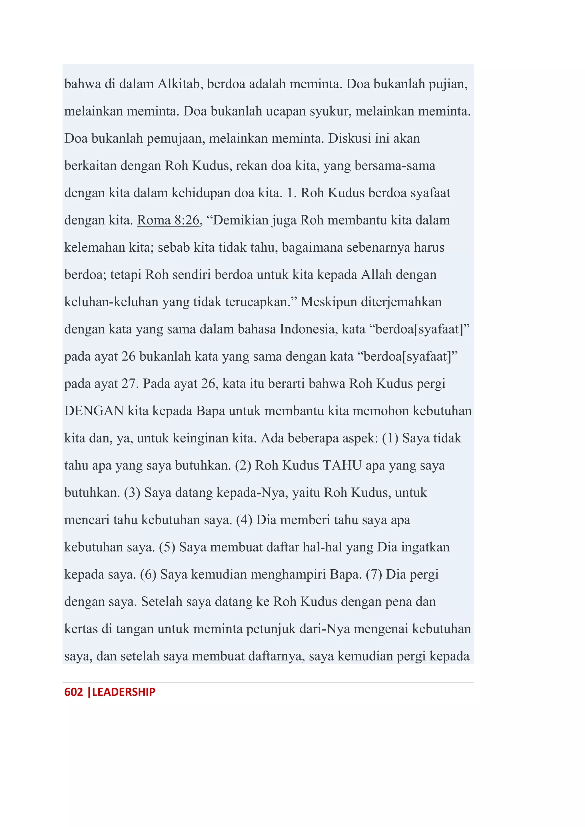 602 |LEADERSHIP
bahwa di dalam Alkitab, berdoa adalah meminta. Doa bukanlah pujian,
melainkan meminta. Doa bukanlah ucapan syukur, melainkan meminta.
Doa bukanlah pemujaan, melainkan meminta. Diskusi ini akan
berkaitan dengan Roh Kudus, rekan doa kita, yang bersama-sama
dengan kita dalam kehidupan doa kita. 1. Roh Kudus berdoa syafaat
dengan kita. Roma 8:26, ―Demikian juga Roh membantu kita dalam
kelemahan kita; sebab kita tidak tahu, bagaimana sebenarnya harus
berdoa; tetapi Roh sendiri berdoa untuk kita kepada Allah dengan
keluhan-keluhan yang tidak terucapkan.‖ Meskipun diterjemahkan
dengan kata yang sama dalam bahasa Indonesia, kata ―berdoa[syafaat]‖
pada ayat 26 bukanlah kata yang sama dengan kata ―berdoa[syafaat]‖
pada ayat 27. Pada ayat 26, kata itu berarti bahwa Roh Kudus pergi
DENGAN kita kepada Bapa untuk membantu kita memohon kebutuhan
kita dan, ya, untuk keinginan kita. Ada beberapa aspek: (1) Saya tidak
tahu apa yang saya butuhkan. (2) Roh Kudus TAHU apa yang saya
butuhkan. (3) Saya datang kepada-Nya, yaitu Roh Kudus, untuk
mencari tahu kebutuhan saya. (4) Dia memberi tahu saya apa
kebutuhan saya. (5) Saya membuat daftar hal-hal yang Dia ingatkan
kepada saya. (6) Saya kemudian menghampiri Bapa. (7) Dia pergi
dengan saya. Setelah saya datang ke Roh Kudus dengan pena dan
kertas di tangan untuk meminta petunjuk dari-Nya mengenai kebutuhan
saya, dan setelah saya membuat daftarnya, saya kemudian pergi kepada
 