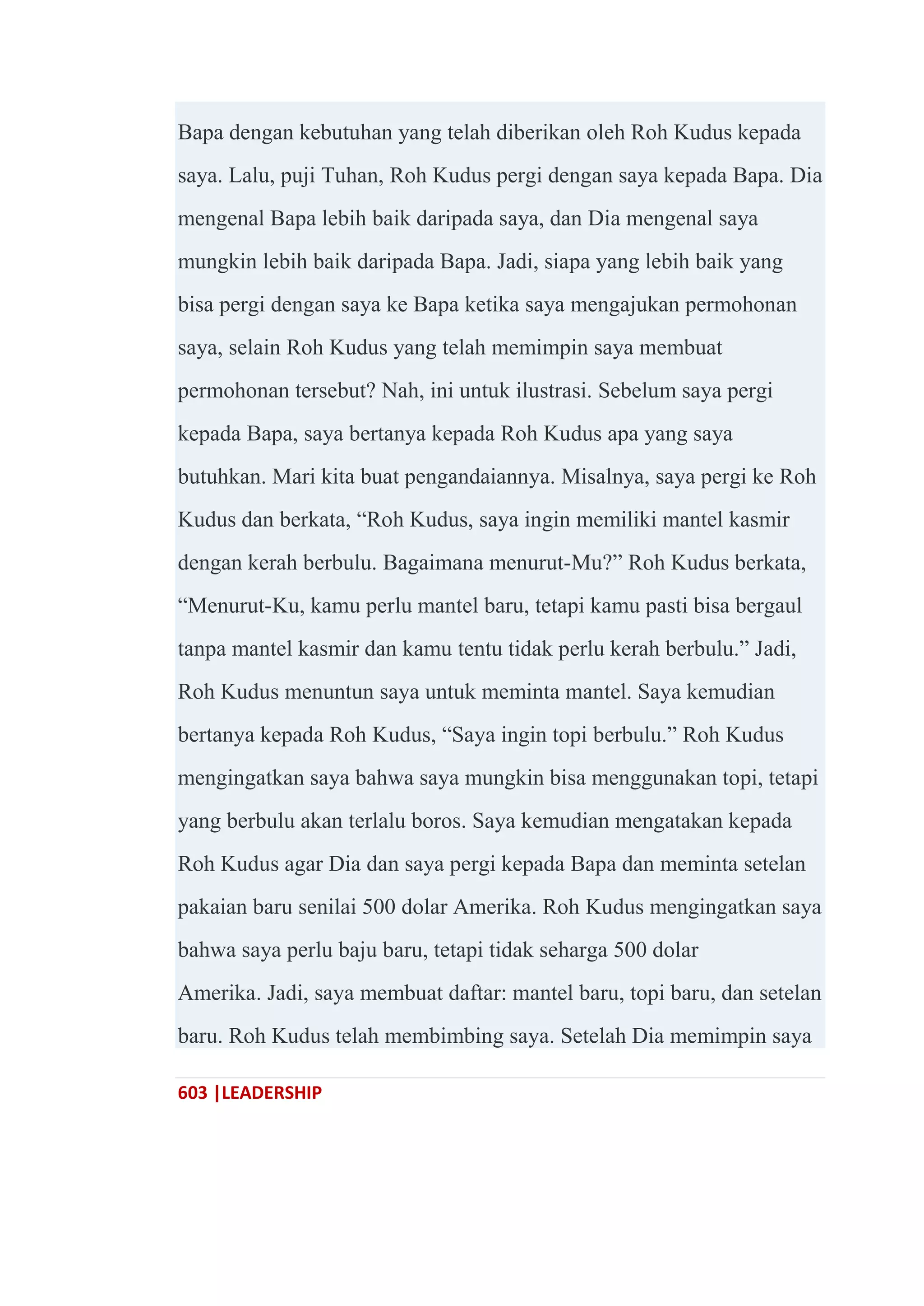 603 |LEADERSHIP
Bapa dengan kebutuhan yang telah diberikan oleh Roh Kudus kepada
saya. Lalu, puji Tuhan, Roh Kudus pergi dengan saya kepada Bapa. Dia
mengenal Bapa lebih baik daripada saya, dan Dia mengenal saya
mungkin lebih baik daripada Bapa. Jadi, siapa yang lebih baik yang
bisa pergi dengan saya ke Bapa ketika saya mengajukan permohonan
saya, selain Roh Kudus yang telah memimpin saya membuat
permohonan tersebut? Nah, ini untuk ilustrasi. Sebelum saya pergi
kepada Bapa, saya bertanya kepada Roh Kudus apa yang saya
butuhkan. Mari kita buat pengandaiannya. Misalnya, saya pergi ke Roh
Kudus dan berkata, ―Roh Kudus, saya ingin memiliki mantel kasmir
dengan kerah berbulu. Bagaimana menurut-Mu?‖ Roh Kudus berkata,
―Menurut-Ku, kamu perlu mantel baru, tetapi kamu pasti bisa bergaul
tanpa mantel kasmir dan kamu tentu tidak perlu kerah berbulu.‖ Jadi,
Roh Kudus menuntun saya untuk meminta mantel. Saya kemudian
bertanya kepada Roh Kudus, ―Saya ingin topi berbulu.‖ Roh Kudus
mengingatkan saya bahwa saya mungkin bisa menggunakan topi, tetapi
yang berbulu akan terlalu boros. Saya kemudian mengatakan kepada
Roh Kudus agar Dia dan saya pergi kepada Bapa dan meminta setelan
pakaian baru senilai 500 dolar Amerika. Roh Kudus mengingatkan saya
bahwa saya perlu baju baru, tetapi tidak seharga 500 dolar
Amerika. Jadi, saya membuat daftar: mantel baru, topi baru, dan setelan
baru. Roh Kudus telah membimbing saya. Setelah Dia memimpin saya
 