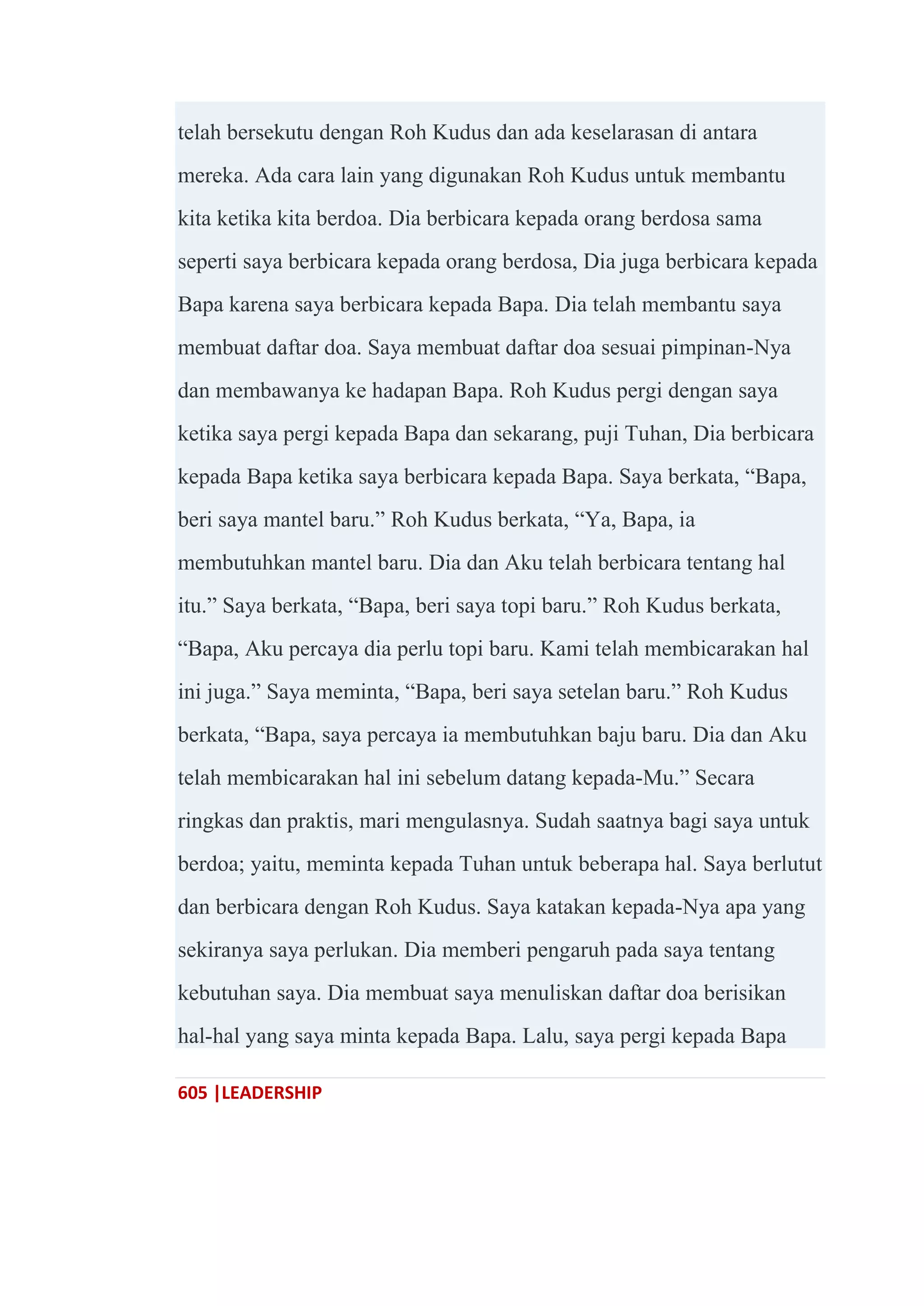 605 |LEADERSHIP
telah bersekutu dengan Roh Kudus dan ada keselarasan di antara
mereka. Ada cara lain yang digunakan Roh Kudus untuk membantu
kita ketika kita berdoa. Dia berbicara kepada orang berdosa sama
seperti saya berbicara kepada orang berdosa, Dia juga berbicara kepada
Bapa karena saya berbicara kepada Bapa. Dia telah membantu saya
membuat daftar doa. Saya membuat daftar doa sesuai pimpinan-Nya
dan membawanya ke hadapan Bapa. Roh Kudus pergi dengan saya
ketika saya pergi kepada Bapa dan sekarang, puji Tuhan, Dia berbicara
kepada Bapa ketika saya berbicara kepada Bapa. Saya berkata, ―Bapa,
beri saya mantel baru.‖ Roh Kudus berkata, ―Ya, Bapa, ia
membutuhkan mantel baru. Dia dan Aku telah berbicara tentang hal
itu.‖ Saya berkata, ―Bapa, beri saya topi baru.‖ Roh Kudus berkata,
―Bapa, Aku percaya dia perlu topi baru. Kami telah membicarakan hal
ini juga.‖ Saya meminta, ―Bapa, beri saya setelan baru.‖ Roh Kudus
berkata, ―Bapa, saya percaya ia membutuhkan baju baru. Dia dan Aku
telah membicarakan hal ini sebelum datang kepada-Mu.‖ Secara
ringkas dan praktis, mari mengulasnya. Sudah saatnya bagi saya untuk
berdoa; yaitu, meminta kepada Tuhan untuk beberapa hal. Saya berlutut
dan berbicara dengan Roh Kudus. Saya katakan kepada-Nya apa yang
sekiranya saya perlukan. Dia memberi pengaruh pada saya tentang
kebutuhan saya. Dia membuat saya menuliskan daftar doa berisikan
hal-hal yang saya minta kepada Bapa. Lalu, saya pergi kepada Bapa
 