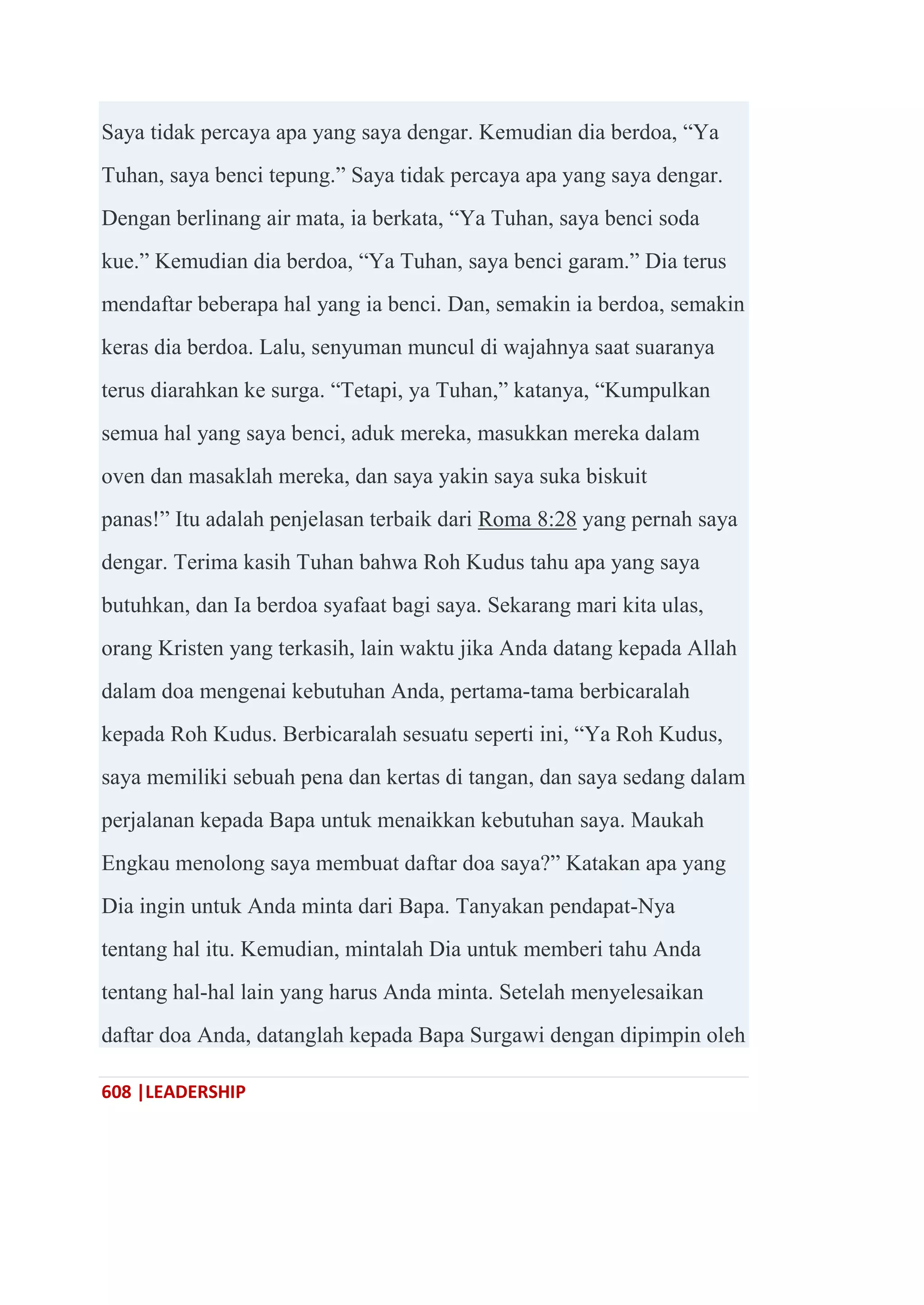 608 |LEADERSHIP
Saya tidak percaya apa yang saya dengar. Kemudian dia berdoa, ―Ya
Tuhan, saya benci tepung.‖ Saya tidak percaya apa yang saya dengar.
Dengan berlinang air mata, ia berkata, ―Ya Tuhan, saya benci soda
kue.‖ Kemudian dia berdoa, ―Ya Tuhan, saya benci garam.‖ Dia terus
mendaftar beberapa hal yang ia benci. Dan, semakin ia berdoa, semakin
keras dia berdoa. Lalu, senyuman muncul di wajahnya saat suaranya
terus diarahkan ke surga. ―Tetapi, ya Tuhan,‖ katanya, ―Kumpulkan
semua hal yang saya benci, aduk mereka, masukkan mereka dalam
oven dan masaklah mereka, dan saya yakin saya suka biskuit
panas!‖ Itu adalah penjelasan terbaik dari Roma 8:28 yang pernah saya
dengar. Terima kasih Tuhan bahwa Roh Kudus tahu apa yang saya
butuhkan, dan Ia berdoa syafaat bagi saya. Sekarang mari kita ulas,
orang Kristen yang terkasih, lain waktu jika Anda datang kepada Allah
dalam doa mengenai kebutuhan Anda, pertama-tama berbicaralah
kepada Roh Kudus. Berbicaralah sesuatu seperti ini, ―Ya Roh Kudus,
saya memiliki sebuah pena dan kertas di tangan, dan saya sedang dalam
perjalanan kepada Bapa untuk menaikkan kebutuhan saya. Maukah
Engkau menolong saya membuat daftar doa saya?‖ Katakan apa yang
Dia ingin untuk Anda minta dari Bapa. Tanyakan pendapat-Nya
tentang hal itu. Kemudian, mintalah Dia untuk memberi tahu Anda
tentang hal-hal lain yang harus Anda minta. Setelah menyelesaikan
daftar doa Anda, datanglah kepada Bapa Surgawi dengan dipimpin oleh
 