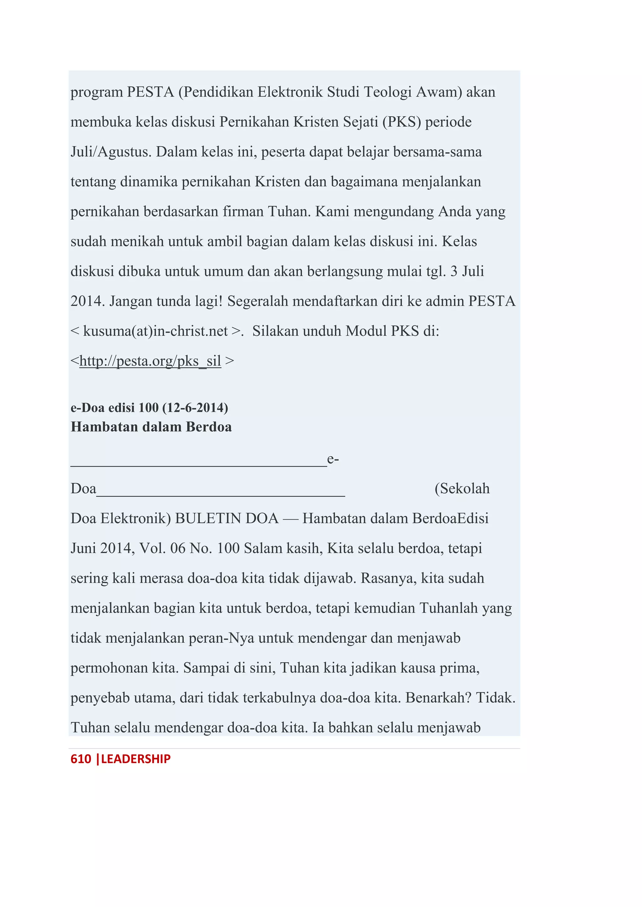 610 |LEADERSHIP
program PESTA (Pendidikan Elektronik Studi Teologi Awam) akan
membuka kelas diskusi Pernikahan Kristen Sejati (PKS) periode
Juli/Agustus. Dalam kelas ini, peserta dapat belajar bersama-sama
tentang dinamika pernikahan Kristen dan bagaimana menjalankan
pernikahan berdasarkan firman Tuhan. Kami mengundang Anda yang
sudah menikah untuk ambil bagian dalam kelas diskusi ini. Kelas
diskusi dibuka untuk umum dan akan berlangsung mulai tgl. 3 Juli
2014. Jangan tunda lagi! Segeralah mendaftarkan diri ke admin PESTA
< kusuma(at)in-christ.net >. Silakan unduh Modul PKS di:
<http://pesta.org/pks_sil >
e-Doa edisi 100 (12-6-2014)
Hambatan dalam Berdoa
_________________________________e-
Doa________________________________ (Sekolah
Doa Elektronik) BULETIN DOA — Hambatan dalam BerdoaEdisi
Juni 2014, Vol. 06 No. 100 Salam kasih, Kita selalu berdoa, tetapi
sering kali merasa doa-doa kita tidak dijawab. Rasanya, kita sudah
menjalankan bagian kita untuk berdoa, tetapi kemudian Tuhanlah yang
tidak menjalankan peran-Nya untuk mendengar dan menjawab
permohonan kita. Sampai di sini, Tuhan kita jadikan kausa prima,
penyebab utama, dari tidak terkabulnya doa-doa kita. Benarkah? Tidak.
Tuhan selalu mendengar doa-doa kita. Ia bahkan selalu menjawab
 