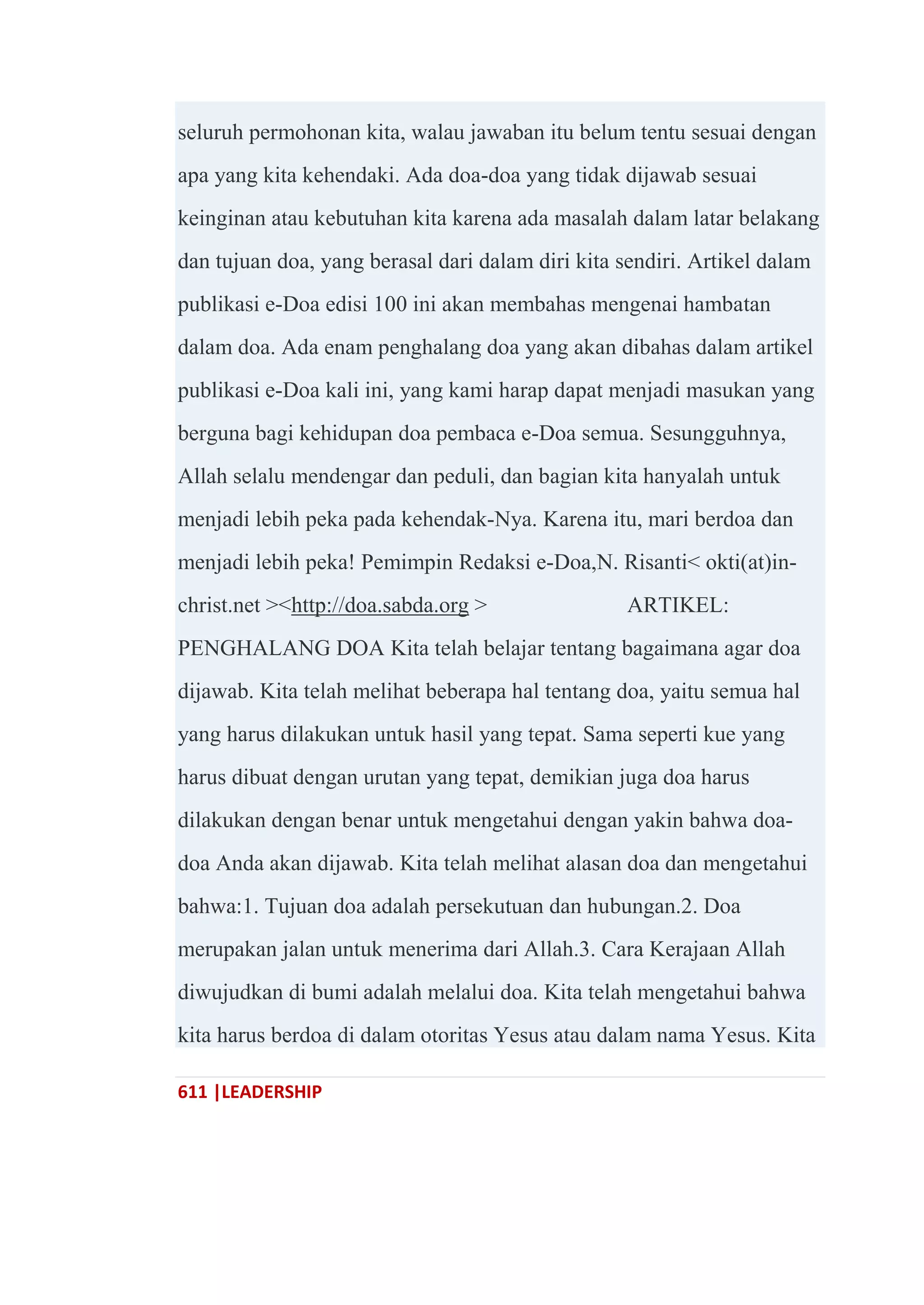 611 |LEADERSHIP
seluruh permohonan kita, walau jawaban itu belum tentu sesuai dengan
apa yang kita kehendaki. Ada doa-doa yang tidak dijawab sesuai
keinginan atau kebutuhan kita karena ada masalah dalam latar belakang
dan tujuan doa, yang berasal dari dalam diri kita sendiri. Artikel dalam
publikasi e-Doa edisi 100 ini akan membahas mengenai hambatan
dalam doa. Ada enam penghalang doa yang akan dibahas dalam artikel
publikasi e-Doa kali ini, yang kami harap dapat menjadi masukan yang
berguna bagi kehidupan doa pembaca e-Doa semua. Sesungguhnya,
Allah selalu mendengar dan peduli, dan bagian kita hanyalah untuk
menjadi lebih peka pada kehendak-Nya. Karena itu, mari berdoa dan
menjadi lebih peka! Pemimpin Redaksi e-Doa,N. Risanti< okti(at)in-
christ.net ><http://doa.sabda.org > ARTIKEL:
PENGHALANG DOA Kita telah belajar tentang bagaimana agar doa
dijawab. Kita telah melihat beberapa hal tentang doa, yaitu semua hal
yang harus dilakukan untuk hasil yang tepat. Sama seperti kue yang
harus dibuat dengan urutan yang tepat, demikian juga doa harus
dilakukan dengan benar untuk mengetahui dengan yakin bahwa doa-
doa Anda akan dijawab. Kita telah melihat alasan doa dan mengetahui
bahwa:1. Tujuan doa adalah persekutuan dan hubungan.2. Doa
merupakan jalan untuk menerima dari Allah.3. Cara Kerajaan Allah
diwujudkan di bumi adalah melalui doa. Kita telah mengetahui bahwa
kita harus berdoa di dalam otoritas Yesus atau dalam nama Yesus. Kita
 