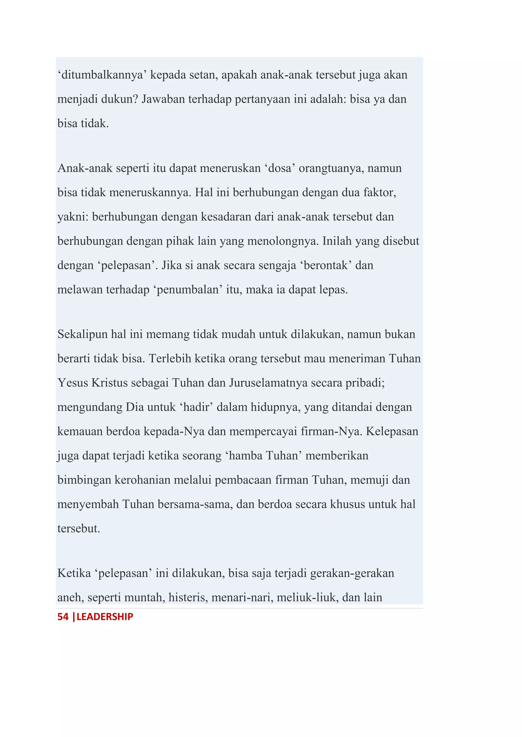 54 |LEADERSHIP
‗ditumbalkannya‘ kepada setan, apakah anak-anak tersebut juga akan
menjadi dukun? Jawaban terhadap pertanyaan ini adalah: bisa ya dan
bisa tidak.
Anak-anak seperti itu dapat meneruskan ‗dosa‘ orangtuanya, namun
bisa tidak meneruskannya. Hal ini berhubungan dengan dua faktor,
yakni: berhubungan dengan kesadaran dari anak-anak tersebut dan
berhubungan dengan pihak lain yang menolongnya. Inilah yang disebut
dengan ‗pelepasan‘. Jika si anak secara sengaja ‗berontak‘ dan
melawan terhadap ‗penumbalan‘ itu, maka ia dapat lepas.
Sekalipun hal ini memang tidak mudah untuk dilakukan, namun bukan
berarti tidak bisa. Terlebih ketika orang tersebut mau meneriman Tuhan
Yesus Kristus sebagai Tuhan dan Juruselamatnya secara pribadi;
mengundang Dia untuk ‗hadir‘ dalam hidupnya, yang ditandai dengan
kemauan berdoa kepada-Nya dan mempercayai firman-Nya. Kelepasan
juga dapat terjadi ketika seorang ‗hamba Tuhan‘ memberikan
bimbingan kerohanian melalui pembacaan firman Tuhan, memuji dan
menyembah Tuhan bersama-sama, dan berdoa secara khusus untuk hal
tersebut.
Ketika ‗pelepasan‘ ini dilakukan, bisa saja terjadi gerakan-gerakan
aneh, seperti muntah, histeris, menari-nari, meliuk-liuk, dan lain
 