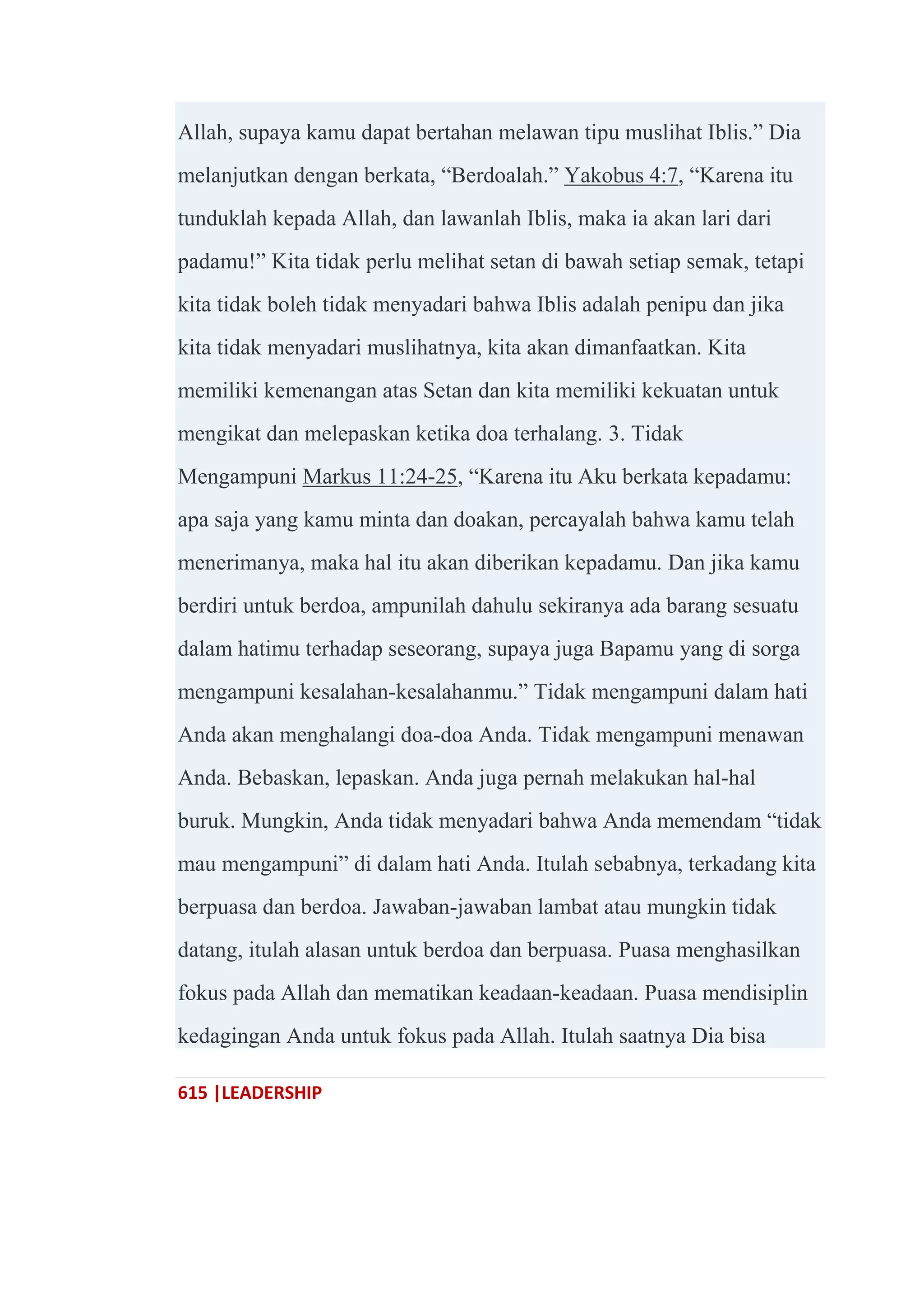 615 |LEADERSHIP
Allah, supaya kamu dapat bertahan melawan tipu muslihat Iblis.‖ Dia
melanjutkan dengan berkata, ―Berdoalah.‖ Yakobus 4:7, ―Karena itu
tunduklah kepada Allah, dan lawanlah Iblis, maka ia akan lari dari
padamu!‖ Kita tidak perlu melihat setan di bawah setiap semak, tetapi
kita tidak boleh tidak menyadari bahwa Iblis adalah penipu dan jika
kita tidak menyadari muslihatnya, kita akan dimanfaatkan. Kita
memiliki kemenangan atas Setan dan kita memiliki kekuatan untuk
mengikat dan melepaskan ketika doa terhalang. 3. Tidak
Mengampuni Markus 11:24-25, ―Karena itu Aku berkata kepadamu:
apa saja yang kamu minta dan doakan, percayalah bahwa kamu telah
menerimanya, maka hal itu akan diberikan kepadamu. Dan jika kamu
berdiri untuk berdoa, ampunilah dahulu sekiranya ada barang sesuatu
dalam hatimu terhadap seseorang, supaya juga Bapamu yang di sorga
mengampuni kesalahan-kesalahanmu.‖ Tidak mengampuni dalam hati
Anda akan menghalangi doa-doa Anda. Tidak mengampuni menawan
Anda. Bebaskan, lepaskan. Anda juga pernah melakukan hal-hal
buruk. Mungkin, Anda tidak menyadari bahwa Anda memendam ―tidak
mau mengampuni‖ di dalam hati Anda. Itulah sebabnya, terkadang kita
berpuasa dan berdoa. Jawaban-jawaban lambat atau mungkin tidak
datang, itulah alasan untuk berdoa dan berpuasa. Puasa menghasilkan
fokus pada Allah dan mematikan keadaan-keadaan. Puasa mendisiplin
kedagingan Anda untuk fokus pada Allah. Itulah saatnya Dia bisa
 