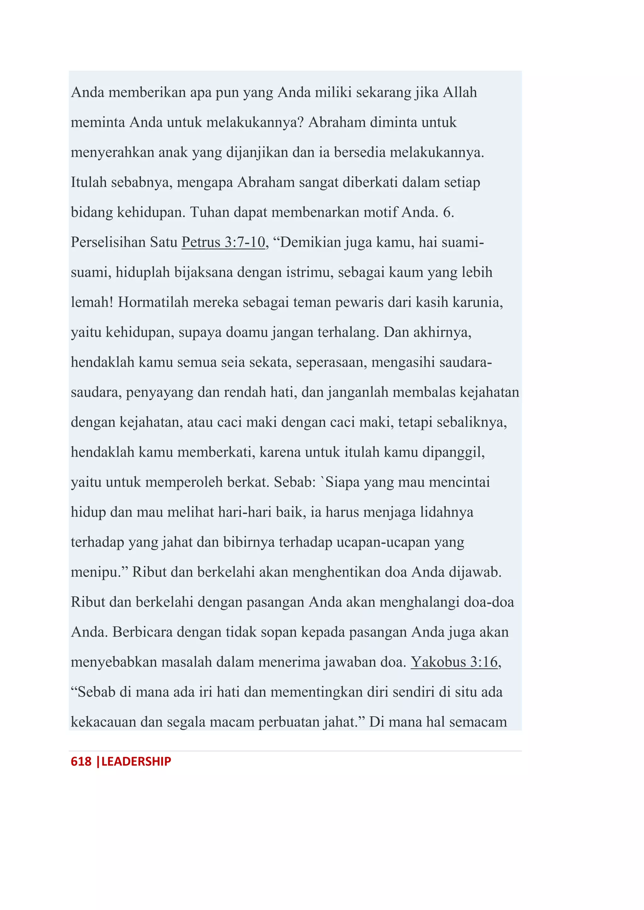 618 |LEADERSHIP
Anda memberikan apa pun yang Anda miliki sekarang jika Allah
meminta Anda untuk melakukannya? Abraham diminta untuk
menyerahkan anak yang dijanjikan dan ia bersedia melakukannya.
Itulah sebabnya, mengapa Abraham sangat diberkati dalam setiap
bidang kehidupan. Tuhan dapat membenarkan motif Anda. 6.
Perselisihan Satu Petrus 3:7-10, ―Demikian juga kamu, hai suami-
suami, hiduplah bijaksana dengan istrimu, sebagai kaum yang lebih
lemah! Hormatilah mereka sebagai teman pewaris dari kasih karunia,
yaitu kehidupan, supaya doamu jangan terhalang. Dan akhirnya,
hendaklah kamu semua seia sekata, seperasaan, mengasihi saudara-
saudara, penyayang dan rendah hati, dan janganlah membalas kejahatan
dengan kejahatan, atau caci maki dengan caci maki, tetapi sebaliknya,
hendaklah kamu memberkati, karena untuk itulah kamu dipanggil,
yaitu untuk memperoleh berkat. Sebab: `Siapa yang mau mencintai
hidup dan mau melihat hari-hari baik, ia harus menjaga lidahnya
terhadap yang jahat dan bibirnya terhadap ucapan-ucapan yang
menipu.‖ Ribut dan berkelahi akan menghentikan doa Anda dijawab.
Ribut dan berkelahi dengan pasangan Anda akan menghalangi doa-doa
Anda. Berbicara dengan tidak sopan kepada pasangan Anda juga akan
menyebabkan masalah dalam menerima jawaban doa. Yakobus 3:16,
―Sebab di mana ada iri hati dan mementingkan diri sendiri di situ ada
kekacauan dan segala macam perbuatan jahat.‖ Di mana hal semacam
 