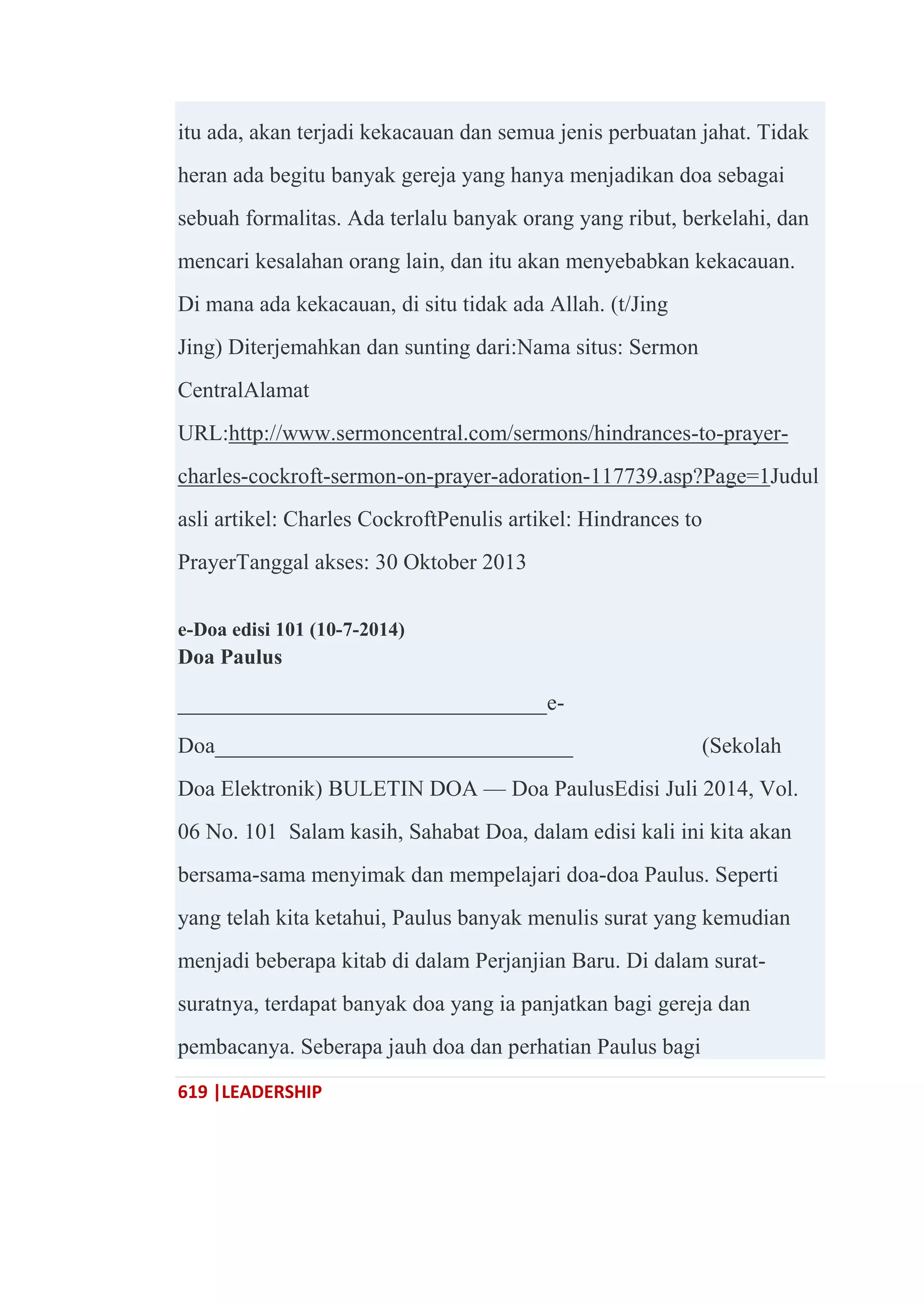 619 |LEADERSHIP
itu ada, akan terjadi kekacauan dan semua jenis perbuatan jahat. Tidak
heran ada begitu banyak gereja yang hanya menjadikan doa sebagai
sebuah formalitas. Ada terlalu banyak orang yang ribut, berkelahi, dan
mencari kesalahan orang lain, dan itu akan menyebabkan kekacauan.
Di mana ada kekacauan, di situ tidak ada Allah. (t/Jing
Jing) Diterjemahkan dan sunting dari:Nama situs: Sermon
CentralAlamat
URL:http://www.sermoncentral.com/sermons/hindrances-to-prayer-
charles-cockroft-sermon-on-prayer-adoration-117739.asp?Page=1Judul
asli artikel: Charles CockroftPenulis artikel: Hindrances to
PrayerTanggal akses: 30 Oktober 2013
e-Doa edisi 101 (10-7-2014)
Doa Paulus
_________________________________e-
Doa________________________________ (Sekolah
Doa Elektronik) BULETIN DOA — Doa PaulusEdisi Juli 2014, Vol.
06 No. 101 Salam kasih, Sahabat Doa, dalam edisi kali ini kita akan
bersama-sama menyimak dan mempelajari doa-doa Paulus. Seperti
yang telah kita ketahui, Paulus banyak menulis surat yang kemudian
menjadi beberapa kitab di dalam Perjanjian Baru. Di dalam surat-
suratnya, terdapat banyak doa yang ia panjatkan bagi gereja dan
pembacanya. Seberapa jauh doa dan perhatian Paulus bagi
 