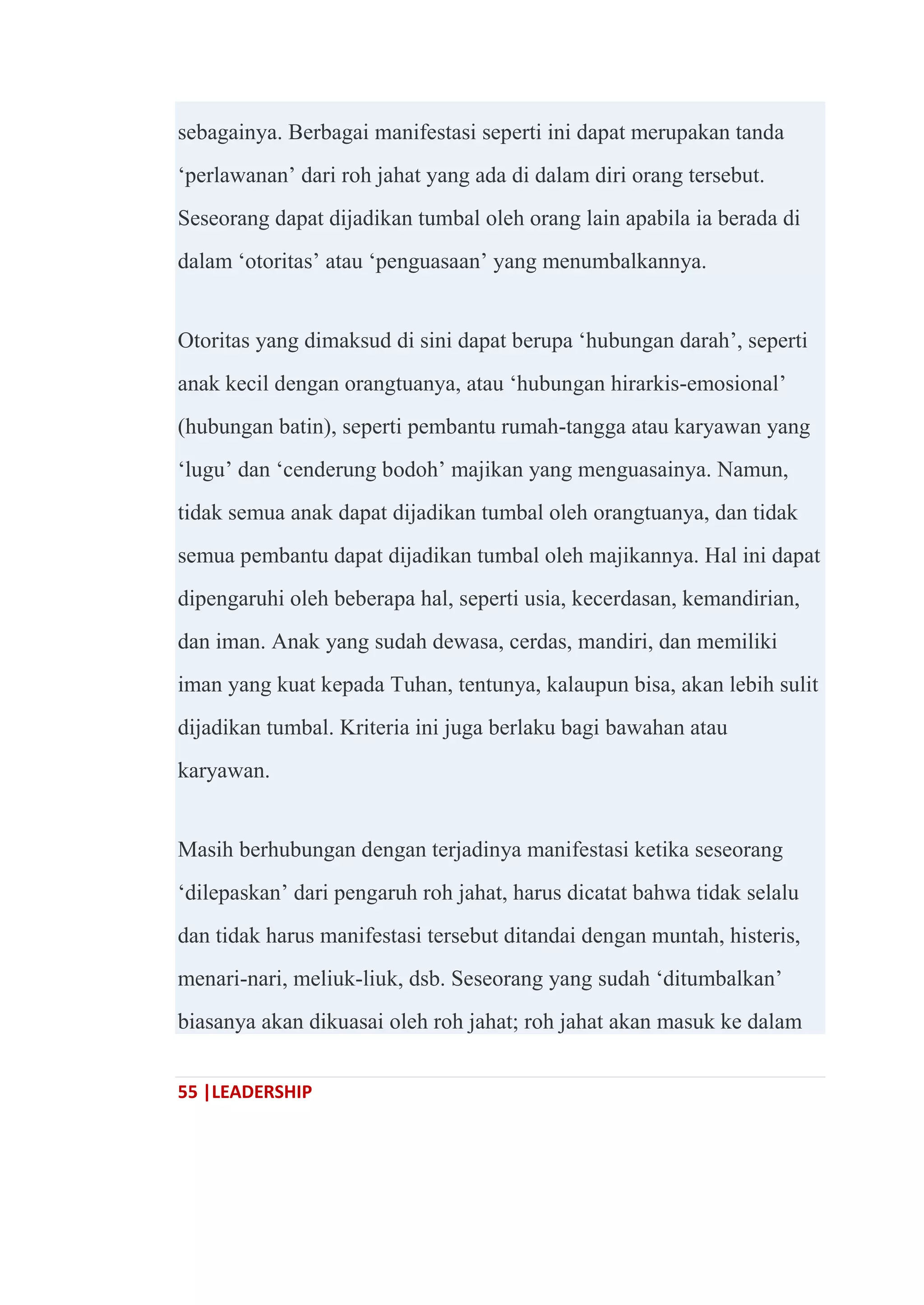 55 |LEADERSHIP
sebagainya. Berbagai manifestasi seperti ini dapat merupakan tanda
‗perlawanan‘ dari roh jahat yang ada di dalam diri orang tersebut.
Seseorang dapat dijadikan tumbal oleh orang lain apabila ia berada di
dalam ‗otoritas‘ atau ‗penguasaan‘ yang menumbalkannya.
Otoritas yang dimaksud di sini dapat berupa ‗hubungan darah‘, seperti
anak kecil dengan orangtuanya, atau ‗hubungan hirarkis-emosional‘
(hubungan batin), seperti pembantu rumah-tangga atau karyawan yang
‗lugu‘ dan ‗cenderung bodoh‘ majikan yang menguasainya. Namun,
tidak semua anak dapat dijadikan tumbal oleh orangtuanya, dan tidak
semua pembantu dapat dijadikan tumbal oleh majikannya. Hal ini dapat
dipengaruhi oleh beberapa hal, seperti usia, kecerdasan, kemandirian,
dan iman. Anak yang sudah dewasa, cerdas, mandiri, dan memiliki
iman yang kuat kepada Tuhan, tentunya, kalaupun bisa, akan lebih sulit
dijadikan tumbal. Kriteria ini juga berlaku bagi bawahan atau
karyawan.
Masih berhubungan dengan terjadinya manifestasi ketika seseorang
‗dilepaskan‘ dari pengaruh roh jahat, harus dicatat bahwa tidak selalu
dan tidak harus manifestasi tersebut ditandai dengan muntah, histeris,
menari-nari, meliuk-liuk, dsb. Seseorang yang sudah ‗ditumbalkan‘
biasanya akan dikuasai oleh roh jahat; roh jahat akan masuk ke dalam
 