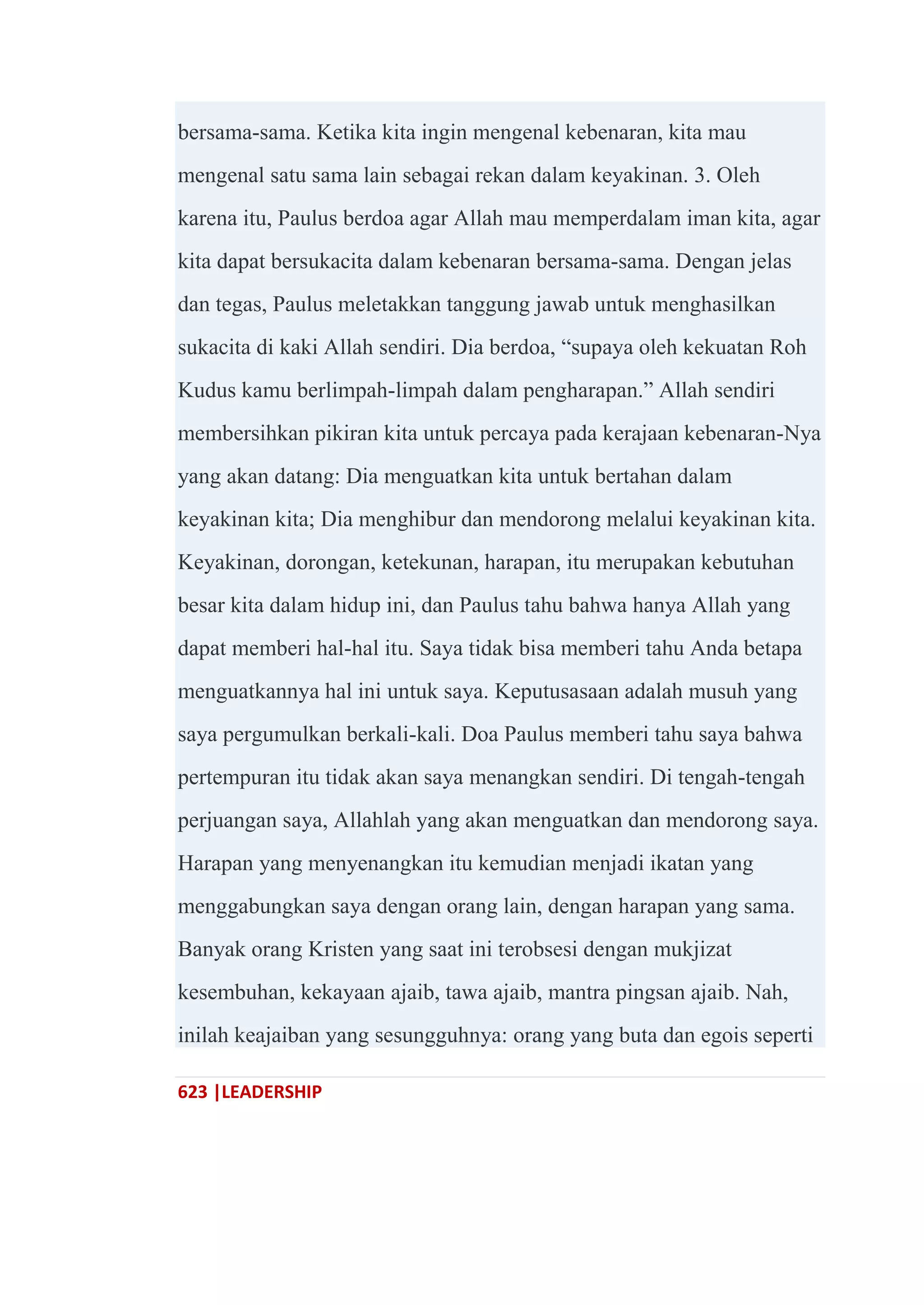 623 |LEADERSHIP
bersama-sama. Ketika kita ingin mengenal kebenaran, kita mau
mengenal satu sama lain sebagai rekan dalam keyakinan. 3. Oleh
karena itu, Paulus berdoa agar Allah mau memperdalam iman kita, agar
kita dapat bersukacita dalam kebenaran bersama-sama. Dengan jelas
dan tegas, Paulus meletakkan tanggung jawab untuk menghasilkan
sukacita di kaki Allah sendiri. Dia berdoa, ―supaya oleh kekuatan Roh
Kudus kamu berlimpah-limpah dalam pengharapan.‖ Allah sendiri
membersihkan pikiran kita untuk percaya pada kerajaan kebenaran-Nya
yang akan datang: Dia menguatkan kita untuk bertahan dalam
keyakinan kita; Dia menghibur dan mendorong melalui keyakinan kita.
Keyakinan, dorongan, ketekunan, harapan, itu merupakan kebutuhan
besar kita dalam hidup ini, dan Paulus tahu bahwa hanya Allah yang
dapat memberi hal-hal itu. Saya tidak bisa memberi tahu Anda betapa
menguatkannya hal ini untuk saya. Keputusasaan adalah musuh yang
saya pergumulkan berkali-kali. Doa Paulus memberi tahu saya bahwa
pertempuran itu tidak akan saya menangkan sendiri. Di tengah-tengah
perjuangan saya, Allahlah yang akan menguatkan dan mendorong saya.
Harapan yang menyenangkan itu kemudian menjadi ikatan yang
menggabungkan saya dengan orang lain, dengan harapan yang sama.
Banyak orang Kristen yang saat ini terobsesi dengan mukjizat
kesembuhan, kekayaan ajaib, tawa ajaib, mantra pingsan ajaib. Nah,
inilah keajaiban yang sesungguhnya: orang yang buta dan egois seperti
 