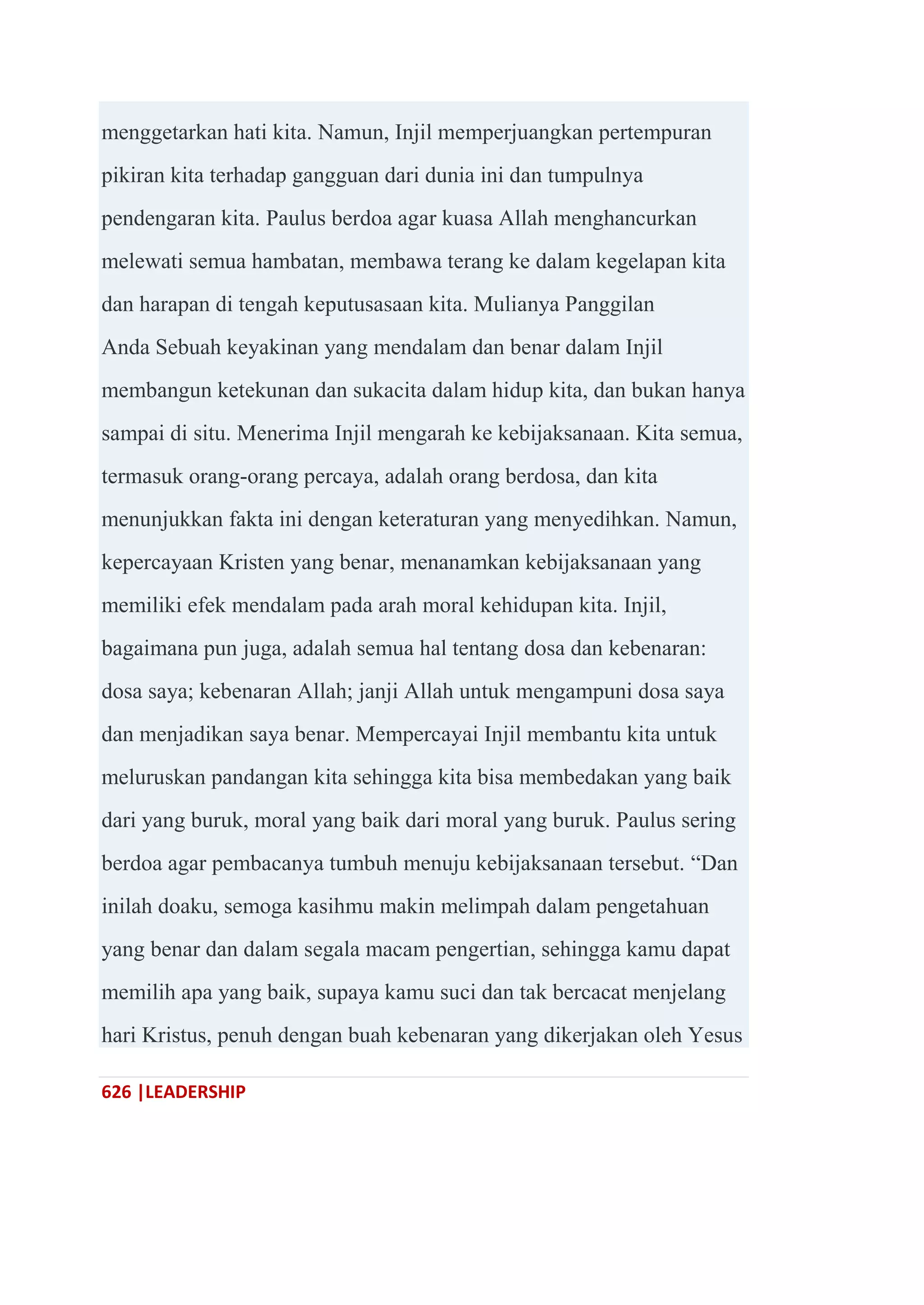 626 |LEADERSHIP
menggetarkan hati kita. Namun, Injil memperjuangkan pertempuran
pikiran kita terhadap gangguan dari dunia ini dan tumpulnya
pendengaran kita. Paulus berdoa agar kuasa Allah menghancurkan
melewati semua hambatan, membawa terang ke dalam kegelapan kita
dan harapan di tengah keputusasaan kita. Mulianya Panggilan
Anda Sebuah keyakinan yang mendalam dan benar dalam Injil
membangun ketekunan dan sukacita dalam hidup kita, dan bukan hanya
sampai di situ. Menerima Injil mengarah ke kebijaksanaan. Kita semua,
termasuk orang-orang percaya, adalah orang berdosa, dan kita
menunjukkan fakta ini dengan keteraturan yang menyedihkan. Namun,
kepercayaan Kristen yang benar, menanamkan kebijaksanaan yang
memiliki efek mendalam pada arah moral kehidupan kita. Injil,
bagaimana pun juga, adalah semua hal tentang dosa dan kebenaran:
dosa saya; kebenaran Allah; janji Allah untuk mengampuni dosa saya
dan menjadikan saya benar. Mempercayai Injil membantu kita untuk
meluruskan pandangan kita sehingga kita bisa membedakan yang baik
dari yang buruk, moral yang baik dari moral yang buruk. Paulus sering
berdoa agar pembacanya tumbuh menuju kebijaksanaan tersebut. ―Dan
inilah doaku, semoga kasihmu makin melimpah dalam pengetahuan
yang benar dan dalam segala macam pengertian, sehingga kamu dapat
memilih apa yang baik, supaya kamu suci dan tak bercacat menjelang
hari Kristus, penuh dengan buah kebenaran yang dikerjakan oleh Yesus
 