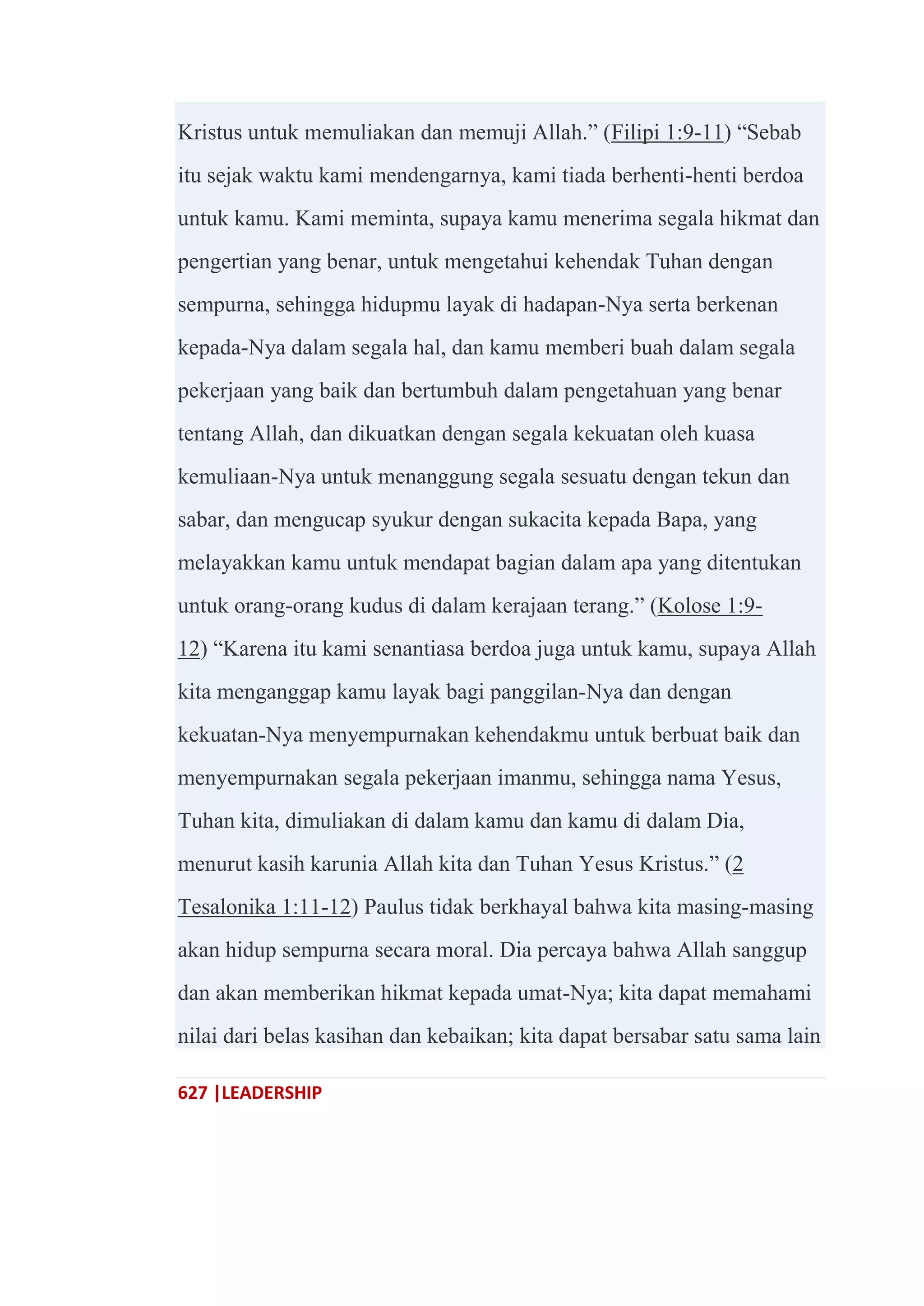 627 |LEADERSHIP
Kristus untuk memuliakan dan memuji Allah.‖ (Filipi 1:9-11) ―Sebab
itu sejak waktu kami mendengarnya, kami tiada berhenti-henti berdoa
untuk kamu. Kami meminta, supaya kamu menerima segala hikmat dan
pengertian yang benar, untuk mengetahui kehendak Tuhan dengan
sempurna, sehingga hidupmu layak di hadapan-Nya serta berkenan
kepada-Nya dalam segala hal, dan kamu memberi buah dalam segala
pekerjaan yang baik dan bertumbuh dalam pengetahuan yang benar
tentang Allah, dan dikuatkan dengan segala kekuatan oleh kuasa
kemuliaan-Nya untuk menanggung segala sesuatu dengan tekun dan
sabar, dan mengucap syukur dengan sukacita kepada Bapa, yang
melayakkan kamu untuk mendapat bagian dalam apa yang ditentukan
untuk orang-orang kudus di dalam kerajaan terang.‖ (Kolose 1:9-
12) ―Karena itu kami senantiasa berdoa juga untuk kamu, supaya Allah
kita menganggap kamu layak bagi panggilan-Nya dan dengan
kekuatan-Nya menyempurnakan kehendakmu untuk berbuat baik dan
menyempurnakan segala pekerjaan imanmu, sehingga nama Yesus,
Tuhan kita, dimuliakan di dalam kamu dan kamu di dalam Dia,
menurut kasih karunia Allah kita dan Tuhan Yesus Kristus.‖ (2
Tesalonika 1:11-12) Paulus tidak berkhayal bahwa kita masing-masing
akan hidup sempurna secara moral. Dia percaya bahwa Allah sanggup
dan akan memberikan hikmat kepada umat-Nya; kita dapat memahami
nilai dari belas kasihan dan kebaikan; kita dapat bersabar satu sama lain
 