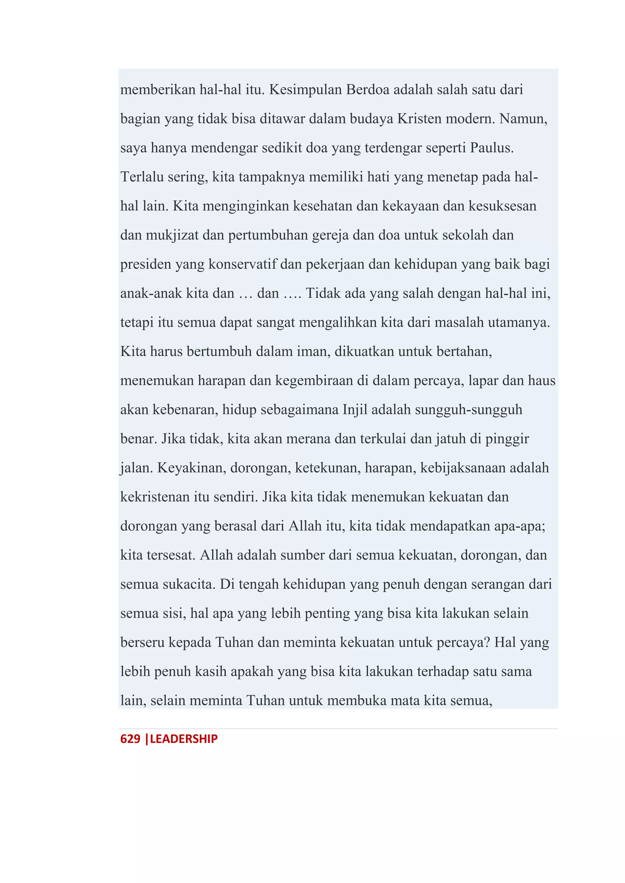 629 |LEADERSHIP
memberikan hal-hal itu. Kesimpulan Berdoa adalah salah satu dari
bagian yang tidak bisa ditawar dalam budaya Kristen modern. Namun,
saya hanya mendengar sedikit doa yang terdengar seperti Paulus.
Terlalu sering, kita tampaknya memiliki hati yang menetap pada hal-
hal lain. Kita menginginkan kesehatan dan kekayaan dan kesuksesan
dan mukjizat dan pertumbuhan gereja dan doa untuk sekolah dan
presiden yang konservatif dan pekerjaan dan kehidupan yang baik bagi
anak-anak kita dan … dan …. Tidak ada yang salah dengan hal-hal ini,
tetapi itu semua dapat sangat mengalihkan kita dari masalah utamanya.
Kita harus bertumbuh dalam iman, dikuatkan untuk bertahan,
menemukan harapan dan kegembiraan di dalam percaya, lapar dan haus
akan kebenaran, hidup sebagaimana Injil adalah sungguh-sungguh
benar. Jika tidak, kita akan merana dan terkulai dan jatuh di pinggir
jalan. Keyakinan, dorongan, ketekunan, harapan, kebijaksanaan adalah
kekristenan itu sendiri. Jika kita tidak menemukan kekuatan dan
dorongan yang berasal dari Allah itu, kita tidak mendapatkan apa-apa;
kita tersesat. Allah adalah sumber dari semua kekuatan, dorongan, dan
semua sukacita. Di tengah kehidupan yang penuh dengan serangan dari
semua sisi, hal apa yang lebih penting yang bisa kita lakukan selain
berseru kepada Tuhan dan meminta kekuatan untuk percaya? Hal yang
lebih penuh kasih apakah yang bisa kita lakukan terhadap satu sama
lain, selain meminta Tuhan untuk membuka mata kita semua,
 