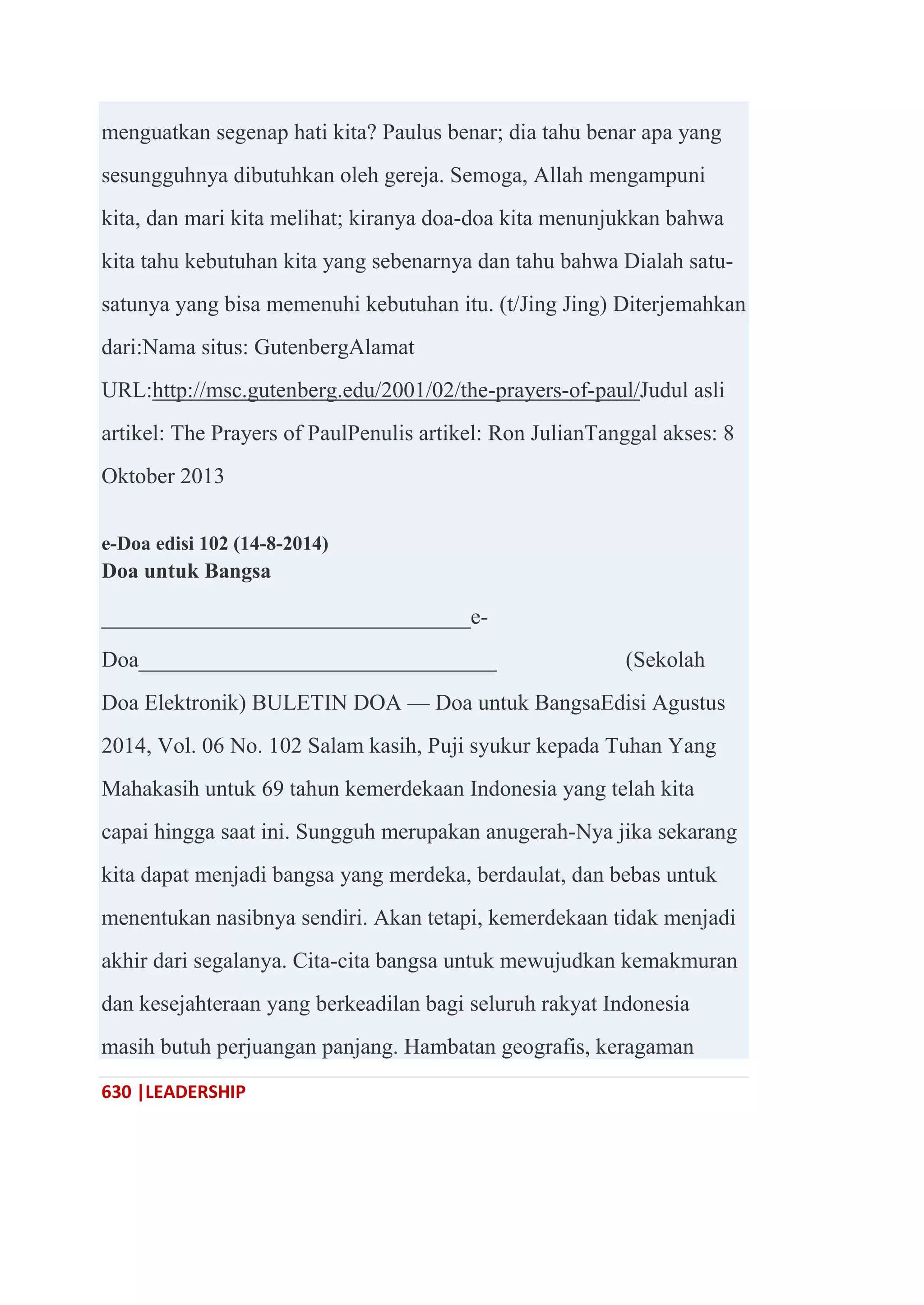 630 |LEADERSHIP
menguatkan segenap hati kita? Paulus benar; dia tahu benar apa yang
sesungguhnya dibutuhkan oleh gereja. Semoga, Allah mengampuni
kita, dan mari kita melihat; kiranya doa-doa kita menunjukkan bahwa
kita tahu kebutuhan kita yang sebenarnya dan tahu bahwa Dialah satu-
satunya yang bisa memenuhi kebutuhan itu. (t/Jing Jing) Diterjemahkan
dari:Nama situs: GutenbergAlamat
URL:http://msc.gutenberg.edu/2001/02/the-prayers-of-paul/Judul asli
artikel: The Prayers of PaulPenulis artikel: Ron JulianTanggal akses: 8
Oktober 2013
e-Doa edisi 102 (14-8-2014)
Doa untuk Bangsa
_________________________________e-
Doa________________________________ (Sekolah
Doa Elektronik) BULETIN DOA — Doa untuk BangsaEdisi Agustus
2014, Vol. 06 No. 102 Salam kasih, Puji syukur kepada Tuhan Yang
Mahakasih untuk 69 tahun kemerdekaan Indonesia yang telah kita
capai hingga saat ini. Sungguh merupakan anugerah-Nya jika sekarang
kita dapat menjadi bangsa yang merdeka, berdaulat, dan bebas untuk
menentukan nasibnya sendiri. Akan tetapi, kemerdekaan tidak menjadi
akhir dari segalanya. Cita-cita bangsa untuk mewujudkan kemakmuran
dan kesejahteraan yang berkeadilan bagi seluruh rakyat Indonesia
masih butuh perjuangan panjang. Hambatan geografis, keragaman
 