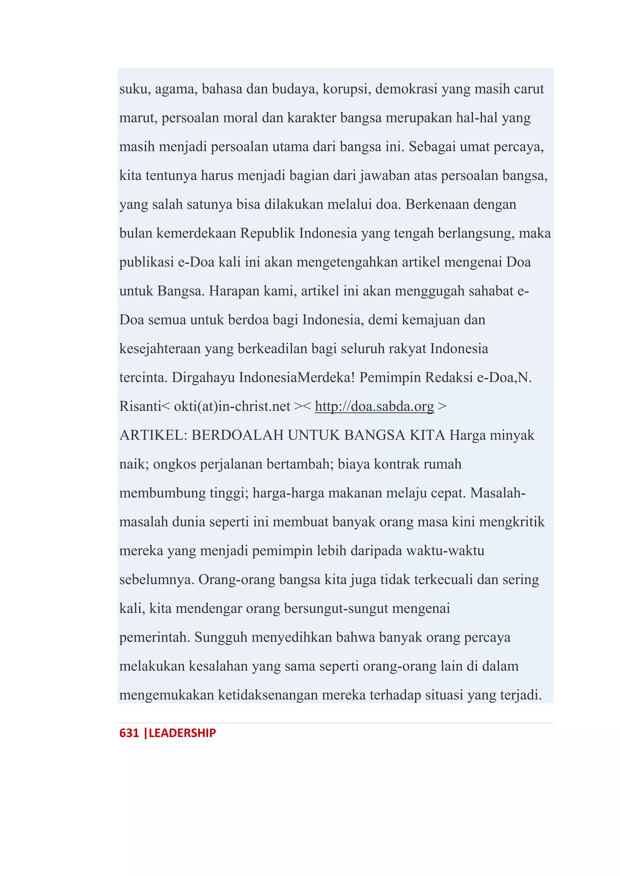 631 |LEADERSHIP
suku, agama, bahasa dan budaya, korupsi, demokrasi yang masih carut
marut, persoalan moral dan karakter bangsa merupakan hal-hal yang
masih menjadi persoalan utama dari bangsa ini. Sebagai umat percaya,
kita tentunya harus menjadi bagian dari jawaban atas persoalan bangsa,
yang salah satunya bisa dilakukan melalui doa. Berkenaan dengan
bulan kemerdekaan Republik Indonesia yang tengah berlangsung, maka
publikasi e-Doa kali ini akan mengetengahkan artikel mengenai Doa
untuk Bangsa. Harapan kami, artikel ini akan menggugah sahabat e-
Doa semua untuk berdoa bagi Indonesia, demi kemajuan dan
kesejahteraan yang berkeadilan bagi seluruh rakyat Indonesia
tercinta. Dirgahayu IndonesiaMerdeka! Pemimpin Redaksi e-Doa,N.
Risanti< okti(at)in-christ.net >< http://doa.sabda.org >
ARTIKEL: BERDOALAH UNTUK BANGSA KITA Harga minyak
naik; ongkos perjalanan bertambah; biaya kontrak rumah
membumbung tinggi; harga-harga makanan melaju cepat. Masalah-
masalah dunia seperti ini membuat banyak orang masa kini mengkritik
mereka yang menjadi pemimpin lebih daripada waktu-waktu
sebelumnya. Orang-orang bangsa kita juga tidak terkecuali dan sering
kali, kita mendengar orang bersungut-sungut mengenai
pemerintah. Sungguh menyedihkan bahwa banyak orang percaya
melakukan kesalahan yang sama seperti orang-orang lain di dalam
mengemukakan ketidaksenangan mereka terhadap situasi yang terjadi.
 