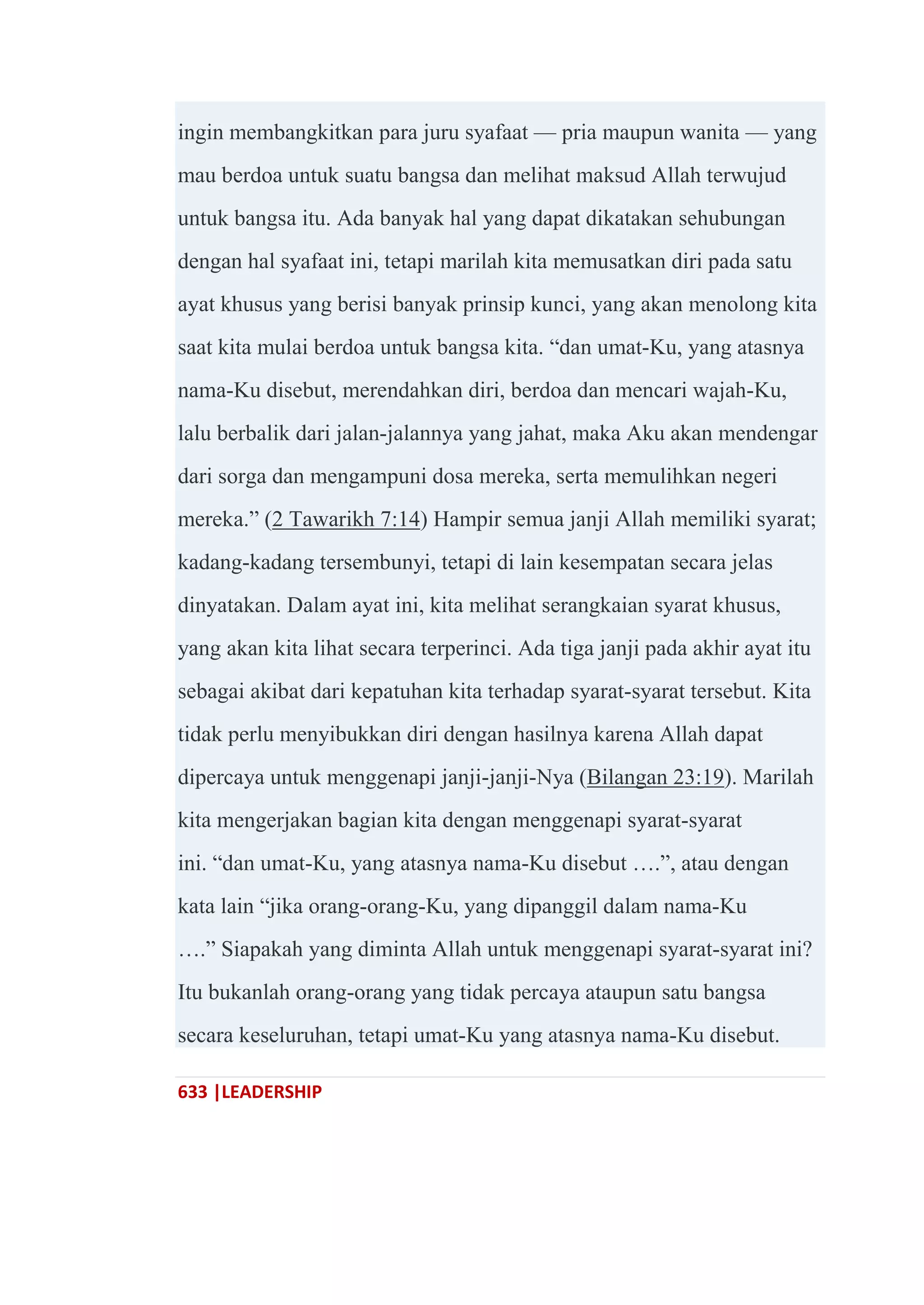 633 |LEADERSHIP
ingin membangkitkan para juru syafaat — pria maupun wanita — yang
mau berdoa untuk suatu bangsa dan melihat maksud Allah terwujud
untuk bangsa itu. Ada banyak hal yang dapat dikatakan sehubungan
dengan hal syafaat ini, tetapi marilah kita memusatkan diri pada satu
ayat khusus yang berisi banyak prinsip kunci, yang akan menolong kita
saat kita mulai berdoa untuk bangsa kita. ―dan umat-Ku, yang atasnya
nama-Ku disebut, merendahkan diri, berdoa dan mencari wajah-Ku,
lalu berbalik dari jalan-jalannya yang jahat, maka Aku akan mendengar
dari sorga dan mengampuni dosa mereka, serta memulihkan negeri
mereka.‖ (2 Tawarikh 7:14) Hampir semua janji Allah memiliki syarat;
kadang-kadang tersembunyi, tetapi di lain kesempatan secara jelas
dinyatakan. Dalam ayat ini, kita melihat serangkaian syarat khusus,
yang akan kita lihat secara terperinci. Ada tiga janji pada akhir ayat itu
sebagai akibat dari kepatuhan kita terhadap syarat-syarat tersebut. Kita
tidak perlu menyibukkan diri dengan hasilnya karena Allah dapat
dipercaya untuk menggenapi janji-janji-Nya (Bilangan 23:19). Marilah
kita mengerjakan bagian kita dengan menggenapi syarat-syarat
ini. ―dan umat-Ku, yang atasnya nama-Ku disebut ….‖, atau dengan
kata lain ―jika orang-orang-Ku, yang dipanggil dalam nama-Ku
….‖ Siapakah yang diminta Allah untuk menggenapi syarat-syarat ini?
Itu bukanlah orang-orang yang tidak percaya ataupun satu bangsa
secara keseluruhan, tetapi umat-Ku yang atasnya nama-Ku disebut.
 