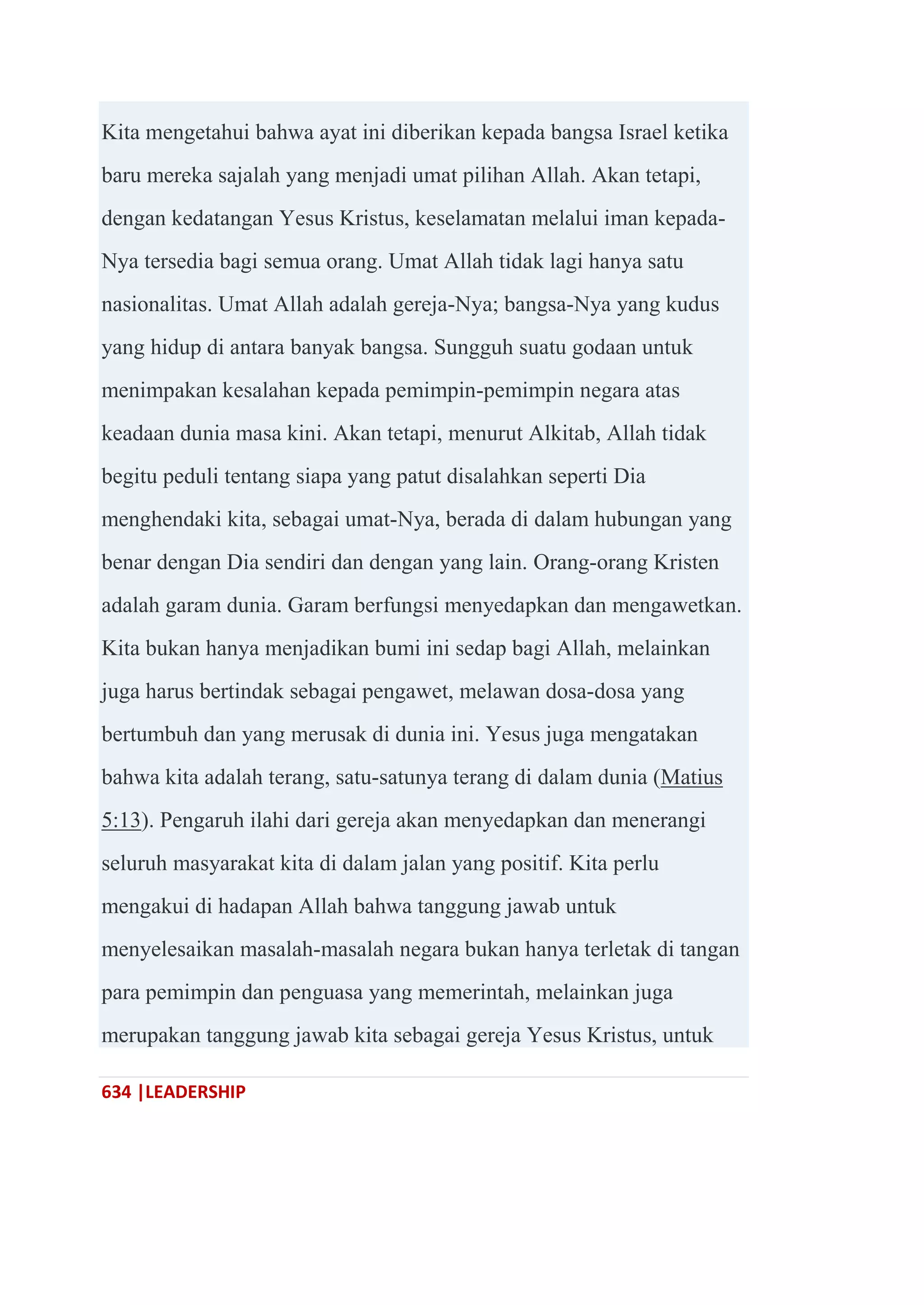 634 |LEADERSHIP
Kita mengetahui bahwa ayat ini diberikan kepada bangsa Israel ketika
baru mereka sajalah yang menjadi umat pilihan Allah. Akan tetapi,
dengan kedatangan Yesus Kristus, keselamatan melalui iman kepada-
Nya tersedia bagi semua orang. Umat Allah tidak lagi hanya satu
nasionalitas. Umat Allah adalah gereja-Nya; bangsa-Nya yang kudus
yang hidup di antara banyak bangsa. Sungguh suatu godaan untuk
menimpakan kesalahan kepada pemimpin-pemimpin negara atas
keadaan dunia masa kini. Akan tetapi, menurut Alkitab, Allah tidak
begitu peduli tentang siapa yang patut disalahkan seperti Dia
menghendaki kita, sebagai umat-Nya, berada di dalam hubungan yang
benar dengan Dia sendiri dan dengan yang lain. Orang-orang Kristen
adalah garam dunia. Garam berfungsi menyedapkan dan mengawetkan.
Kita bukan hanya menjadikan bumi ini sedap bagi Allah, melainkan
juga harus bertindak sebagai pengawet, melawan dosa-dosa yang
bertumbuh dan yang merusak di dunia ini. Yesus juga mengatakan
bahwa kita adalah terang, satu-satunya terang di dalam dunia (Matius
5:13). Pengaruh ilahi dari gereja akan menyedapkan dan menerangi
seluruh masyarakat kita di dalam jalan yang positif. Kita perlu
mengakui di hadapan Allah bahwa tanggung jawab untuk
menyelesaikan masalah-masalah negara bukan hanya terletak di tangan
para pemimpin dan penguasa yang memerintah, melainkan juga
merupakan tanggung jawab kita sebagai gereja Yesus Kristus, untuk
 