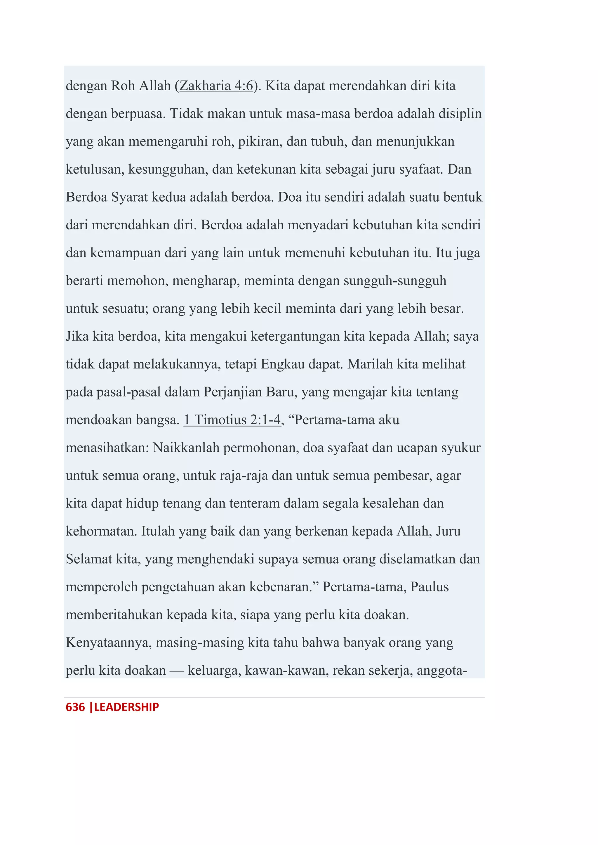 636 |LEADERSHIP
dengan Roh Allah (Zakharia 4:6). Kita dapat merendahkan diri kita
dengan berpuasa. Tidak makan untuk masa-masa berdoa adalah disiplin
yang akan memengaruhi roh, pikiran, dan tubuh, dan menunjukkan
ketulusan, kesungguhan, dan ketekunan kita sebagai juru syafaat. Dan
Berdoa Syarat kedua adalah berdoa. Doa itu sendiri adalah suatu bentuk
dari merendahkan diri. Berdoa adalah menyadari kebutuhan kita sendiri
dan kemampuan dari yang lain untuk memenuhi kebutuhan itu. Itu juga
berarti memohon, mengharap, meminta dengan sungguh-sungguh
untuk sesuatu; orang yang lebih kecil meminta dari yang lebih besar.
Jika kita berdoa, kita mengakui ketergantungan kita kepada Allah; saya
tidak dapat melakukannya, tetapi Engkau dapat. Marilah kita melihat
pada pasal-pasal dalam Perjanjian Baru, yang mengajar kita tentang
mendoakan bangsa. 1 Timotius 2:1-4, ―Pertama-tama aku
menasihatkan: Naikkanlah permohonan, doa syafaat dan ucapan syukur
untuk semua orang, untuk raja-raja dan untuk semua pembesar, agar
kita dapat hidup tenang dan tenteram dalam segala kesalehan dan
kehormatan. Itulah yang baik dan yang berkenan kepada Allah, Juru
Selamat kita, yang menghendaki supaya semua orang diselamatkan dan
memperoleh pengetahuan akan kebenaran.‖ Pertama-tama, Paulus
memberitahukan kepada kita, siapa yang perlu kita doakan.
Kenyataannya, masing-masing kita tahu bahwa banyak orang yang
perlu kita doakan — keluarga, kawan-kawan, rekan sekerja, anggota-
 