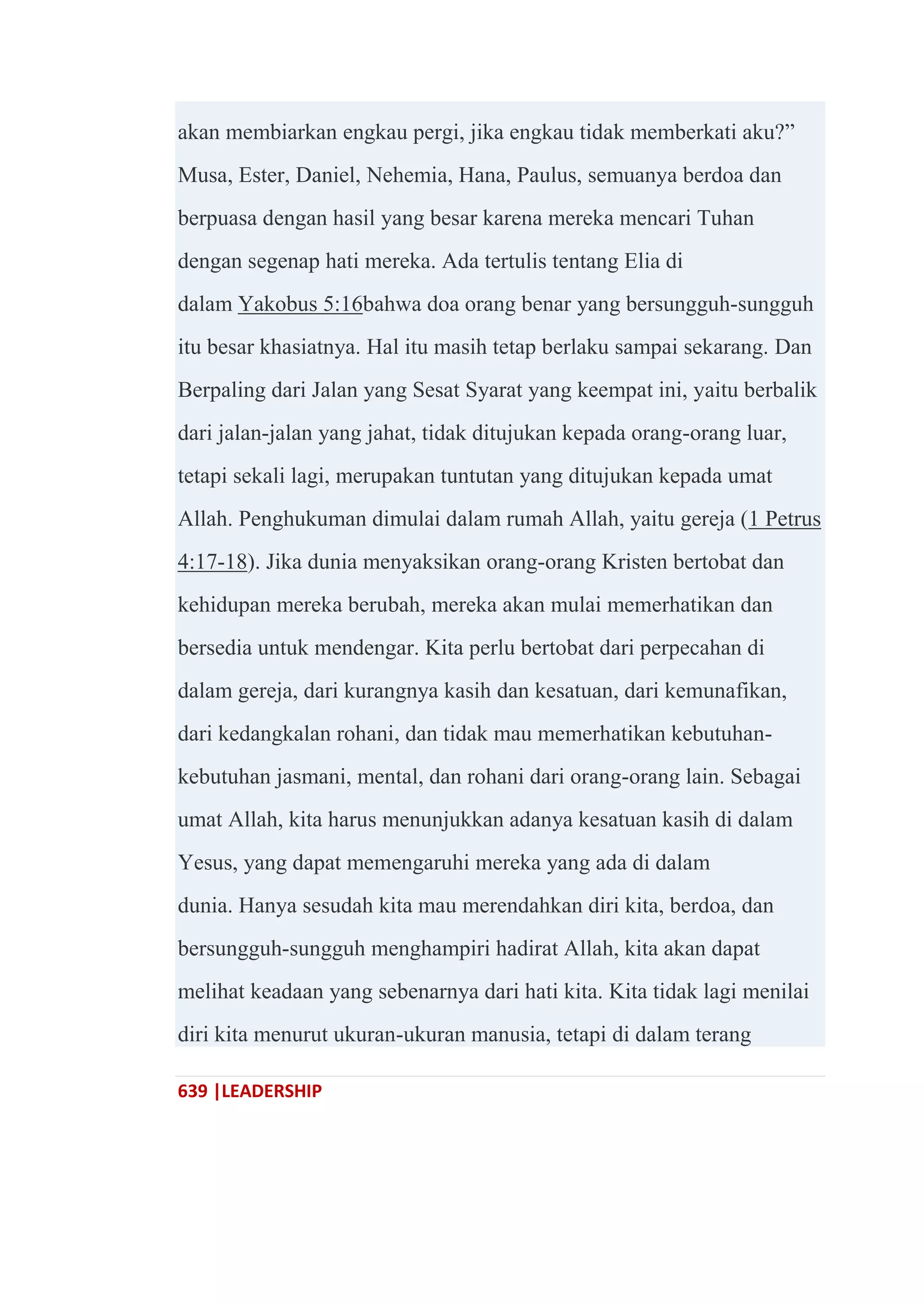 639 |LEADERSHIP
akan membiarkan engkau pergi, jika engkau tidak memberkati aku?‖
Musa, Ester, Daniel, Nehemia, Hana, Paulus, semuanya berdoa dan
berpuasa dengan hasil yang besar karena mereka mencari Tuhan
dengan segenap hati mereka. Ada tertulis tentang Elia di
dalam Yakobus 5:16bahwa doa orang benar yang bersungguh-sungguh
itu besar khasiatnya. Hal itu masih tetap berlaku sampai sekarang. Dan
Berpaling dari Jalan yang Sesat Syarat yang keempat ini, yaitu berbalik
dari jalan-jalan yang jahat, tidak ditujukan kepada orang-orang luar,
tetapi sekali lagi, merupakan tuntutan yang ditujukan kepada umat
Allah. Penghukuman dimulai dalam rumah Allah, yaitu gereja (1 Petrus
4:17-18). Jika dunia menyaksikan orang-orang Kristen bertobat dan
kehidupan mereka berubah, mereka akan mulai memerhatikan dan
bersedia untuk mendengar. Kita perlu bertobat dari perpecahan di
dalam gereja, dari kurangnya kasih dan kesatuan, dari kemunafikan,
dari kedangkalan rohani, dan tidak mau memerhatikan kebutuhan-
kebutuhan jasmani, mental, dan rohani dari orang-orang lain. Sebagai
umat Allah, kita harus menunjukkan adanya kesatuan kasih di dalam
Yesus, yang dapat memengaruhi mereka yang ada di dalam
dunia. Hanya sesudah kita mau merendahkan diri kita, berdoa, dan
bersungguh-sungguh menghampiri hadirat Allah, kita akan dapat
melihat keadaan yang sebenarnya dari hati kita. Kita tidak lagi menilai
diri kita menurut ukuran-ukuran manusia, tetapi di dalam terang
 