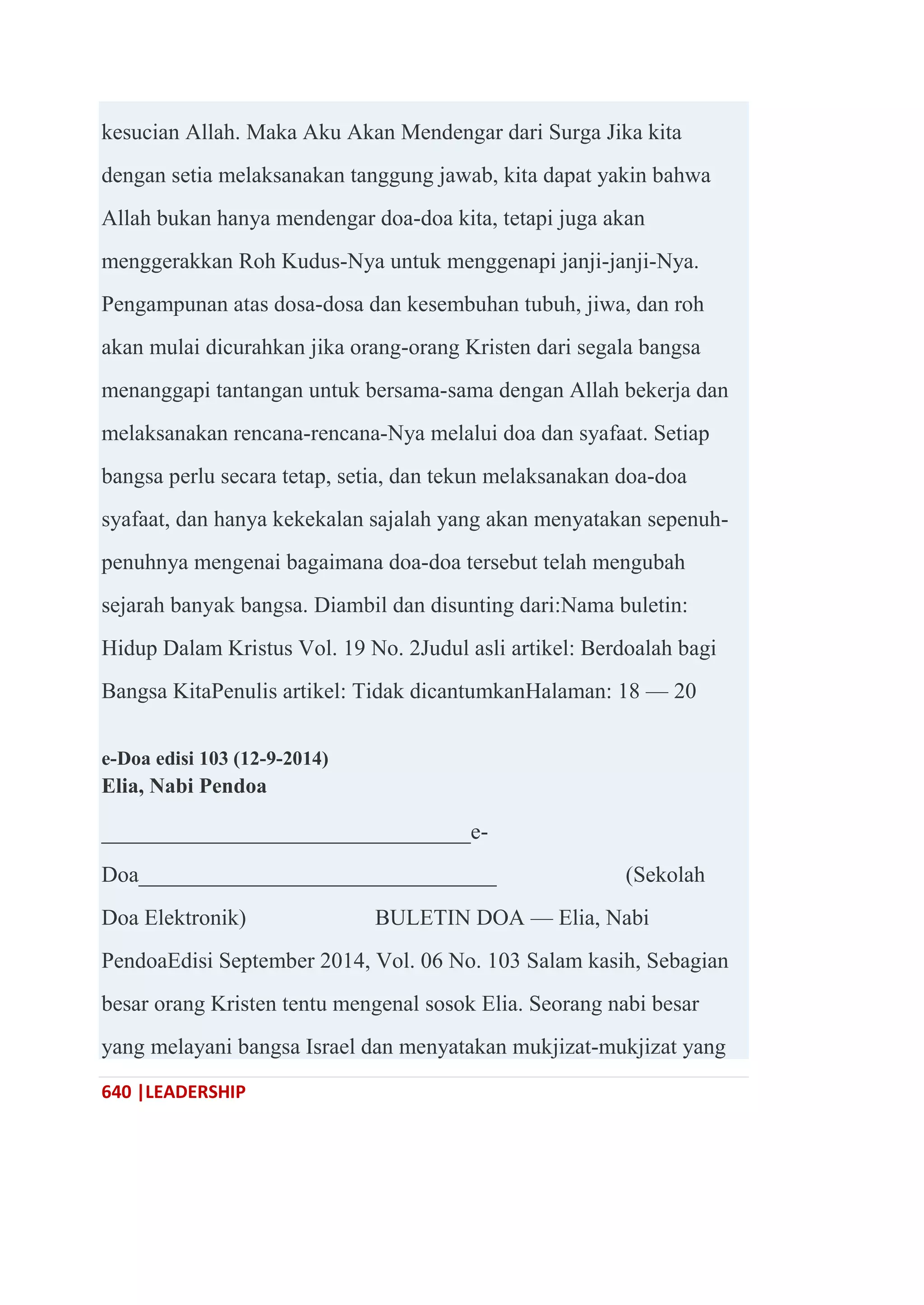 640 |LEADERSHIP
kesucian Allah. Maka Aku Akan Mendengar dari Surga Jika kita
dengan setia melaksanakan tanggung jawab, kita dapat yakin bahwa
Allah bukan hanya mendengar doa-doa kita, tetapi juga akan
menggerakkan Roh Kudus-Nya untuk menggenapi janji-janji-Nya.
Pengampunan atas dosa-dosa dan kesembuhan tubuh, jiwa, dan roh
akan mulai dicurahkan jika orang-orang Kristen dari segala bangsa
menanggapi tantangan untuk bersama-sama dengan Allah bekerja dan
melaksanakan rencana-rencana-Nya melalui doa dan syafaat. Setiap
bangsa perlu secara tetap, setia, dan tekun melaksanakan doa-doa
syafaat, dan hanya kekekalan sajalah yang akan menyatakan sepenuh-
penuhnya mengenai bagaimana doa-doa tersebut telah mengubah
sejarah banyak bangsa. Diambil dan disunting dari:Nama buletin:
Hidup Dalam Kristus Vol. 19 No. 2Judul asli artikel: Berdoalah bagi
Bangsa KitaPenulis artikel: Tidak dicantumkanHalaman: 18 — 20
e-Doa edisi 103 (12-9-2014)
Elia, Nabi Pendoa
_________________________________e-
Doa________________________________ (Sekolah
Doa Elektronik) BULETIN DOA — Elia, Nabi
PendoaEdisi September 2014, Vol. 06 No. 103 Salam kasih, Sebagian
besar orang Kristen tentu mengenal sosok Elia. Seorang nabi besar
yang melayani bangsa Israel dan menyatakan mukjizat-mukjizat yang
 