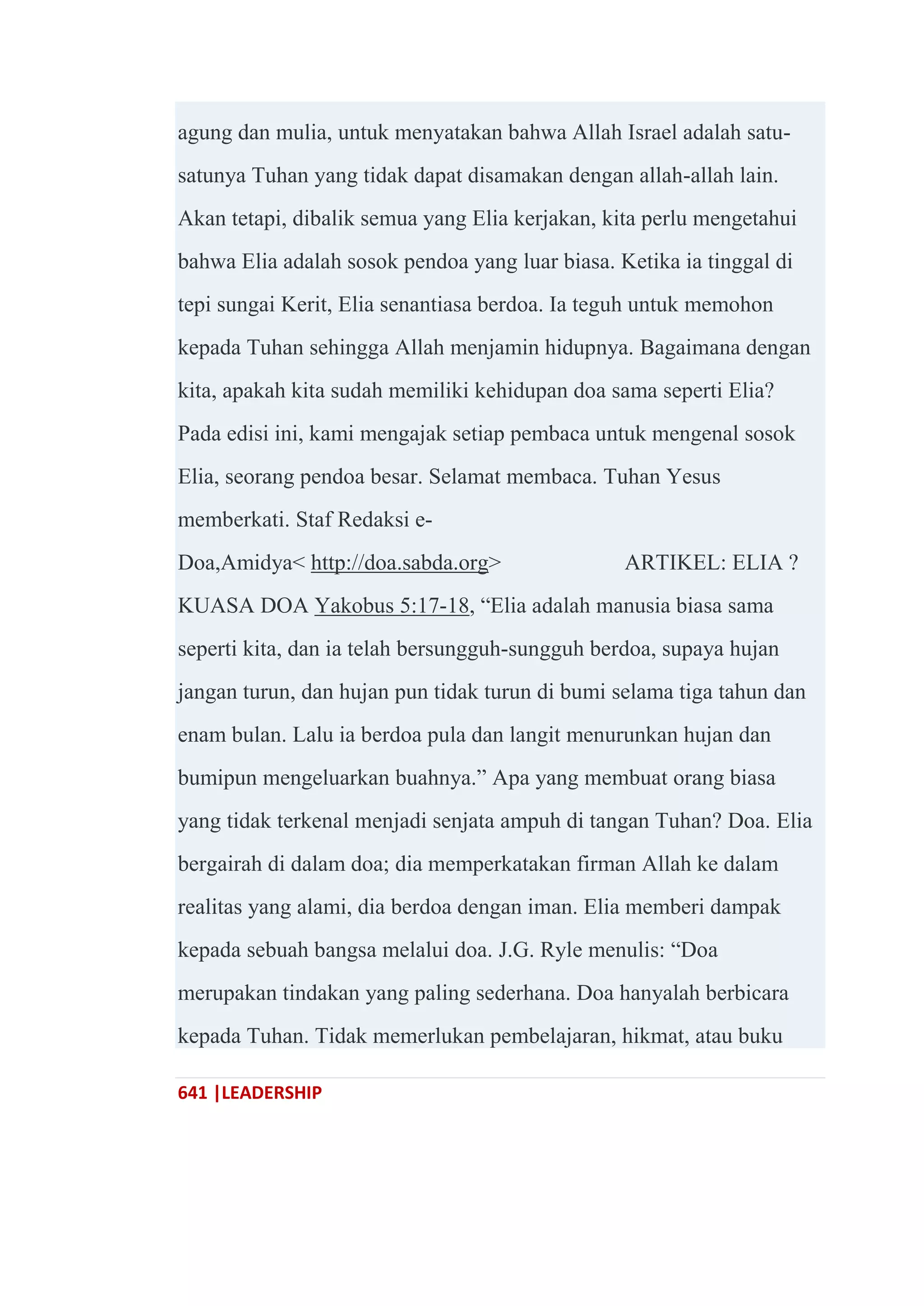 641 |LEADERSHIP
agung dan mulia, untuk menyatakan bahwa Allah Israel adalah satu-
satunya Tuhan yang tidak dapat disamakan dengan allah-allah lain.
Akan tetapi, dibalik semua yang Elia kerjakan, kita perlu mengetahui
bahwa Elia adalah sosok pendoa yang luar biasa. Ketika ia tinggal di
tepi sungai Kerit, Elia senantiasa berdoa. Ia teguh untuk memohon
kepada Tuhan sehingga Allah menjamin hidupnya. Bagaimana dengan
kita, apakah kita sudah memiliki kehidupan doa sama seperti Elia?
Pada edisi ini, kami mengajak setiap pembaca untuk mengenal sosok
Elia, seorang pendoa besar. Selamat membaca. Tuhan Yesus
memberkati. Staf Redaksi e-
Doa,Amidya< http://doa.sabda.org> ARTIKEL: ELIA ?
KUASA DOA Yakobus 5:17-18, ―Elia adalah manusia biasa sama
seperti kita, dan ia telah bersungguh-sungguh berdoa, supaya hujan
jangan turun, dan hujan pun tidak turun di bumi selama tiga tahun dan
enam bulan. Lalu ia berdoa pula dan langit menurunkan hujan dan
bumipun mengeluarkan buahnya.‖ Apa yang membuat orang biasa
yang tidak terkenal menjadi senjata ampuh di tangan Tuhan? Doa. Elia
bergairah di dalam doa; dia memperkatakan firman Allah ke dalam
realitas yang alami, dia berdoa dengan iman. Elia memberi dampak
kepada sebuah bangsa melalui doa. J.G. Ryle menulis: ―Doa
merupakan tindakan yang paling sederhana. Doa hanyalah berbicara
kepada Tuhan. Tidak memerlukan pembelajaran, hikmat, atau buku
 