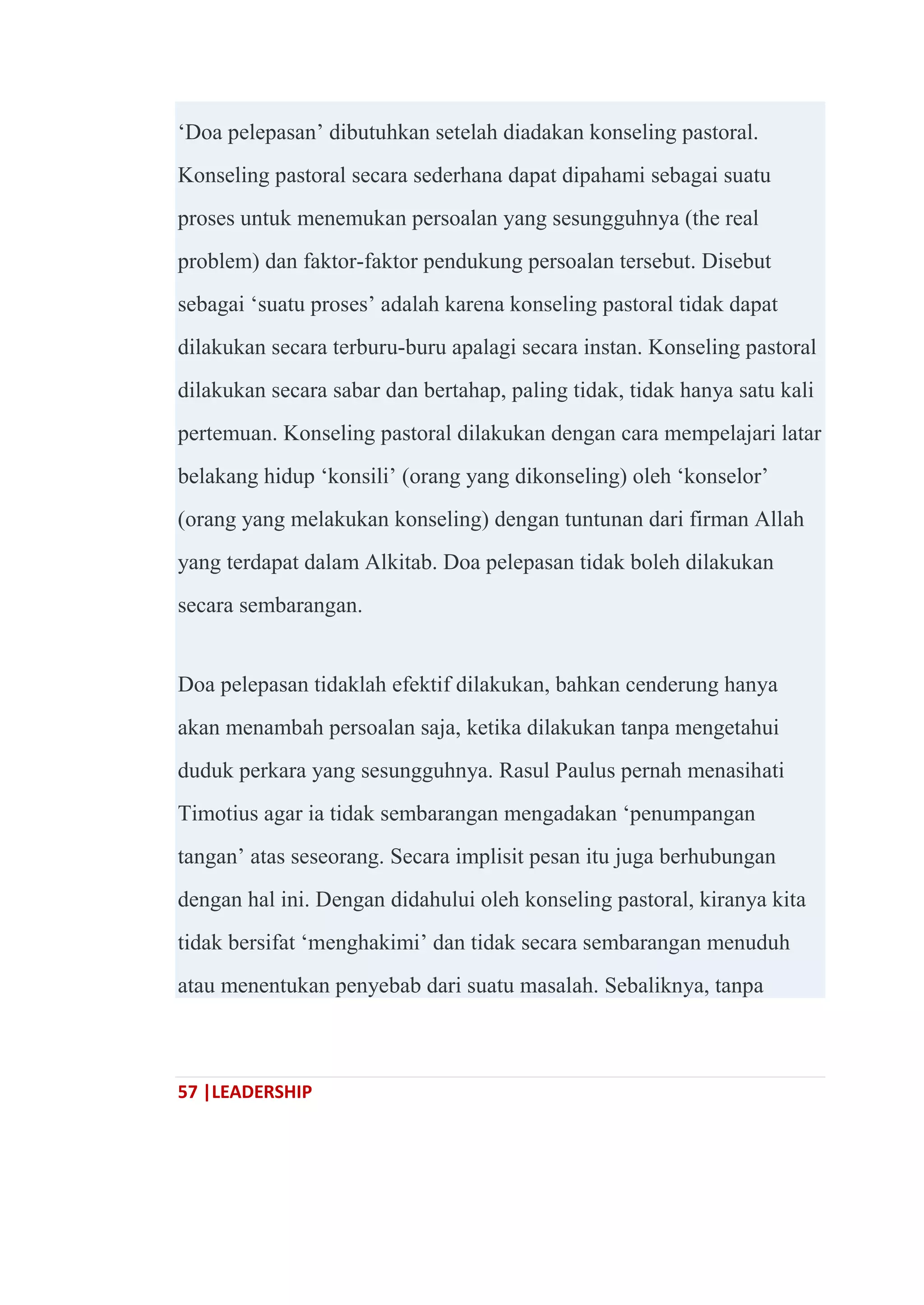 57 |LEADERSHIP
‗Doa pelepasan‘ dibutuhkan setelah diadakan konseling pastoral.
Konseling pastoral secara sederhana dapat dipahami sebagai suatu
proses untuk menemukan persoalan yang sesungguhnya (the real
problem) dan faktor-faktor pendukung persoalan tersebut. Disebut
sebagai ‗suatu proses‘ adalah karena konseling pastoral tidak dapat
dilakukan secara terburu-buru apalagi secara instan. Konseling pastoral
dilakukan secara sabar dan bertahap, paling tidak, tidak hanya satu kali
pertemuan. Konseling pastoral dilakukan dengan cara mempelajari latar
belakang hidup ‗konsili‘ (orang yang dikonseling) oleh ‗konselor‘
(orang yang melakukan konseling) dengan tuntunan dari firman Allah
yang terdapat dalam Alkitab. Doa pelepasan tidak boleh dilakukan
secara sembarangan.
Doa pelepasan tidaklah efektif dilakukan, bahkan cenderung hanya
akan menambah persoalan saja, ketika dilakukan tanpa mengetahui
duduk perkara yang sesungguhnya. Rasul Paulus pernah menasihati
Timotius agar ia tidak sembarangan mengadakan ‗penumpangan
tangan‘ atas seseorang. Secara implisit pesan itu juga berhubungan
dengan hal ini. Dengan didahului oleh konseling pastoral, kiranya kita
tidak bersifat ‗menghakimi‘ dan tidak secara sembarangan menuduh
atau menentukan penyebab dari suatu masalah. Sebaliknya, tanpa
 