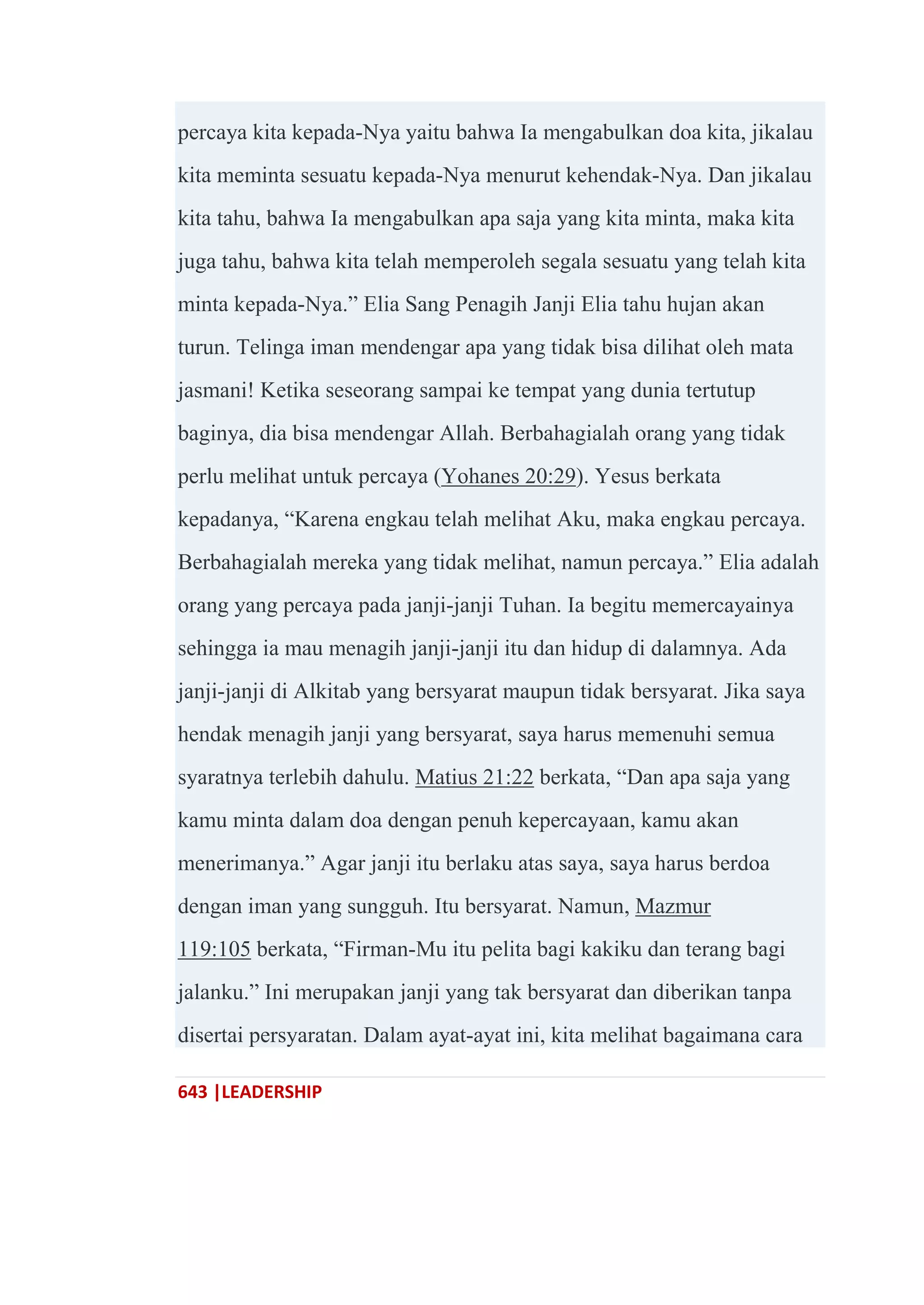 643 |LEADERSHIP
percaya kita kepada-Nya yaitu bahwa Ia mengabulkan doa kita, jikalau
kita meminta sesuatu kepada-Nya menurut kehendak-Nya. Dan jikalau
kita tahu, bahwa Ia mengabulkan apa saja yang kita minta, maka kita
juga tahu, bahwa kita telah memperoleh segala sesuatu yang telah kita
minta kepada-Nya.‖ Elia Sang Penagih Janji Elia tahu hujan akan
turun. Telinga iman mendengar apa yang tidak bisa dilihat oleh mata
jasmani! Ketika seseorang sampai ke tempat yang dunia tertutup
baginya, dia bisa mendengar Allah. Berbahagialah orang yang tidak
perlu melihat untuk percaya (Yohanes 20:29). Yesus berkata
kepadanya, ―Karena engkau telah melihat Aku, maka engkau percaya.
Berbahagialah mereka yang tidak melihat, namun percaya.‖ Elia adalah
orang yang percaya pada janji-janji Tuhan. Ia begitu memercayainya
sehingga ia mau menagih janji-janji itu dan hidup di dalamnya. Ada
janji-janji di Alkitab yang bersyarat maupun tidak bersyarat. Jika saya
hendak menagih janji yang bersyarat, saya harus memenuhi semua
syaratnya terlebih dahulu. Matius 21:22 berkata, ―Dan apa saja yang
kamu minta dalam doa dengan penuh kepercayaan, kamu akan
menerimanya.‖ Agar janji itu berlaku atas saya, saya harus berdoa
dengan iman yang sungguh. Itu bersyarat. Namun, Mazmur
119:105 berkata, ―Firman-Mu itu pelita bagi kakiku dan terang bagi
jalanku.‖ Ini merupakan janji yang tak bersyarat dan diberikan tanpa
disertai persyaratan. Dalam ayat-ayat ini, kita melihat bagaimana cara
 