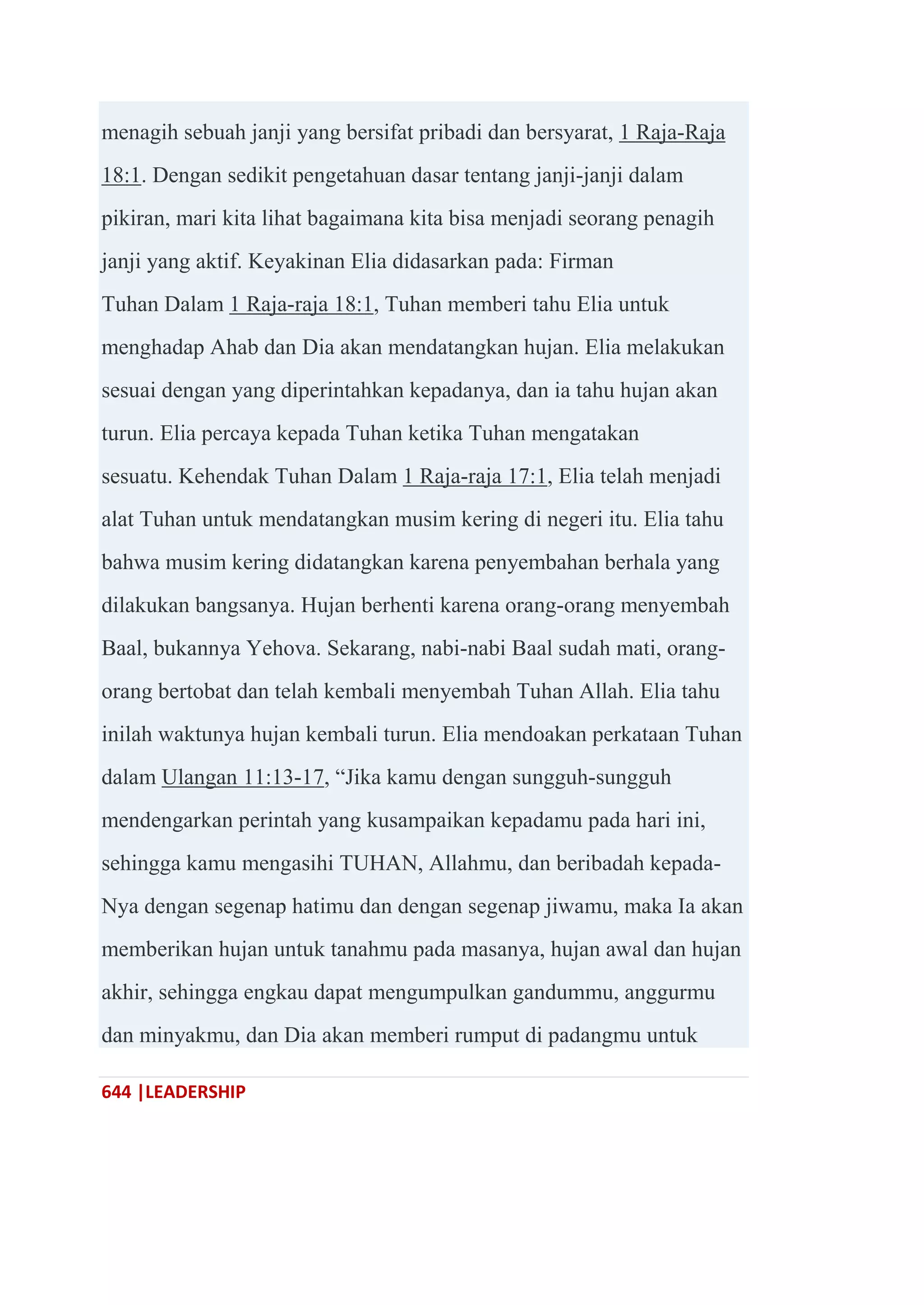 644 |LEADERSHIP
menagih sebuah janji yang bersifat pribadi dan bersyarat, 1 Raja-Raja
18:1. Dengan sedikit pengetahuan dasar tentang janji-janji dalam
pikiran, mari kita lihat bagaimana kita bisa menjadi seorang penagih
janji yang aktif. Keyakinan Elia didasarkan pada: Firman
Tuhan Dalam 1 Raja-raja 18:1, Tuhan memberi tahu Elia untuk
menghadap Ahab dan Dia akan mendatangkan hujan. Elia melakukan
sesuai dengan yang diperintahkan kepadanya, dan ia tahu hujan akan
turun. Elia percaya kepada Tuhan ketika Tuhan mengatakan
sesuatu. Kehendak Tuhan Dalam 1 Raja-raja 17:1, Elia telah menjadi
alat Tuhan untuk mendatangkan musim kering di negeri itu. Elia tahu
bahwa musim kering didatangkan karena penyembahan berhala yang
dilakukan bangsanya. Hujan berhenti karena orang-orang menyembah
Baal, bukannya Yehova. Sekarang, nabi-nabi Baal sudah mati, orang-
orang bertobat dan telah kembali menyembah Tuhan Allah. Elia tahu
inilah waktunya hujan kembali turun. Elia mendoakan perkataan Tuhan
dalam Ulangan 11:13-17, ―Jika kamu dengan sungguh-sungguh
mendengarkan perintah yang kusampaikan kepadamu pada hari ini,
sehingga kamu mengasihi TUHAN, Allahmu, dan beribadah kepada-
Nya dengan segenap hatimu dan dengan segenap jiwamu, maka Ia akan
memberikan hujan untuk tanahmu pada masanya, hujan awal dan hujan
akhir, sehingga engkau dapat mengumpulkan gandummu, anggurmu
dan minyakmu, dan Dia akan memberi rumput di padangmu untuk
 