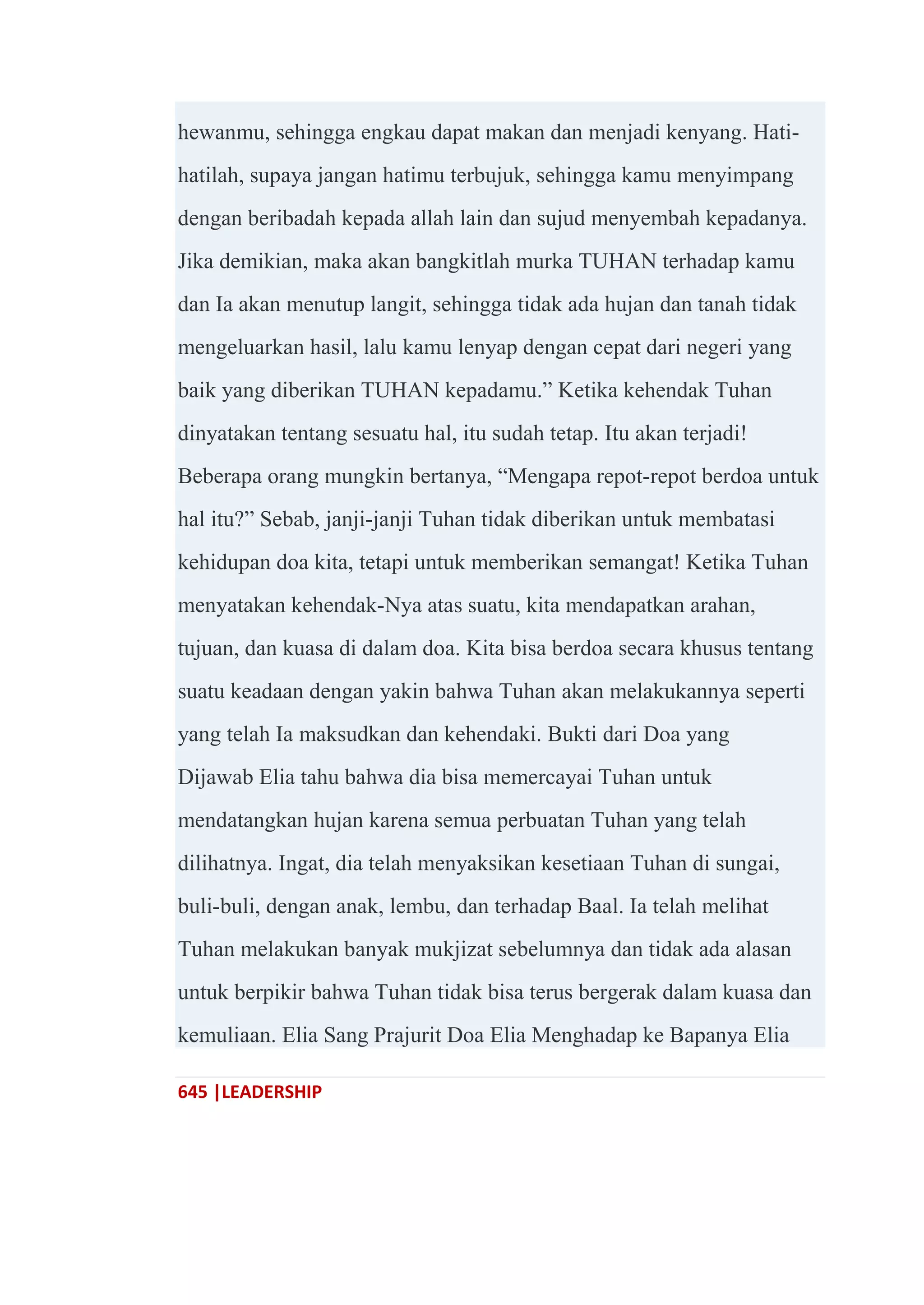 645 |LEADERSHIP
hewanmu, sehingga engkau dapat makan dan menjadi kenyang. Hati-
hatilah, supaya jangan hatimu terbujuk, sehingga kamu menyimpang
dengan beribadah kepada allah lain dan sujud menyembah kepadanya.
Jika demikian, maka akan bangkitlah murka TUHAN terhadap kamu
dan Ia akan menutup langit, sehingga tidak ada hujan dan tanah tidak
mengeluarkan hasil, lalu kamu lenyap dengan cepat dari negeri yang
baik yang diberikan TUHAN kepadamu.‖ Ketika kehendak Tuhan
dinyatakan tentang sesuatu hal, itu sudah tetap. Itu akan terjadi!
Beberapa orang mungkin bertanya, ―Mengapa repot-repot berdoa untuk
hal itu?‖ Sebab, janji-janji Tuhan tidak diberikan untuk membatasi
kehidupan doa kita, tetapi untuk memberikan semangat! Ketika Tuhan
menyatakan kehendak-Nya atas suatu, kita mendapatkan arahan,
tujuan, dan kuasa di dalam doa. Kita bisa berdoa secara khusus tentang
suatu keadaan dengan yakin bahwa Tuhan akan melakukannya seperti
yang telah Ia maksudkan dan kehendaki. Bukti dari Doa yang
Dijawab Elia tahu bahwa dia bisa memercayai Tuhan untuk
mendatangkan hujan karena semua perbuatan Tuhan yang telah
dilihatnya. Ingat, dia telah menyaksikan kesetiaan Tuhan di sungai,
buli-buli, dengan anak, lembu, dan terhadap Baal. Ia telah melihat
Tuhan melakukan banyak mukjizat sebelumnya dan tidak ada alasan
untuk berpikir bahwa Tuhan tidak bisa terus bergerak dalam kuasa dan
kemuliaan. Elia Sang Prajurit Doa Elia Menghadap ke Bapanya Elia
 
