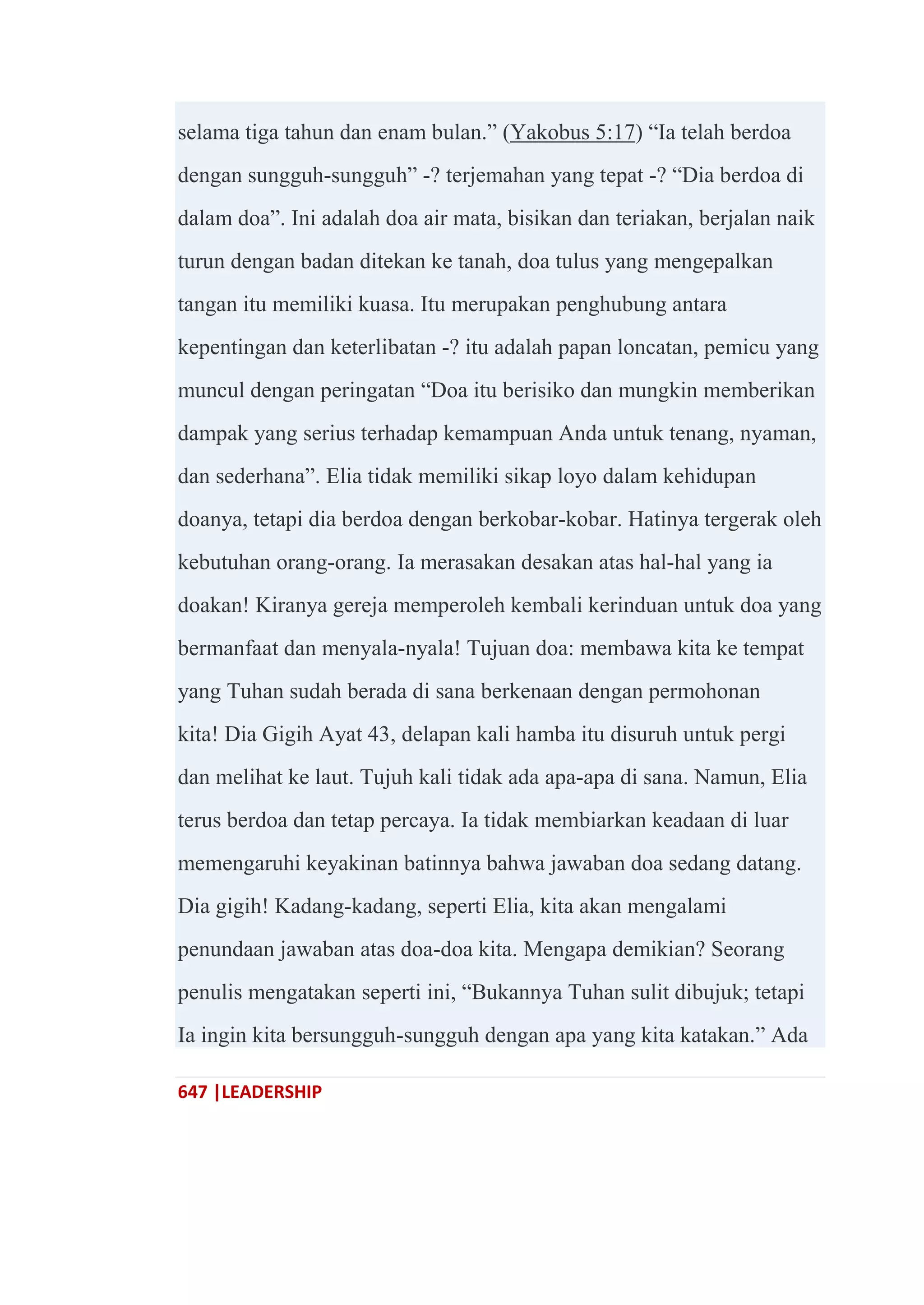 647 |LEADERSHIP
selama tiga tahun dan enam bulan.‖ (Yakobus 5:17) ―Ia telah berdoa
dengan sungguh-sungguh‖ -? terjemahan yang tepat -? ―Dia berdoa di
dalam doa‖. Ini adalah doa air mata, bisikan dan teriakan, berjalan naik
turun dengan badan ditekan ke tanah, doa tulus yang mengepalkan
tangan itu memiliki kuasa. Itu merupakan penghubung antara
kepentingan dan keterlibatan -? itu adalah papan loncatan, pemicu yang
muncul dengan peringatan ―Doa itu berisiko dan mungkin memberikan
dampak yang serius terhadap kemampuan Anda untuk tenang, nyaman,
dan sederhana‖. Elia tidak memiliki sikap loyo dalam kehidupan
doanya, tetapi dia berdoa dengan berkobar-kobar. Hatinya tergerak oleh
kebutuhan orang-orang. Ia merasakan desakan atas hal-hal yang ia
doakan! Kiranya gereja memperoleh kembali kerinduan untuk doa yang
bermanfaat dan menyala-nyala! Tujuan doa: membawa kita ke tempat
yang Tuhan sudah berada di sana berkenaan dengan permohonan
kita! Dia Gigih Ayat 43, delapan kali hamba itu disuruh untuk pergi
dan melihat ke laut. Tujuh kali tidak ada apa-apa di sana. Namun, Elia
terus berdoa dan tetap percaya. Ia tidak membiarkan keadaan di luar
memengaruhi keyakinan batinnya bahwa jawaban doa sedang datang.
Dia gigih! Kadang-kadang, seperti Elia, kita akan mengalami
penundaan jawaban atas doa-doa kita. Mengapa demikian? Seorang
penulis mengatakan seperti ini, ―Bukannya Tuhan sulit dibujuk; tetapi
Ia ingin kita bersungguh-sungguh dengan apa yang kita katakan.‖ Ada
 