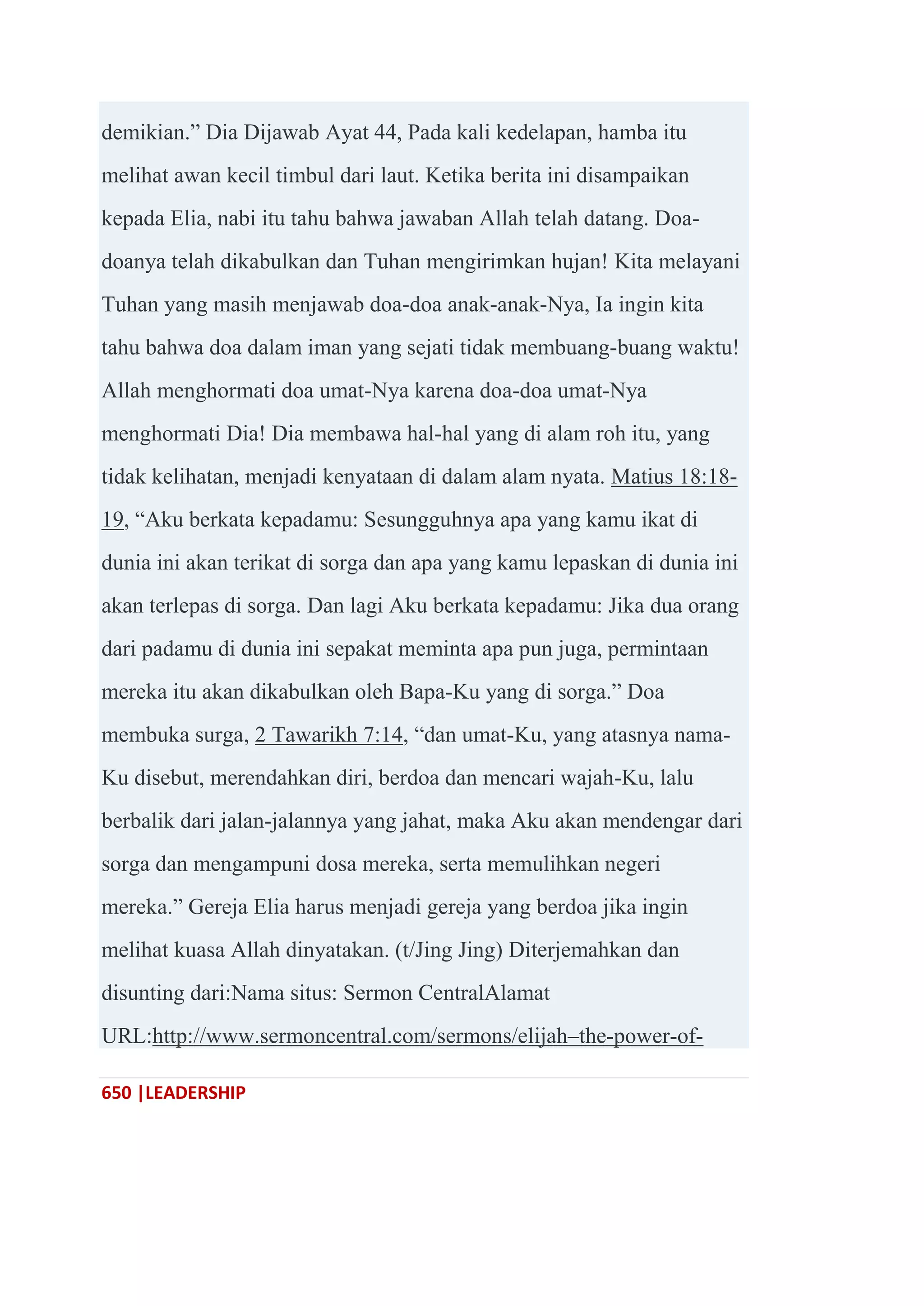 650 |LEADERSHIP
demikian.‖ Dia Dijawab Ayat 44, Pada kali kedelapan, hamba itu
melihat awan kecil timbul dari laut. Ketika berita ini disampaikan
kepada Elia, nabi itu tahu bahwa jawaban Allah telah datang. Doa-
doanya telah dikabulkan dan Tuhan mengirimkan hujan! Kita melayani
Tuhan yang masih menjawab doa-doa anak-anak-Nya, Ia ingin kita
tahu bahwa doa dalam iman yang sejati tidak membuang-buang waktu!
Allah menghormati doa umat-Nya karena doa-doa umat-Nya
menghormati Dia! Dia membawa hal-hal yang di alam roh itu, yang
tidak kelihatan, menjadi kenyataan di dalam alam nyata. Matius 18:18-
19, ―Aku berkata kepadamu: Sesungguhnya apa yang kamu ikat di
dunia ini akan terikat di sorga dan apa yang kamu lepaskan di dunia ini
akan terlepas di sorga. Dan lagi Aku berkata kepadamu: Jika dua orang
dari padamu di dunia ini sepakat meminta apa pun juga, permintaan
mereka itu akan dikabulkan oleh Bapa-Ku yang di sorga.‖ Doa
membuka surga, 2 Tawarikh 7:14, ―dan umat-Ku, yang atasnya nama-
Ku disebut, merendahkan diri, berdoa dan mencari wajah-Ku, lalu
berbalik dari jalan-jalannya yang jahat, maka Aku akan mendengar dari
sorga dan mengampuni dosa mereka, serta memulihkan negeri
mereka.‖ Gereja Elia harus menjadi gereja yang berdoa jika ingin
melihat kuasa Allah dinyatakan. (t/Jing Jing) Diterjemahkan dan
disunting dari:Nama situs: Sermon CentralAlamat
URL:http://www.sermoncentral.com/sermons/elijah–the-power-of-
 