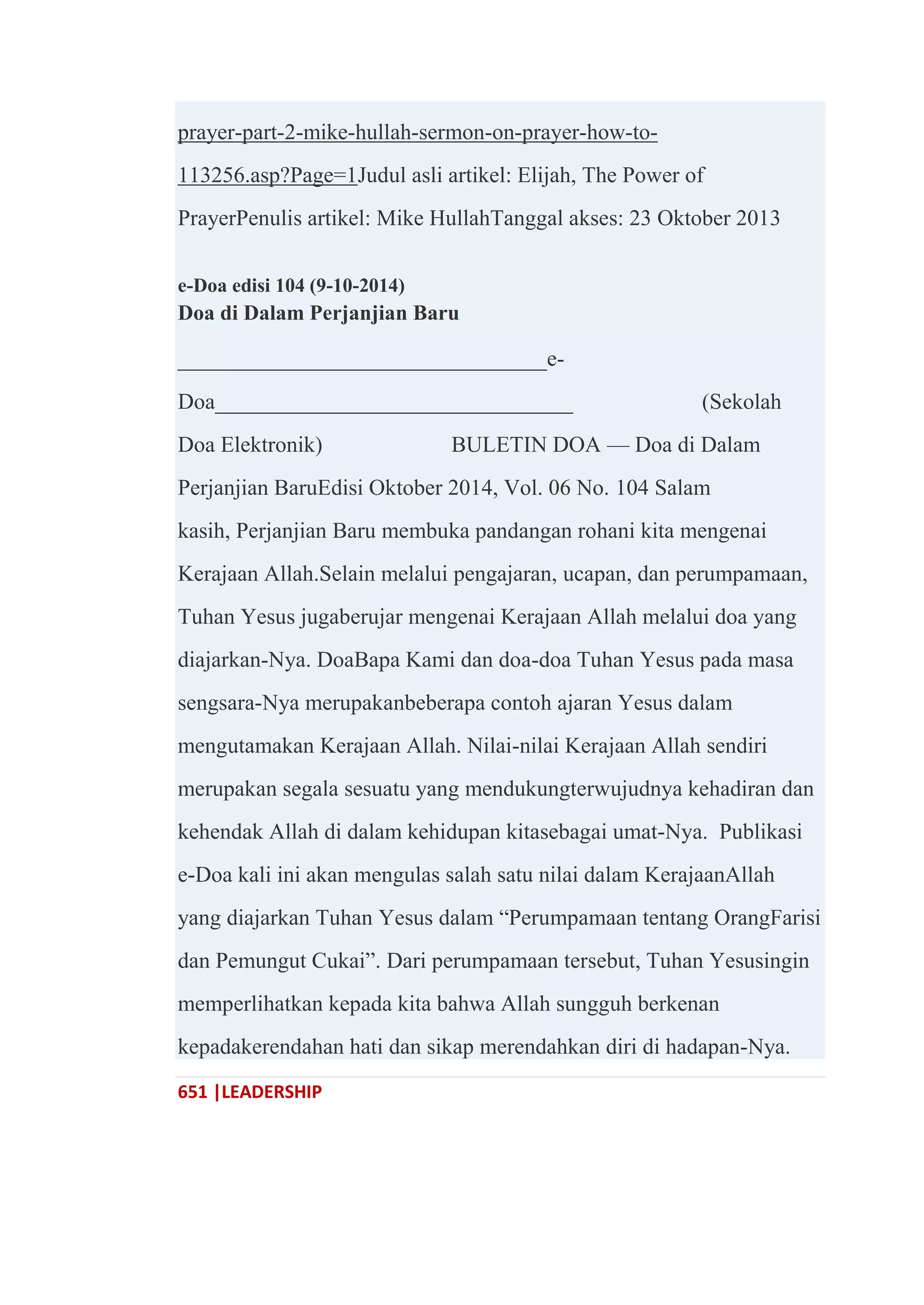 651 |LEADERSHIP
prayer-part-2-mike-hullah-sermon-on-prayer-how-to-
113256.asp?Page=1Judul asli artikel: Elijah, The Power of
PrayerPenulis artikel: Mike HullahTanggal akses: 23 Oktober 2013
e-Doa edisi 104 (9-10-2014)
Doa di Dalam Perjanjian Baru
_________________________________e-
Doa________________________________ (Sekolah
Doa Elektronik) BULETIN DOA — Doa di Dalam
Perjanjian BaruEdisi Oktober 2014, Vol. 06 No. 104 Salam
kasih, Perjanjian Baru membuka pandangan rohani kita mengenai
Kerajaan Allah.Selain melalui pengajaran, ucapan, dan perumpamaan,
Tuhan Yesus jugaberujar mengenai Kerajaan Allah melalui doa yang
diajarkan-Nya. DoaBapa Kami dan doa-doa Tuhan Yesus pada masa
sengsara-Nya merupakanbeberapa contoh ajaran Yesus dalam
mengutamakan Kerajaan Allah. Nilai-nilai Kerajaan Allah sendiri
merupakan segala sesuatu yang mendukungterwujudnya kehadiran dan
kehendak Allah di dalam kehidupan kitasebagai umat-Nya. Publikasi
e-Doa kali ini akan mengulas salah satu nilai dalam KerajaanAllah
yang diajarkan Tuhan Yesus dalam ―Perumpamaan tentang OrangFarisi
dan Pemungut Cukai‖. Dari perumpamaan tersebut, Tuhan Yesusingin
memperlihatkan kepada kita bahwa Allah sungguh berkenan
kepadakerendahan hati dan sikap merendahkan diri di hadapan-Nya.
 