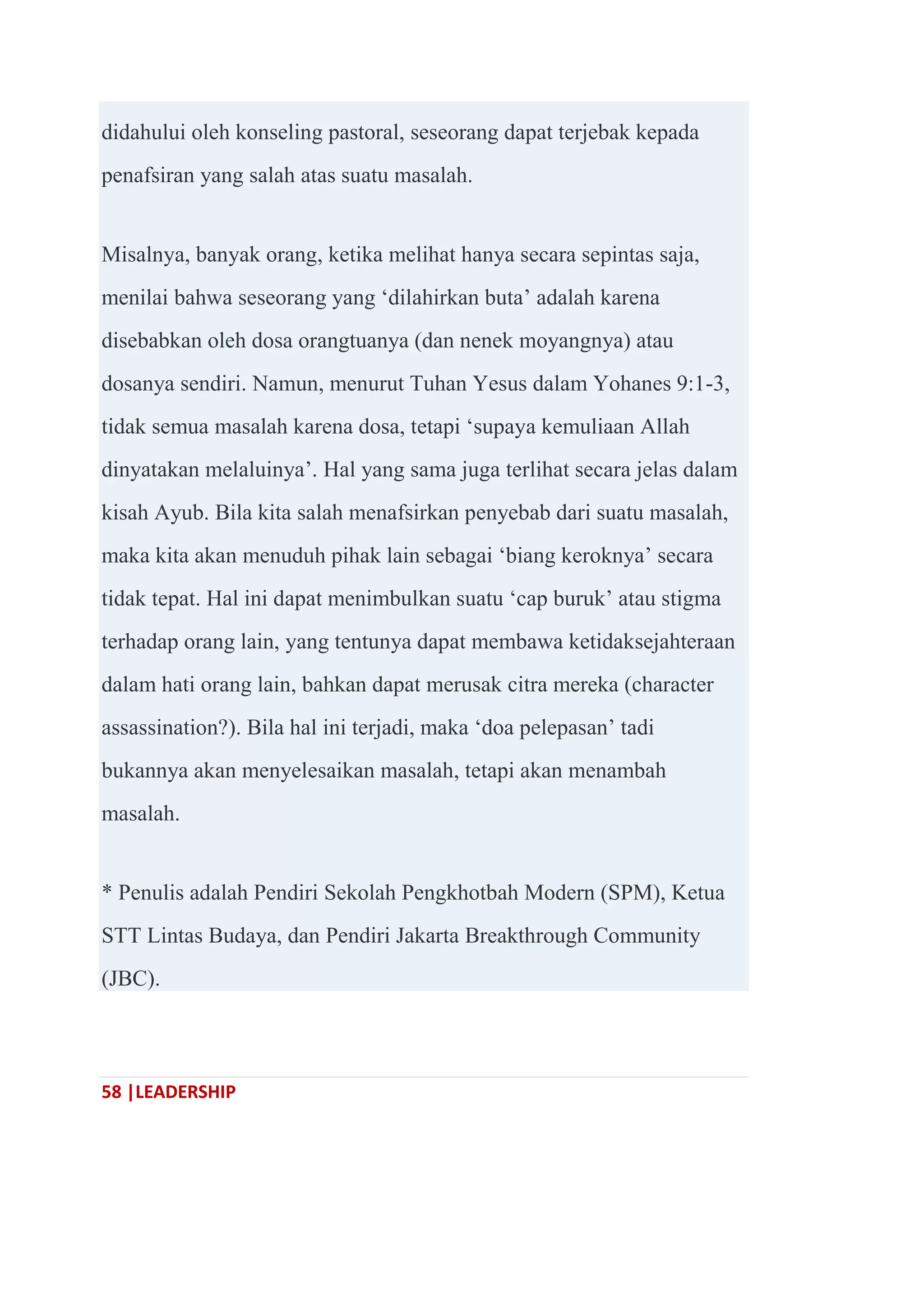 58 |LEADERSHIP
didahului oleh konseling pastoral, seseorang dapat terjebak kepada
penafsiran yang salah atas suatu masalah.
Misalnya, banyak orang, ketika melihat hanya secara sepintas saja,
menilai bahwa seseorang yang ‗dilahirkan buta‘ adalah karena
disebabkan oleh dosa orangtuanya (dan nenek moyangnya) atau
dosanya sendiri. Namun, menurut Tuhan Yesus dalam Yohanes 9:1-3,
tidak semua masalah karena dosa, tetapi ‗supaya kemuliaan Allah
dinyatakan melaluinya‘. Hal yang sama juga terlihat secara jelas dalam
kisah Ayub. Bila kita salah menafsirkan penyebab dari suatu masalah,
maka kita akan menuduh pihak lain sebagai ‗biang keroknya‘ secara
tidak tepat. Hal ini dapat menimbulkan suatu ‗cap buruk‘ atau stigma
terhadap orang lain, yang tentunya dapat membawa ketidaksejahteraan
dalam hati orang lain, bahkan dapat merusak citra mereka (character
assassination?). Bila hal ini terjadi, maka ‗doa pelepasan‘ tadi
bukannya akan menyelesaikan masalah, tetapi akan menambah
masalah.
* Penulis adalah Pendiri Sekolah Pengkhotbah Modern (SPM), Ketua
STT Lintas Budaya, dan Pendiri Jakarta Breakthrough Community
(JBC).
 