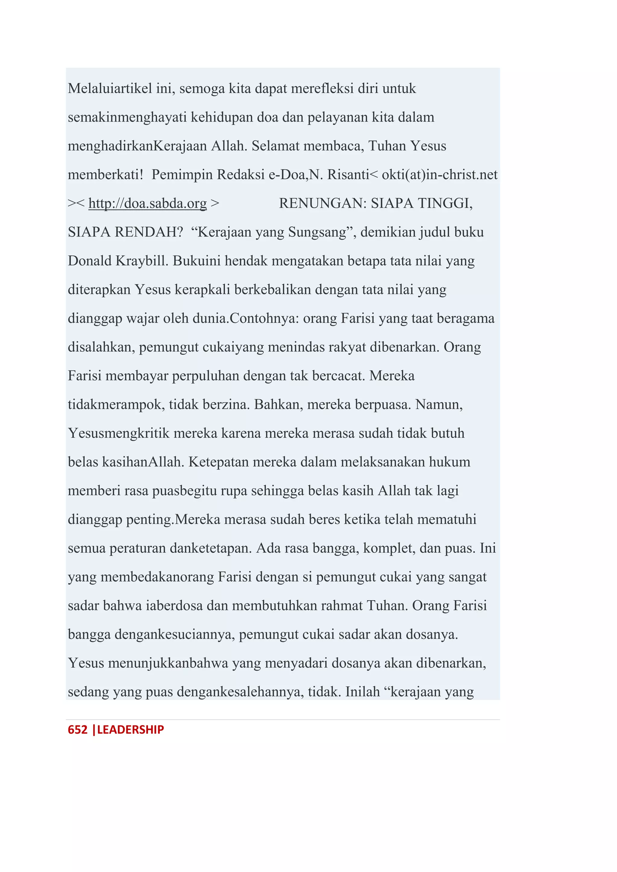 652 |LEADERSHIP
Melaluiartikel ini, semoga kita dapat merefleksi diri untuk
semakinmenghayati kehidupan doa dan pelayanan kita dalam
menghadirkanKerajaan Allah. Selamat membaca, Tuhan Yesus
memberkati! Pemimpin Redaksi e-Doa,N. Risanti< okti(at)in-christ.net
>< http://doa.sabda.org > RENUNGAN: SIAPA TINGGI,
SIAPA RENDAH? ―Kerajaan yang Sungsang‖, demikian judul buku
Donald Kraybill. Bukuini hendak mengatakan betapa tata nilai yang
diterapkan Yesus kerapkali berkebalikan dengan tata nilai yang
dianggap wajar oleh dunia.Contohnya: orang Farisi yang taat beragama
disalahkan, pemungut cukaiyang menindas rakyat dibenarkan. Orang
Farisi membayar perpuluhan dengan tak bercacat. Mereka
tidakmerampok, tidak berzina. Bahkan, mereka berpuasa. Namun,
Yesusmengkritik mereka karena mereka merasa sudah tidak butuh
belas kasihanAllah. Ketepatan mereka dalam melaksanakan hukum
memberi rasa puasbegitu rupa sehingga belas kasih Allah tak lagi
dianggap penting.Mereka merasa sudah beres ketika telah mematuhi
semua peraturan danketetapan. Ada rasa bangga, komplet, dan puas. Ini
yang membedakanorang Farisi dengan si pemungut cukai yang sangat
sadar bahwa iaberdosa dan membutuhkan rahmat Tuhan. Orang Farisi
bangga dengankesuciannya, pemungut cukai sadar akan dosanya.
Yesus menunjukkanbahwa yang menyadari dosanya akan dibenarkan,
sedang yang puas dengankesalehannya, tidak. Inilah ―kerajaan yang
 
