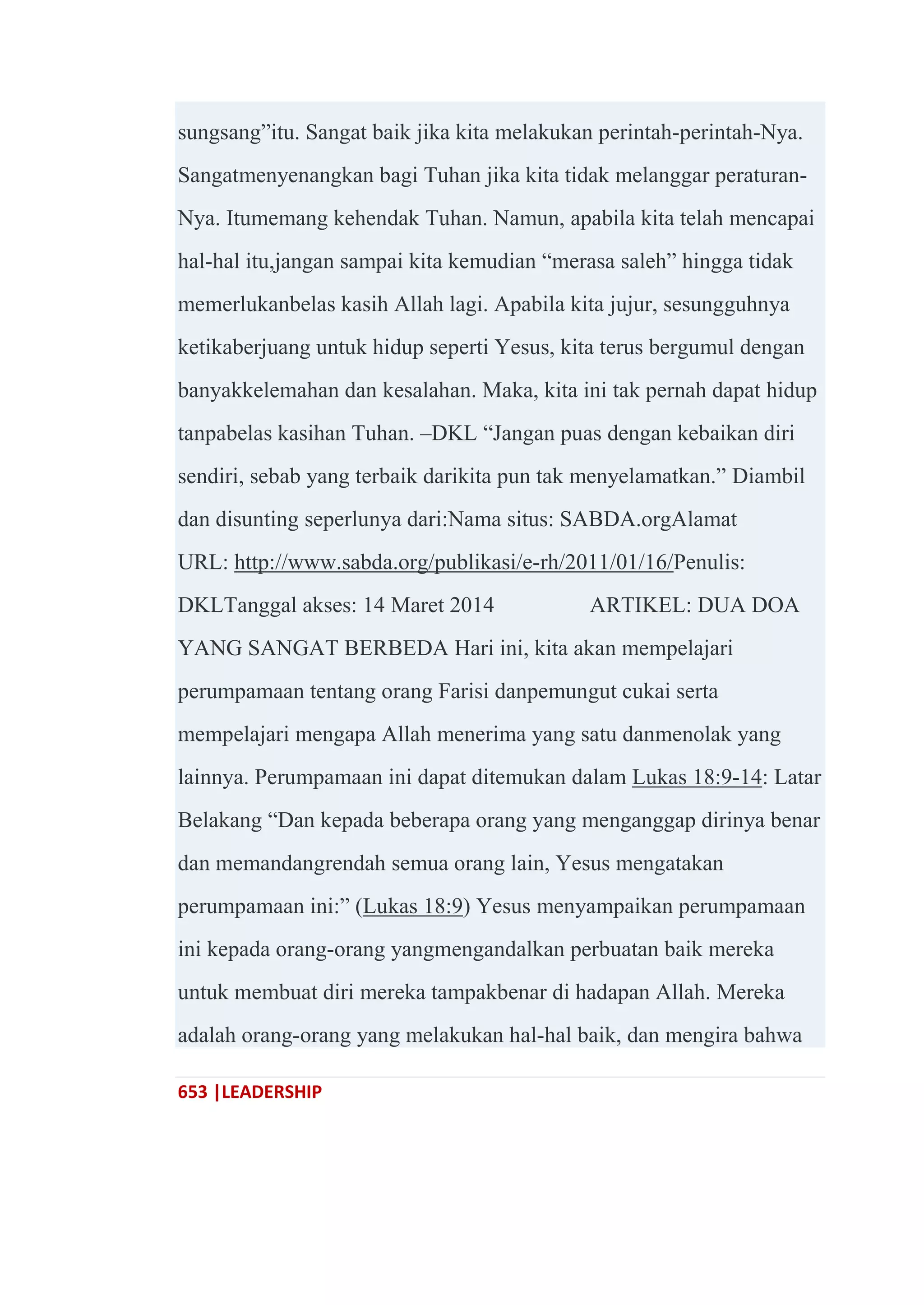 653 |LEADERSHIP
sungsang‖itu. Sangat baik jika kita melakukan perintah-perintah-Nya.
Sangatmenyenangkan bagi Tuhan jika kita tidak melanggar peraturan-
Nya. Itumemang kehendak Tuhan. Namun, apabila kita telah mencapai
hal-hal itu,jangan sampai kita kemudian ―merasa saleh‖ hingga tidak
memerlukanbelas kasih Allah lagi. Apabila kita jujur, sesungguhnya
ketikaberjuang untuk hidup seperti Yesus, kita terus bergumul dengan
banyakkelemahan dan kesalahan. Maka, kita ini tak pernah dapat hidup
tanpabelas kasihan Tuhan. –DKL ―Jangan puas dengan kebaikan diri
sendiri, sebab yang terbaik darikita pun tak menyelamatkan.‖ Diambil
dan disunting seperlunya dari:Nama situs: SABDA.orgAlamat
URL: http://www.sabda.org/publikasi/e-rh/2011/01/16/Penulis:
DKLTanggal akses: 14 Maret 2014 ARTIKEL: DUA DOA
YANG SANGAT BERBEDA Hari ini, kita akan mempelajari
perumpamaan tentang orang Farisi danpemungut cukai serta
mempelajari mengapa Allah menerima yang satu danmenolak yang
lainnya. Perumpamaan ini dapat ditemukan dalam Lukas 18:9-14: Latar
Belakang ―Dan kepada beberapa orang yang menganggap dirinya benar
dan memandangrendah semua orang lain, Yesus mengatakan
perumpamaan ini:‖ (Lukas 18:9) Yesus menyampaikan perumpamaan
ini kepada orang-orang yangmengandalkan perbuatan baik mereka
untuk membuat diri mereka tampakbenar di hadapan Allah. Mereka
adalah orang-orang yang melakukan hal-hal baik, dan mengira bahwa
 