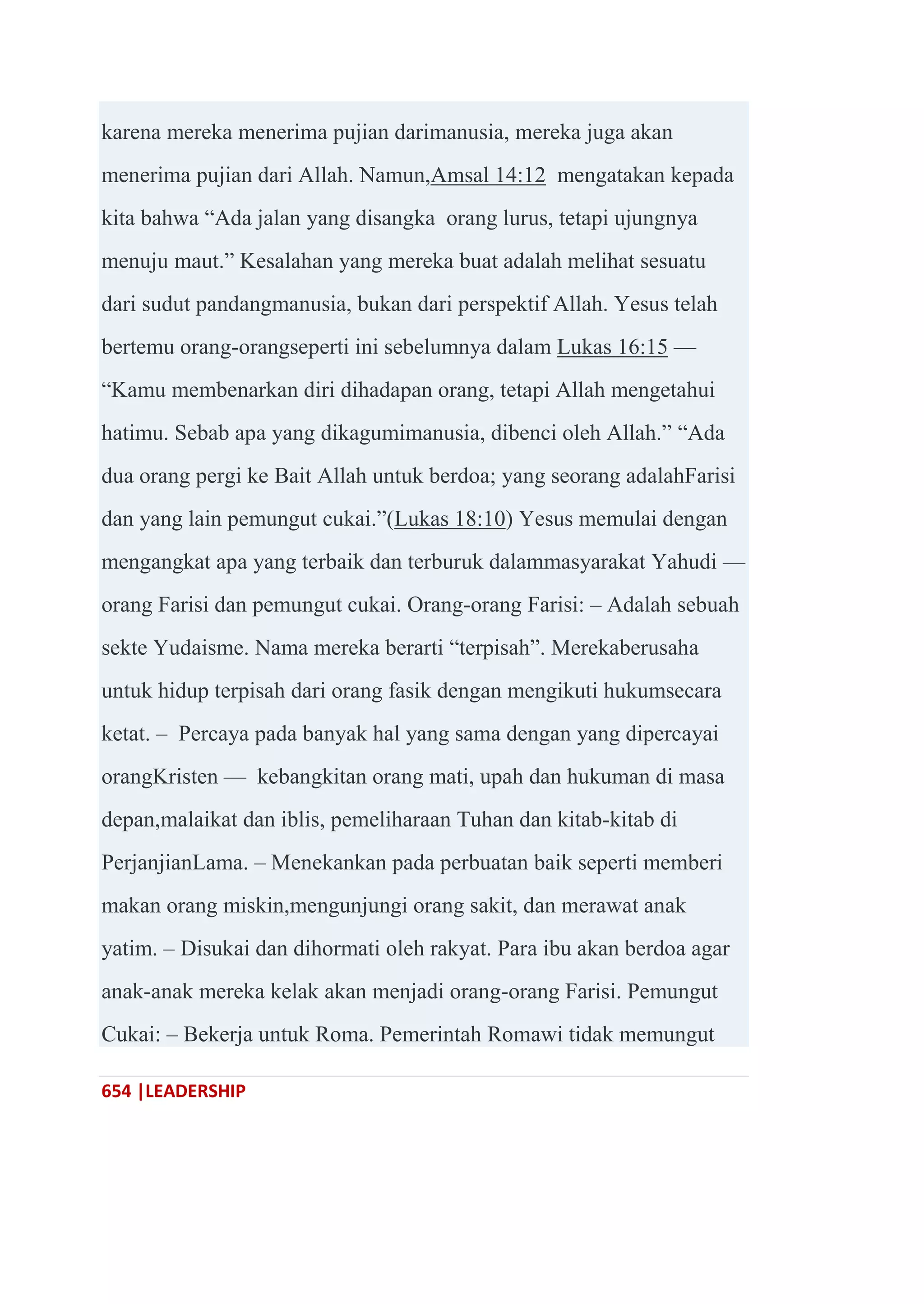 654 |LEADERSHIP
karena mereka menerima pujian darimanusia, mereka juga akan
menerima pujian dari Allah. Namun,Amsal 14:12 mengatakan kepada
kita bahwa ―Ada jalan yang disangka orang lurus, tetapi ujungnya
menuju maut.‖ Kesalahan yang mereka buat adalah melihat sesuatu
dari sudut pandangmanusia, bukan dari perspektif Allah. Yesus telah
bertemu orang-orangseperti ini sebelumnya dalam Lukas 16:15 —
―Kamu membenarkan diri dihadapan orang, tetapi Allah mengetahui
hatimu. Sebab apa yang dikagumimanusia, dibenci oleh Allah.‖ ―Ada
dua orang pergi ke Bait Allah untuk berdoa; yang seorang adalahFarisi
dan yang lain pemungut cukai.‖(Lukas 18:10) Yesus memulai dengan
mengangkat apa yang terbaik dan terburuk dalammasyarakat Yahudi —
orang Farisi dan pemungut cukai. Orang-orang Farisi: – Adalah sebuah
sekte Yudaisme. Nama mereka berarti ―terpisah‖. Merekaberusaha
untuk hidup terpisah dari orang fasik dengan mengikuti hukumsecara
ketat. – Percaya pada banyak hal yang sama dengan yang dipercayai
orangKristen — kebangkitan orang mati, upah dan hukuman di masa
depan,malaikat dan iblis, pemeliharaan Tuhan dan kitab-kitab di
PerjanjianLama. – Menekankan pada perbuatan baik seperti memberi
makan orang miskin,mengunjungi orang sakit, dan merawat anak
yatim. – Disukai dan dihormati oleh rakyat. Para ibu akan berdoa agar
anak-anak mereka kelak akan menjadi orang-orang Farisi. Pemungut
Cukai: – Bekerja untuk Roma. Pemerintah Romawi tidak memungut
 