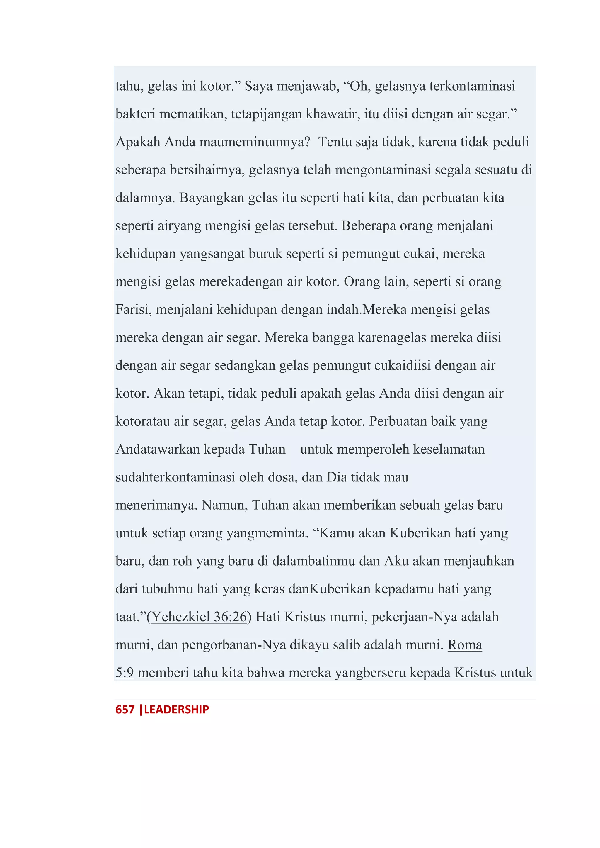 657 |LEADERSHIP
tahu, gelas ini kotor.‖ Saya menjawab, ―Oh, gelasnya terkontaminasi
bakteri mematikan, tetapijangan khawatir, itu diisi dengan air segar.‖
Apakah Anda maumeminumnya? Tentu saja tidak, karena tidak peduli
seberapa bersihairnya, gelasnya telah mengontaminasi segala sesuatu di
dalamnya. Bayangkan gelas itu seperti hati kita, dan perbuatan kita
seperti airyang mengisi gelas tersebut. Beberapa orang menjalani
kehidupan yangsangat buruk seperti si pemungut cukai, mereka
mengisi gelas merekadengan air kotor. Orang lain, seperti si orang
Farisi, menjalani kehidupan dengan indah.Mereka mengisi gelas
mereka dengan air segar. Mereka bangga karenagelas mereka diisi
dengan air segar sedangkan gelas pemungut cukaidiisi dengan air
kotor. Akan tetapi, tidak peduli apakah gelas Anda diisi dengan air
kotoratau air segar, gelas Anda tetap kotor. Perbuatan baik yang
Andatawarkan kepada Tuhan untuk memperoleh keselamatan
sudahterkontaminasi oleh dosa, dan Dia tidak mau
menerimanya. Namun, Tuhan akan memberikan sebuah gelas baru
untuk setiap orang yangmeminta. ―Kamu akan Kuberikan hati yang
baru, dan roh yang baru di dalambatinmu dan Aku akan menjauhkan
dari tubuhmu hati yang keras danKuberikan kepadamu hati yang
taat.‖(Yehezkiel 36:26) Hati Kristus murni, pekerjaan-Nya adalah
murni, dan pengorbanan-Nya dikayu salib adalah murni. Roma
5:9 memberi tahu kita bahwa mereka yangberseru kepada Kristus untuk
 