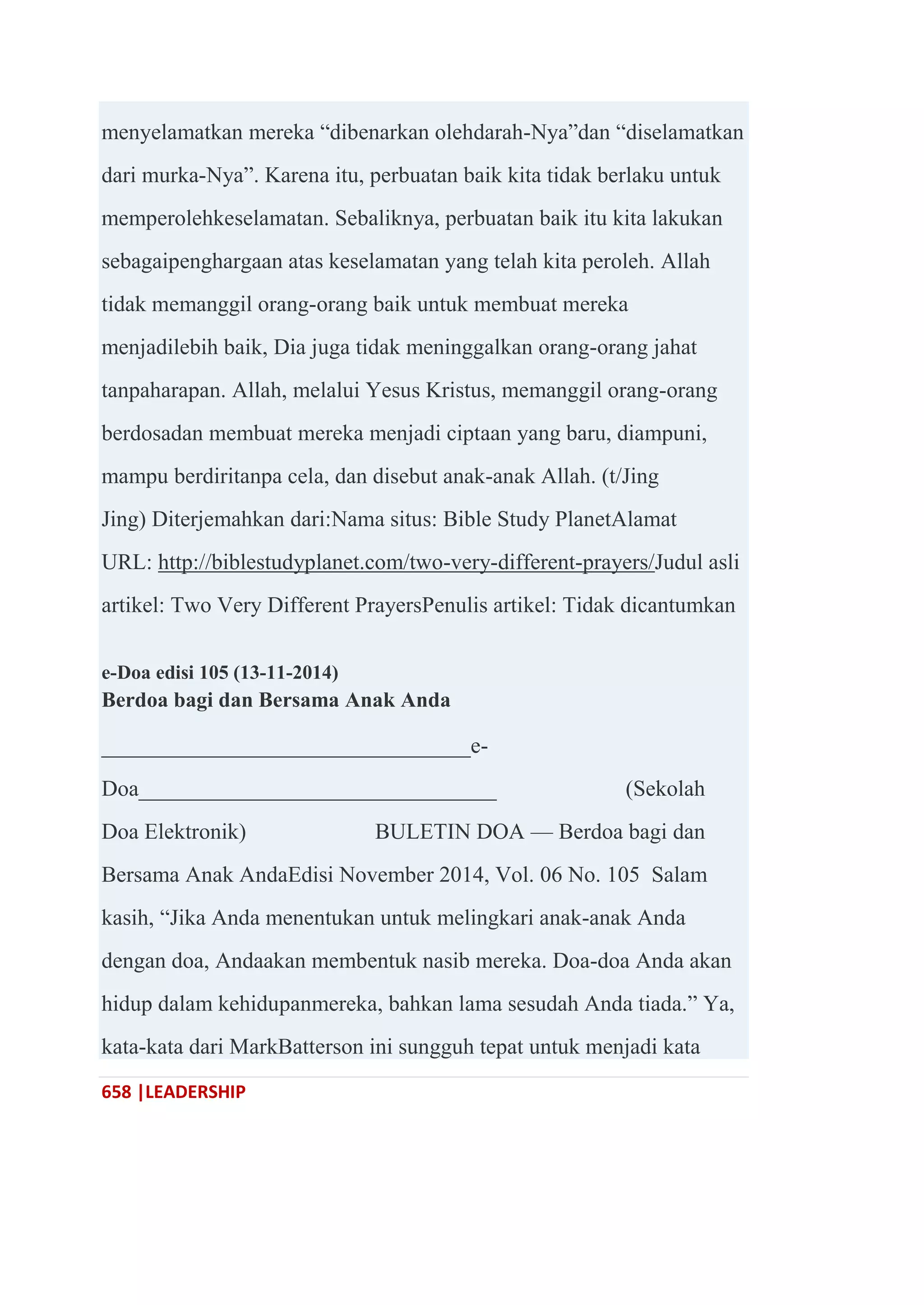 658 |LEADERSHIP
menyelamatkan mereka ―dibenarkan olehdarah-Nya‖dan ―diselamatkan
dari murka-Nya‖. Karena itu, perbuatan baik kita tidak berlaku untuk
memperolehkeselamatan. Sebaliknya, perbuatan baik itu kita lakukan
sebagaipenghargaan atas keselamatan yang telah kita peroleh. Allah
tidak memanggil orang-orang baik untuk membuat mereka
menjadilebih baik, Dia juga tidak meninggalkan orang-orang jahat
tanpaharapan. Allah, melalui Yesus Kristus, memanggil orang-orang
berdosadan membuat mereka menjadi ciptaan yang baru, diampuni,
mampu berdiritanpa cela, dan disebut anak-anak Allah. (t/Jing
Jing) Diterjemahkan dari:Nama situs: Bible Study PlanetAlamat
URL: http://biblestudyplanet.com/two-very-different-prayers/Judul asli
artikel: Two Very Different PrayersPenulis artikel: Tidak dicantumkan
e-Doa edisi 105 (13-11-2014)
Berdoa bagi dan Bersama Anak Anda
_________________________________e-
Doa________________________________ (Sekolah
Doa Elektronik) BULETIN DOA — Berdoa bagi dan
Bersama Anak AndaEdisi November 2014, Vol. 06 No. 105 Salam
kasih, ―Jika Anda menentukan untuk melingkari anak-anak Anda
dengan doa, Andaakan membentuk nasib mereka. Doa-doa Anda akan
hidup dalam kehidupanmereka, bahkan lama sesudah Anda tiada.‖ Ya,
kata-kata dari MarkBatterson ini sungguh tepat untuk menjadi kata
 