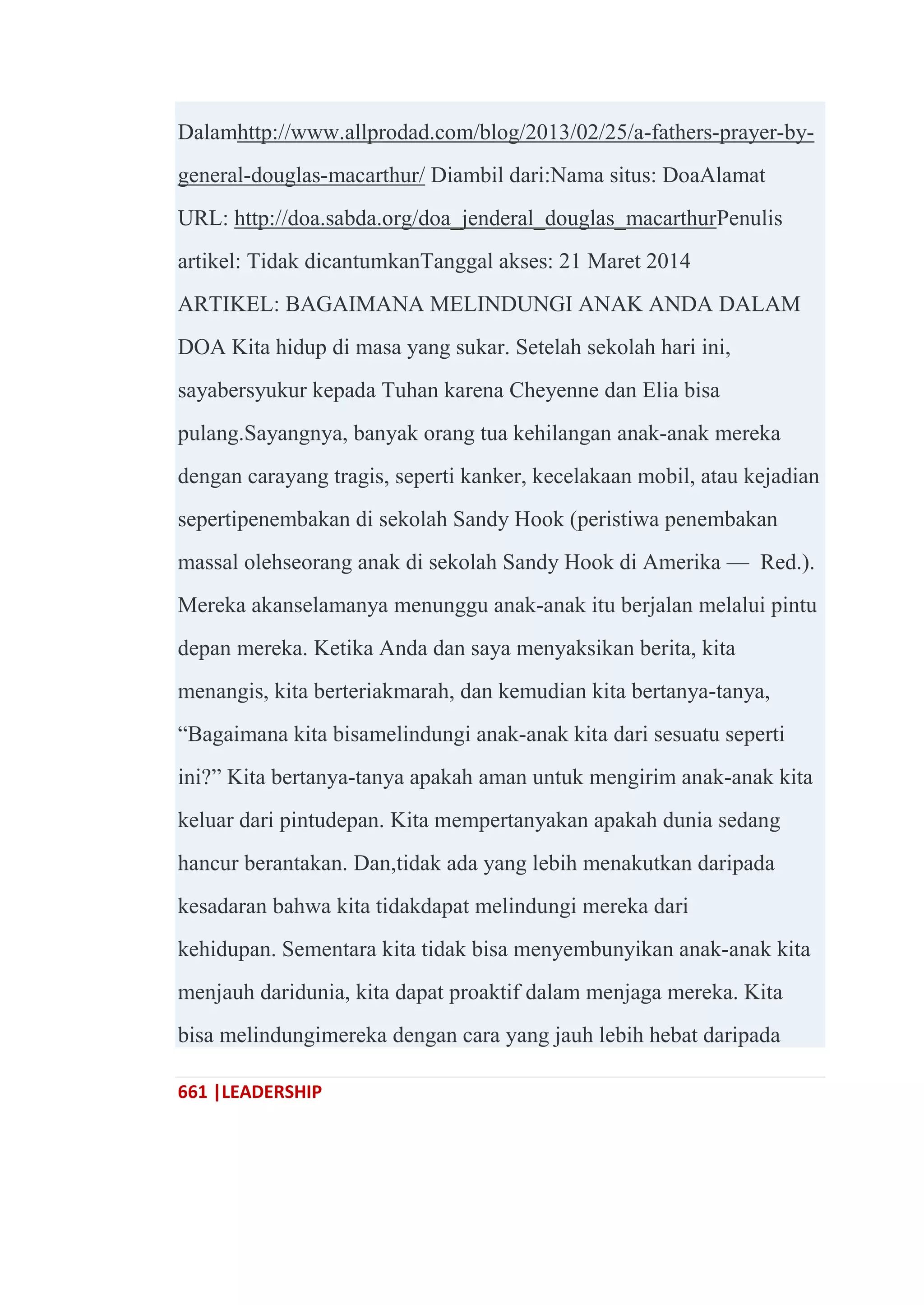 661 |LEADERSHIP
Dalamhttp://www.allprodad.com/blog/2013/02/25/a-fathers-prayer-by-
general-douglas-macarthur/ Diambil dari:Nama situs: DoaAlamat
URL: http://doa.sabda.org/doa_jenderal_douglas_macarthurPenulis
artikel: Tidak dicantumkanTanggal akses: 21 Maret 2014
ARTIKEL: BAGAIMANA MELINDUNGI ANAK ANDA DALAM
DOA Kita hidup di masa yang sukar. Setelah sekolah hari ini,
sayabersyukur kepada Tuhan karena Cheyenne dan Elia bisa
pulang.Sayangnya, banyak orang tua kehilangan anak-anak mereka
dengan carayang tragis, seperti kanker, kecelakaan mobil, atau kejadian
sepertipenembakan di sekolah Sandy Hook (peristiwa penembakan
massal olehseorang anak di sekolah Sandy Hook di Amerika — Red.).
Mereka akanselamanya menunggu anak-anak itu berjalan melalui pintu
depan mereka. Ketika Anda dan saya menyaksikan berita, kita
menangis, kita berteriakmarah, dan kemudian kita bertanya-tanya,
―Bagaimana kita bisamelindungi anak-anak kita dari sesuatu seperti
ini?‖ Kita bertanya-tanya apakah aman untuk mengirim anak-anak kita
keluar dari pintudepan. Kita mempertanyakan apakah dunia sedang
hancur berantakan. Dan,tidak ada yang lebih menakutkan daripada
kesadaran bahwa kita tidakdapat melindungi mereka dari
kehidupan. Sementara kita tidak bisa menyembunyikan anak-anak kita
menjauh daridunia, kita dapat proaktif dalam menjaga mereka. Kita
bisa melindungimereka dengan cara yang jauh lebih hebat daripada
 