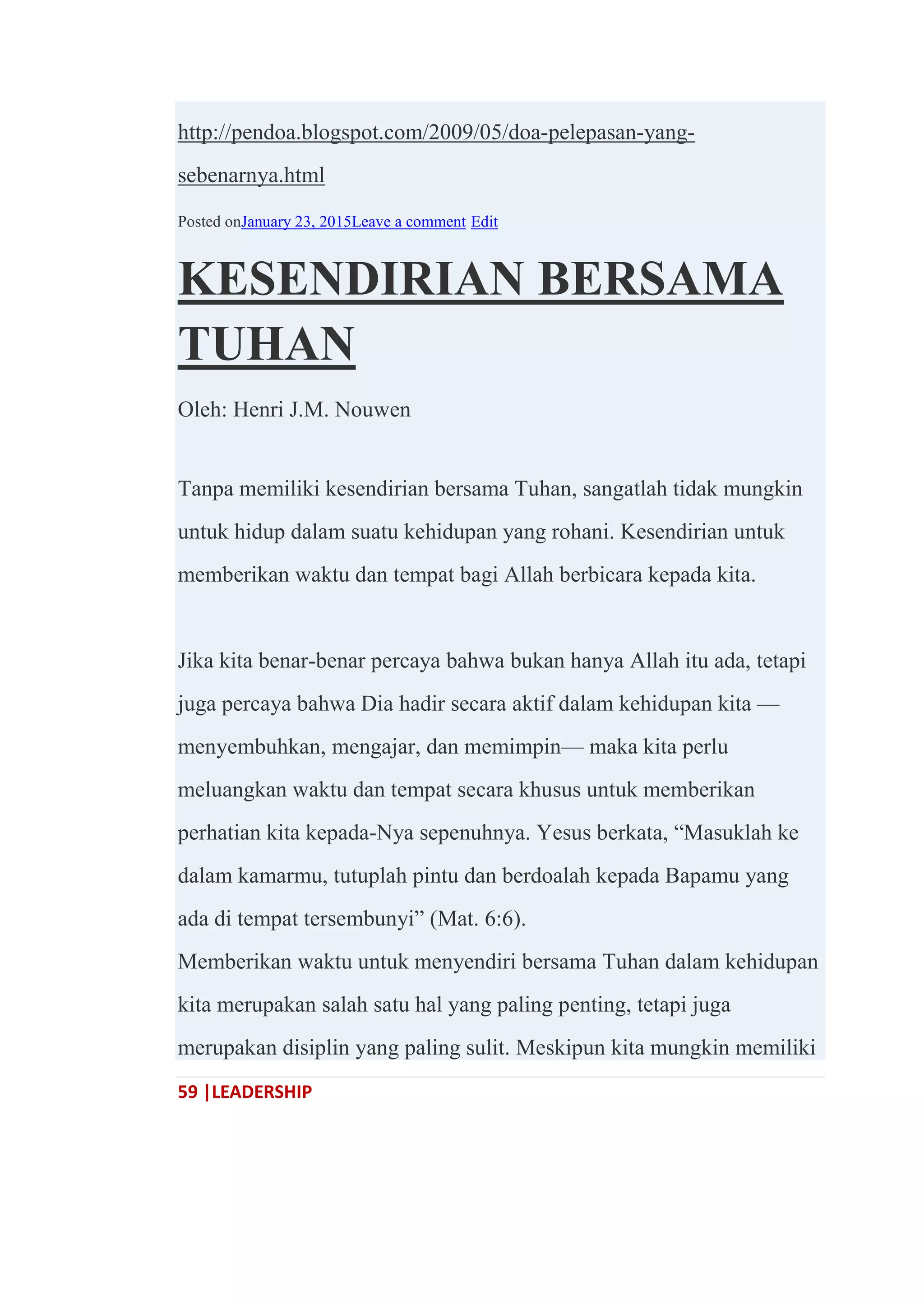 59 |LEADERSHIP
http://pendoa.blogspot.com/2009/05/doa-pelepasan-yang-
sebenarnya.html
Posted onJanuary 23, 2015Leave a comment Edit
KESENDIRIAN BERSAMA
TUHAN
Oleh: Henri J.M. Nouwen
Tanpa memiliki kesendirian bersama Tuhan, sangatlah tidak mungkin
untuk hidup dalam suatu kehidupan yang rohani. Kesendirian untuk
memberikan waktu dan tempat bagi Allah berbicara kepada kita.
Jika kita benar-benar percaya bahwa bukan hanya Allah itu ada, tetapi
juga percaya bahwa Dia hadir secara aktif dalam kehidupan kita —
menyembuhkan, mengajar, dan memimpin— maka kita perlu
meluangkan waktu dan tempat secara khusus untuk memberikan
perhatian kita kepada-Nya sepenuhnya. Yesus berkata, ―Masuklah ke
dalam kamarmu, tutuplah pintu dan berdoalah kepada Bapamu yang
ada di tempat tersembunyi‖ (Mat. 6:6).
Memberikan waktu untuk menyendiri bersama Tuhan dalam kehidupan
kita merupakan salah satu hal yang paling penting, tetapi juga
merupakan disiplin yang paling sulit. Meskipun kita mungkin memiliki
 